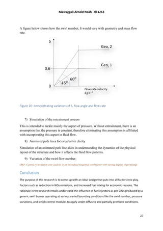 Mawaggali Arnold Noah - 011263
27
A figure below shows how the swirl number, S would vary with geometry and mass flow
rate.
Figure 20: demonstrating variations of S, flow angle and flow rate
7) Simulation of the entrainment process
This is intended to tackle mainly the aspect of pressure. Without entrainment, there is an
assumption that the pressure is constant, therefore eliminating this assumption is affiliated
with incorporating this aspect in fluid flow.
8) Animated path lines for even better clarity
Simulation of an animated path line aides in understanding the dynamics of the physical
layout of the structure and how it affects the fluid flow patterns.
9) Variation of the swirl flow number.
(REF: Central recirculation zone analysis in an unconfined tangential swirl burner with varying degrees of premixing)
Conclusion
The purpose of this research is to come up with an ideal design that puts into all factors into play.
Factors such as reduction in NOx emissions, and increased fuel mixing for economic reasons. The
rationale in the research entails understand the influence of fuel injectors as per CRZs produced by a
generic swirl burner operating at various varied boundary conditions like the swirl number, pressure
variations, and which control modules to apply under diffusive and partially premixed conditions.
 