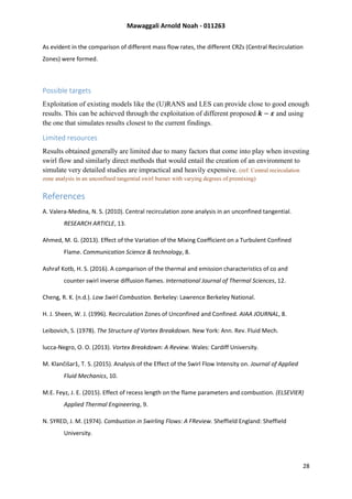 Mawaggali Arnold Noah - 011263
28
As evident in the comparison of different mass flow rates, the different CRZs (Central Recirculation
Zones) were formed.
Possible targets
Exploitation of existing models like the (U)RANS and LES can provide close to good enough
results. This can be achieved through the exploitation of different proposed 𝒌 − 𝜺 and using
the one that simulates results closest to the current findings.
Limited resources
Results obtained generally are limited due to many factors that come into play when investing
swirl flow and similarly direct methods that would entail the creation of an environment to
simulate very detailed studies are impractical and heavily expensive. (ref: Central recirculation
zone analysis in an unconfined tangential swirl burner with varying degrees of premixing)
References
A. Valera-Medina, N. S. (2010). Central recirculation zone analysis in an unconfined tangential.
RESEARCH ARTICLE, 13.
Ahmed, M. G. (2013). Effect of the Variation of the Mixing Coefficient on a Turbulent Confined
Flame. Communication Science & technology, 8.
Ashraf Kotb, H. S. (2016). A comparison of the thermal and emission characteristics of co and
counter swirl inverse diffusion flames. International Journal of Thermal Sciences, 12.
Cheng, R. K. (n.d.). Low Swirl Combustion. Berkeley: Lawrence Berkeley National.
H. J. Sheen, W. J. (1996). Recirculation Zones of Unconfined and Confined. AIAA JOURNAL, 8.
Leibovich, S. (1978). The Structure of Vortex Breakdown. New York: Ann. Rev. Fluid Mech.
lucca-Negro, O. O. (2013). Vortex Breakdown: A Review. Wales: Cardiff University.
M. Klančišar1, T. S. (2015). Analysis of the Effect of the Swirl Flow Intensity on. Journal of Applied
Fluid Mechanics, 10.
M.E. Feyz, J. E. (2015). Effect of recess length on the flame parameters and combustion. (ELSEVIER)
Applied Thermal Engineering, 9.
N. SYRED, J. M. (1974). Combustion in Swirling Flows: A FReview. Sheffield England: Sheffield
University.
 