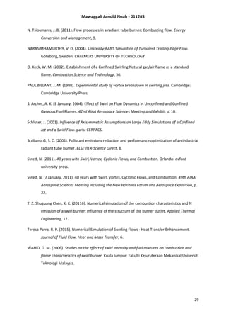 Mawaggali Arnold Noah - 011263
29
N. Tsioumanis, J. B. (2011). Flow processes in a radiant tube burner: Combusting flow. Energy
Conversion and Management, 9.
NARASIMHAMURTHY, V. D. (2004). Unsteady-RANS Simulation of Turbulent Trailing-Edge Flow.
Goteborg, Sweden: CHALMERS UNIVERSITY OF TECHNOLOGY.
O. Keck, W. M. (2002). Establishment of a Confined Swirling Natural gas/air flame as a standard
flame. Combustion Science and Technology, 36.
PAUL BILLANT, J.-M. (1998). Experimental study of vortex breakdown in swirling jets. Cambridge:
Cambridge University Press.
S. Archer, A. K. (8 January, 2004). Effect of Swirl on Flow Dynamics in Unconfined and Confined
Gaseous Fuel Flames. 42nd AIAA Aerospace Sciences Meeting and Exhibit, p. 10.
Schluter, J. (2001). Influence of Axisymmetric Assumptions on Large Eddy Simulations of a Confined
Jet and a Swirl Flow. paris: CERFACS.
Scribano.G, S. C. (2005). Pollutant emissions reduction and performance optimization of an industrial
radiant tube burner. ELSEVIER-Science Direct, 8.
Syred, N. (2011). 40 years with Swirl, Vortex, Cyclonic Flows, and Combustion. Orlando: oxford
university press.
Syred, N. (7 January, 2011). 40 years with Swirl, Vortex, Cyclonic Flows, and Combustion. 49th AIAA
Aerospace Sciences Meeting including the New Horizons Forum and Aerospace Exposition, p.
22.
T. Z. Shuguang Chen, K. K. (20116). Numerical simulation of the combustion characteristics and N
emission of a swirl burner: Influence of the structure of the burner outlet. Applied Thermal
Engineering, 12.
Teresa Parra, R. P. (2015). Numerical Simulation of Swirling Flows - Heat Transfer Enhancement.
Journal of Fluid Flow, Heat and Mass Transfer, 6.
WAHID, D. M. (2006). Studies on the effect of swirl intensity and fuel mixtures on combustion and
flame characteristics of swirl burner. Kuala lumpur: Fakulti Kejuruteraan Mekanikal,Universiti
Teknologi Malaysia.
 
