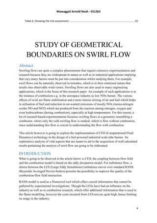 Mawaggali Arnold Noah - 011263
4
Table 6: Showing the risk assessment. .........................................................................................32
STUDY OF GEOMETRICAL
BOUNDARIES ON SWIRL FLOW
Abstract
Swirling flows are quite a complex phenomenon that require extensive experimentation and
research because they are widespread in nature as well as in industrial applications implying
that very many factors must be put into consideration whilst studying them. For example,
swirl flows can be naturally observed in tornados, which is in their rotational nature that
results into observable wind vortex. Swirling flows are also used in many engineering
applications, which is the focus of this research paper. An example of such applications is in
the instance of combustion e.g. in the aerospace industry as low NOx burner. The various
effects of swirl are flame stabilisation and a more intense mixing of air and fuel which helps
in utilisation of fuel and reduction in un-wanted emissions of mostly NOx (mono-nitrogen
oxides NO and NO2) which are produced from the reaction among nitrogen, oxygen and
even hydrocarbons (during combustion), especially at high temperatures. For this reason, a
lot of research based experimentation focusses swirling flows in a geometry resembling a
combustor, where only the cold swirling flow is studied; which is flow without combustion,
since understanding this flow is crucial in understanding the flow with combustion.
This article however is going to explore the implementation of CFD (Computational Fluid
Dynamics) technology in the design of a fuel powered industrial scale tube burner. An
exploitative analysis of vital aspects that are meant to aid in the acquisition of well calculated
results pertaining the analysis of swirl flow are going to be elaborated.
INTRODUCTION
What is going to be observed in the article below is CFD, the coupling between flow field
and the combustion model is based on the eddy dissipation model. For turbulence flow, a
choice between the LES (Large Eddy Simulations) turbulence mover over standard RANS
(Reynolds Averaged Navier-Stokes) presents the possibility to improve the quality of the
combustion-flow field interaction.
RANS model is used as a Numerical tool which offers crucial information that cannot be
gathered by experimental investigations. Though the LESs have had an influence on the
industry as well as in combustion research, which offer additional information that is used in
the flame modelling, however the costs incurred from LES test are quite high, hence limiting
its usage in the industry.
 