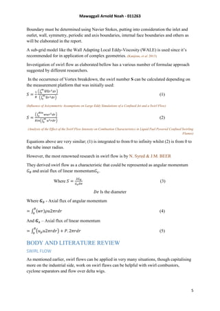 Mawaggali Arnold Noah - 011263
5
Boundary must be determined using Navier Stokes, putting into consideration the inlet and
outlet, wall, symmetry, periodic and axis boundaries, internal face boundaries and others as
will be elaborated in the report.
A sub-grid model like the Wall Adapting Local Eddy-Viscosity (WALE) is used since it’s
recommended for in application of complex geometries. (Kanjiras, et al. 2013)
Investigation of swirl flow as elaborated bellow has a various number of formulae approach
suggested by different researchers.
In the occurrence of Vortex breakdown, the swirl number S can be calculated depending on
the measurement platform that was initially used:
𝑆 =
1
𝑅
(∫ 𝑤𝑢𝑟2 𝑑𝑟
∞
0
)
(∫ 𝑢𝑟2 𝑑𝑟
∞
0
)
(1)
(Influence of Axisymmetric Assumptions on Large Eddy Simulations of a Confined Jet and a Swirl Flow)
𝑆 =
(∫ 𝑤𝑢𝑟2 𝑑𝑟
𝑅𝑖𝑛
0
)
𝑅𝑖𝑛(∫ 𝑢2 𝑟𝑑𝑟
∞
0 )
(2)
(Analysis of the Effect of the Swirl Flow Intensity on Combustion Characteristics in Liquid Fuel Powered Confined Swirling
Flames)
Equations above are very similar; (1) is integrated to from 0 to infinity whilst (2) is from 0 to
the tube inner radius.
However, the most renowned research in swirl flow is by N. Syred & J.M. BEER
They derived swirl flow as a characteristic that could be represented as angular momentum
𝐺∅ and axial flux of linear momentum𝐺𝑥.
Where 𝑆 =
2𝐺∅
𝐺 𝑥 𝐷𝑒
(3)
𝐷𝑒 Is the diameter
Where 𝑮∅ - Axial flux of angular momentum
= ∫ (𝑤𝑟)𝜌𝑢2𝜋𝑟𝑑𝑟
𝑅
0
(4)
And 𝑮 𝒙 – Axial flux of linear momentum
= ∫ (𝑢 𝑝 𝑢2𝜋𝑟𝑑𝑟) + 𝑃. 2𝜋𝑟𝑑𝑟
𝑅
0
(5)
BODY AND LITERATURE REVIEW
SWIRL FLOW
As mentioned earlier, swirl flows can be applied in very many situations, though capitalising
more on the industrial side, work on swirl flaws can be helpful with swirl combustors,
cyclone separators and flow over delta wigs.
 