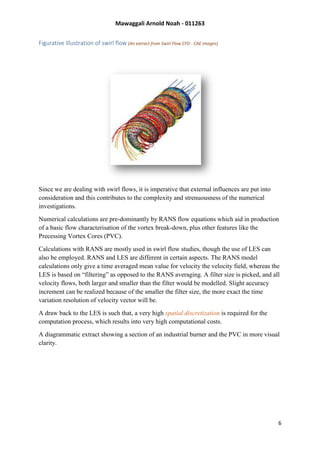 Mawaggali Arnold Noah - 011263
6
Figurative Illustration of swirl flow (An extract from Swirl Flow CFD - CAE images)
Since we are dealing with swirl flows, it is imperative that external influences are put into
consideration and this contributes to the complexity and strenuousness of the numerical
investigations.
Numerical calculations are pre-dominantly by RANS flow equations which aid in production
of a basic flow characterisation of the vortex break-down, plus other features like the
Precessing Vortex Cores (PVC).
Calculations with RANS are mostly used in swirl flow studies, though the use of LES can
also be employed. RANS and LES are different in certain aspects. The RANS model
calculations only give a time averaged mean value for velocity the velocity field, whereas the
LES is based on “filtering” as opposed to the RANS averaging. A filter size is picked, and all
velocity flows, both larger and smaller than the filter would be modelled. Slight accuracy
increment can be realized because of the smaller the filter size, the more exact the time
variation resolution of velocity vector will be.
A draw back to the LES is such that, a very high spatial discretization is required for the
computation process, which results into very high computational costs.
A diagrammatic extract showing a section of an industrial burner and the PVC in more visual
clarity.
 