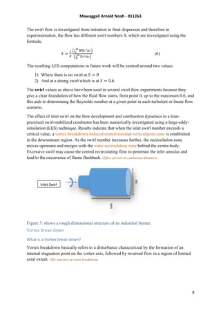 Mawaggali Arnold Noah - 011263
8
The swirl flow is investigated from initiation to final dispersion and therefore in
experimentation, the flow has different swirl numbers S, which are investigated using the
formula.
𝑆 =
1
𝑅
(∫ 𝑤𝑢𝑟2 𝑑𝑟
∞
0
)
(∫ 𝑢𝑟2 𝑑𝑟
∞
0
)
(6)
The resulting LES computations in future work will be centred around two values.
1) Where there is no swirl at 𝑆 = 0
2) And at a strong swirl which is at 𝑆 = 0.6
The swirl values as above have been used in several swirl flow experiments because they
give a clear foundation of how the fluid flow starts, from point 0, up to the maximum 0.6, and
this aids to determining the Reynolds number at a given point in each turbulent or linear flow
scenario.
The effect of inlet swirl on the flow development and combustion dynamics in a lean-
premixed swirl-stabilized combustor has been numerically investigated using a large-eddy-
simulation (LES) technique. Results indicate that when the inlet swirl number exceeds a
critical value, a vortex-breakdown-induced central toroidal recirculation zone is established
in the downstream region. As the swirl number increases further, the recirculation zone
moves upstream and merges with the wake recirculation zone behind the centre-body.
Excessive swirl may cause the central recirculating flow to penetrate the inlet annulus and
lead to the occurrence of flame flashback. (Effect of swirl on combustion dynamics)
Figure 3: shows a rough dimensional structure of an industrial burner.
Vortex break-down
What is a Vortex break-down?
Vortex breakdown basically refers to a disturbance characterized by the formation of an
internal stagnation point on the vortex axis, followed by reversed flow in a region of limited
axial extent. (The structure of vortex breakdown)
Inlet Swirl
 