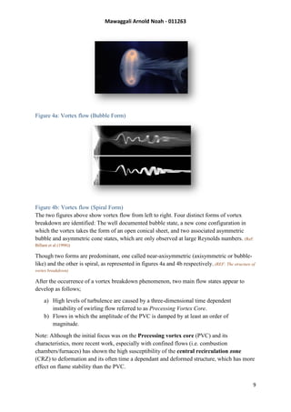 Mawaggali Arnold Noah - 011263
9
Figure 4a: Vortex flow (Bubble Form)
Figure 4b: Vortex flow (Spiral Form)
The two figures above show vortex flow from left to right. Four distinct forms of vortex
breakdown are identified: The well documented bubble state, a new cone configuration in
which the vortex takes the form of an open conical sheet, and two associated asymmetric
bubble and asymmetric cone states, which are only observed at large Reynolds numbers. (Ref:
Billant et al (1998))
Though two forms are predominant, one called near-axisymmetric (axisymmetric or bubble-
like) and the other is spiral, as represented in figures 4a and 4b respectively. (REF: The structure of
vortex breakdown)
After the occurrence of a vortex breakdown phenomenon, two main flow states appear to
develop as follows;
a) High levels of turbulence are caused by a three-dimensional time dependent
instability of swirling flow referred to as Precessing Vortex Core.
b) Flows in which the amplitude of the PVC is damped by at least an order of
magnitude.
Note: Although the initial focus was on the Precessing vortex core (PVC) and its
characteristics, more recent work, especially with confined flows (i.e. combustion
chambers/furnaces) has shown the high susceptibility of the central recirculation zone
(CRZ) to deformation and its often time a dependant and deformed structure, which has more
effect on flame stability than the PVC.
 