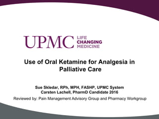 Use of Oral Ketamine for Analgesia in
Palliative Care
Sue Skledar, RPh, MPH, FASHP, UPMC System
Carsten Lachell, PharmD Candidate 2016
Reviewed by: Pain Management Advisory Group and Pharmacy Workgroup
 