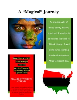 A “Magical” Journey
Date: March 3, 2016
Time: 6:00 pm
Location:
Overby-Sheppard
Elementary School
Gymnatorium
ALL ARE INVITED TO
ATTEND!
Come support our students and staff
as they put on this marvelous
production to display the significane
of African-American History and
Culture.
An alluring night of
music, poetry, history,
visual and dramatic arts
to describe the essence
of Black History. Travel
along our enchanting
time line from ancient
Africa to Present Day.
 