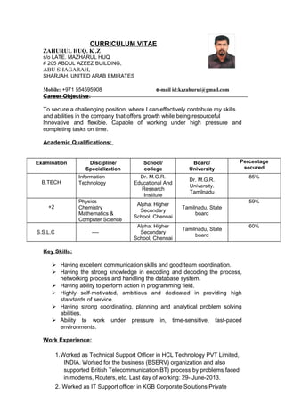 CURRICULUM VITAE
ZAHURUL HUQ. K .Z
s/o LATE. MAZHARUL HUQ
# 205 ABDUL AZEEZ BUILDING,
ABU SHAGARAH,
SHARJAH, UNITED ARAB EMIRATES
Mobile: +971 554595908 e-mail id:kzzahurul@gmail.com
Career Objective:
To secure a challenging position, where I can effectively contribute my skills
and abilities in the company that offers growth while being resourceful
Innovative and flexible. Capable of working under high pressure and
completing tasks on time.
Academic Qualifications:
Key Skills:
 Having excellent communication skills and good team coordination.
 Having the strong knowledge in encoding and decoding the process,
networking process and handling the database system.
 Having ability to perform action in programming field.
 Highly self-motivated, ambitious and dedicated in providing high
standards of service.
 Having strong coordinating, planning and analytical problem solving
abilities.
 Ability to work under pressure in, time-sensitive, fast-paced
environments.
Work Experience:
1.Worked as Technical Support Officer in HCL Technology PVT Limited,
INDIA. Worked for the business (BSERV) organization and also
supported British Telecommunication BT) process by problems faced
in modems, Routers, etc. Last day of working: 29- June-2013.
2. Worked as IT Support officer in KGB Corporate Solutions Private
Examination Discipline/
Specialization
School/
college
Board/
University
Percentage
secured
B.TECH
Information
Technology
Dr. M.G.R.
Educational And
Research
Institute
Dr. M.G.R.
University.
Tamilnadu
85%
+2
Physics
Chemistry
Mathematics &
Computer Science
Alpha. Higher
Secondary
School, Chennai
Tamilnadu, State
board
59%
S.S.L.C ----
Alpha. Higher
Secondary
School, Chennai
Tamilnadu, State
board
60%
 
