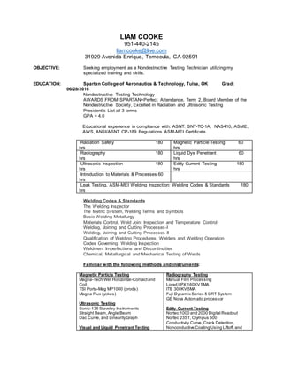 LIAM COOKE
951-440-2145
liamcooke@live.com
31929 Avenida Enrique, Temecula, CA 92591
OBJECTIVE: Seeking employment as a Nondestructive Testing Technician utilizing my
specialized training and skills.
EDUCATION: Spartan College of Aeronautics & Technology, Tulsa, OK Grad:
06/28/2016
Nondestructive Testing Technology
AWARDS FROM SPARTAN=Perfect Attendance, Term 2, Board Member of the
Nondestructive Society, Excelled in Radiation and Ultrasonic Testing
President’s List all 3 terms
GPA = 4.0
Educational experience in compliance with: ASNT: SNT-TC-1A, NAS410, ASME,
AWS, ANSI/ASNT CP-189 Regulations ASM-MEI Certificate
Radiation Safety 180
hrs
Magnetic Particle Testing 60
hrs
Radiography 180
hrs
Liquid Dye Penetrant 60
hrs
Ultrasonic Inspection 180
hrs
Eddy Current Testing 180
hrs
Introduction to Materials & Processes 60
hrs
Leak Testing, ASM-MEI Welding Inspection: Welding Codes & Standards 180
hrs
Welding Codes & Standards
The Welding Inspector
The Metric System, Welding Terms and Symbols
Basic Welding Metallurgy
Materials Control, Weld Joint Inspection and Temperature Control
Welding, Joining and Cutting Processes-I
Welding, Joining and Cutting Processes-II
Qualification of Welding Procedures, Welders and Welding Operation
Codes Governing Welding Inspection
Weldment Imperfections and Discontinuities
Chemical, Metallurgical and Mechanical Testing of Welds
Familiar with the following methods and instruments:
Magnetic Particle Testing
Magna-Tech Wet Horizontal-Contactand
Coil
TSI Porta-Mag MP1000 (prods)
Magna Flux (yokes)
Ultrasonic Testing
Sonic-136 Staveley Instruments
Straight Beam,Angle Beam
Dac Curve, and LinearityGraph
Visual and Liquid Penetrant Testing
Radiography Testing
Manual Film Processing
Lorad LPX 160KV 5MA
ITE 300KV 5MA
Fuji Dynamix Series 5 CRT System
GE Nova Automatic processor
Eddy Current Testing
Nortec 1000 and 2000 Digital Readout
Nortec 23ST, Olympus 500
Conductivity Curve, Crack Detection,
Nonconductive Coating Using Liftoff, and
 
