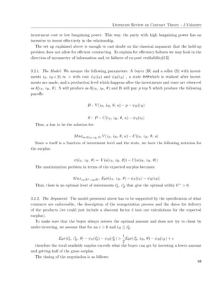 ▲✐t❡r❛t✉r❡ ❘❡✈✐❡✇ ♦♥ ❈♦♥tr❛❝t ❚❤❡♦r② ✲ ❏✳❱✐❞❛✉rr❡
✐♥✈❡st♠❡♥t ❝♦st ♦r ❧♦✇ ❜❛r❣❛✐♥✐♥❣ ♣♦✇❡r✳ ❚❤✐s ✇❛②✱ t❤❡ ♣❛rt② ✇✐t❤ ❤✐❣❤ ❜❛r❣❛✐♥✐♥❣ ♣♦✇❡r ❤❛s ❛♥
✐♥❝❡♥t✐✈❡ t♦ ✐♥✈❡st ❡✛❡❝t✐✈❡❧② ✐♥ t❤❡ r❡❧❛t✐♦♥s❤✐♣✳
❚❤❡ s❡t ✉♣ ❡①♣❧❛✐♥❡❞ ❛❜♦✈❡ ✐s ❡♥♦✉❣❤ t♦ ❝❛st ❞♦✉❜t ♦♥ t❤❡ ❝❧❛ss✐❝❛❧ ❛r❣✉♠❡♥t t❤❛t t❤❡ ❤♦❧❞✲✉♣
♣r♦❜❧❡♠ ❞♦❡s ♥♦t ❛❧❧♦✇ ❢♦r ❡✣❝✐❡♥t ❝♦♥tr❛❝t✐♥❣✳ ❚♦ ❡①♣❧❛✐♥ ❢♦r ❡✣❝✐❡♥❝② ❢❛✐❧✉r❡s ✇❡ ♠❛② ❧♦♦❦ ✐♥ t❤❡
❞✐r❡❝t✐♦♥ ♦❢ ❛s②♠♠❡tr② ♦❢ ✐♥❢♦r♠❛t✐♦♥ ❛♥❞✴♦r ❢❛✐❧✉r❡s ♦❢ ❡①✲♣♦st ✈❡r✐✜❛❜✐❧✐t②❬✶✸❪✳
✸✳✷✳✶✳ ❚❤❡ ▼♦❞❡❧✿ ❲❡ ❛ss✉♠❡ t❤❡ ❢♦❧❧♦✇✐♥❣ ♣❛r❛♠❡t❡rs✿ ❆ ❜✉②❡r ✭❇✮ ❛♥❞ ❛ s❡❧❧❡r ✭❙✮ ✇✐t❤ ✐♥✈❡st✲
♠❡♥ts iS, iB ǫ [0, ∞ > ✇✐t❤ ❝♦st ψS(iS) ❛♥❞ ψB(iB) ✱ ❛ st❛t❡ θǫΘ✇❤✐❝❤ ✐s r❡❛❧✐③❡❞ ❛❢t❡r ✐♥✈❡st✲
♠❡♥ts ❛r❡ ♠❛❞❡✱ ❛♥❞ ❛ ♣r♦❞✉❝t✐♦♥ ❧❡✈❡❧ ✇❤✐❝❤ ❤❛♣♣❡♥s ❛❢t❡r t❤❡ ✐♥✈❡st♠❡♥ts ❛♥❞ st❛t❡ ❛r❡ ♦❜s❡r✈❡❞
aǫA(iS, iB, θ)✳ ❙ ✇✐❧❧ ♣r♦❞✉❝❡ aǫA(iS, iB, θ) ❛♥❞ ❇ ✇✐❧❧ ♣❛② p t♦♣ ❙ ✇❤✐❝❤ ♣r♦❞✉❝❡ t❤❡ ❢♦❧❧♦✇✐♥❣
♣❛②♦✛s✿
B : V (iS, iB, θ, a) − p − ψB(iB)
S : P − C(iS, iB, θ, a) − ψS(iS)
❚❤✉s✱ a ❤❛s t♦ ❜❡ t❤❡ s♦❧✉t✐♦♥ ❢♦r✿
MaxaǫA(iS, iB, θ) V (iS, iB, θ, a) − C(iS, iB, θ, a)
❙✐♥❝❡ a ✐ts❡❧❢ ✐s ❛ ❢✉♥❝t✐♦♥ ♦❢ ✐♥✈❡st♠❡♥t ❧❡✈❡❧ ❛♥❞ t❤❡ st❛t❡✱ ✇❡ ❤❛✈❡ t❤❡ ❢♦❧❧♦✇✐♥❣ ♥♦t❛t✐♦♥ ❢♦r
t❤❡ s✉r♣❧✉s✿
σ(iS, iB, θ) = V (a(iS, iB, θ)) − C(a(iS, iB, θ))
❚❤❡ ♠❛①✐♠✐③❛t✐♦♥ ♣r♦❜❧❡♠ ✐♥ t❡r♠s ♦❢ t❤❡ ❡①♣❡❝t❡❞ s✉r♣❧✉s ❜❡❝♦♠❡s✿
MaxiSǫR+, iBǫR+ Eθσ(iS, iB, θ) − ψS(iS) − ψB(iB)
❚❤✉s✱ t❤❡r❡ ✐s ❛♥ ♦♣t✐♠❛❧ ❧❡✈❡❧ ♦❢ ✐♥✈❡st♠❡♥ts i∗
S, i∗
B t❤❛t ❣✐✈❡ t❤❡ ♦♣t✐♠❛❧ ✉t✐❧✐t② U∗ > 0✳
✸✳✷✳✷✳ ❚❤❡ ❆r❣✉♠❡♥t✿ ❚❤❡ ♠♦❞❡❧ ♣r❡s❡♥t❡❞ ❛❜♦✈❡ ❤❛s t♦ ❜❡ s✉♣♣♦rt❡❞ ❜② t❤❡ s♣❡❝✐✜❝❛t✐♦♥ ♦❢ ✇❤❛t
❝♦♥tr❛❝ts ❛r❡ ❡♥❢♦r❝❡❛❜❧❡✱ t❤❡ ❞❡s❝r✐♣t✐♦♥ ♦❢ t❤❡ r❡♥❡❣♦t✐❛t✐♦♥ ♣r♦❝❡ss ❛♥❞ t❤❡ ❞❛t❡s ❢♦r ❞❡❧✐✈❡r②
♦❢ t❤❡ ♣r♦❞✉❝ts ✭✇❡ ❝♦✉❧❞ ❥✉st ✐♥❝❧✉❞❡ ❛ ❞✐s❝♦✉♥t ❢❛❝t♦r δ ✐♥t♦ ♦✉r ❝❛❧❝✉❧❛t✐♦♥s ❢♦r t❤❡ ❡①♣❡❝t❡❞
s✉r♣❧✉s✮✳
❚♦ ♠❛❦❡ s✉r❡ t❤❛t t❤❡ ❜✉②❡r ❛❧✇❛②s ✐♥✈❡sts t❤❡ ♦♣t✐♠❛❧ ❛♠♦✉♥t ❛♥❞ ❞♦❡s ♥♦t tr② t♦ ❝❤❡❛t ❜②
✉♥❞❡r✲✐♥✈❡st✐♥❣✱ ✇❡ ❛ss✉♠❡ t❤❛t ❢♦r ❛♥ ε > 0 ❛♥❞ iB ≤ i∗
B
Eθσ(i∗
S, i∗
B, θ) − ψS(i∗
S) − ψB(i∗
B) >
1
2
Eθσ(i∗
S, iB, θ) − ψB(iB) + ε
t❤❡r❡❢♦r❡ t❤❡ t♦t❛❧ ❛✈❛✐❧❛❜❧❡ s✉r♣❧✉s ❡①❝❡❡❞s ✇❤❛t t❤❡ ❜✉②❡r ❝❛♥ ❣❡t ❜② ✐♥✈❡st✐♥❣ ❛ ❧♦✇❡r ❛♠♦✉♥t
❛♥❞ ❣❡tt✐♥❣ ❤❛❧❢ ♦❢ t❤❡ ❣r♦ss s✉r♣❧✉s✳
❚❤❡ t✐♠✐♥❣ ♦❢ t❤❡ ♥❡❣♦t✐❛t✐♦♥ ✐s ❛s ❢♦❧❧♦✇s✿
✶✵
 