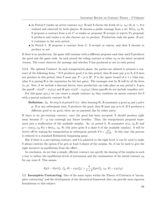 ▲✐t❡r❛t✉r❡ ❘❡✈✐❡✇ ♦♥ ❈♦♥tr❛❝t ❚❤❡♦r② ✲ ❏✳❱✐❞❛✉rr❡
• ■♥ P❡r✐♦❞ ✵ ✭✉♥❞❡r ❛♥ ❛❝t✐✈❡ ❝♦♥tr❛❝t α0✮✿ ❇ ❛♥❞ ❙ ❝❤♦♦s❡ t❤❡ ❧❡✈❡❧s ♦❢ iS, iB ǫ [0, ∞ >✱ θ ✐s
r❡❛❧✐③❡❞ ❛♥❞ ♦❜s❡r✈❡❞ ❜② ❜♦t❤ ♣❧❛②❡rs✱ ❇ ❝❤♦♦s❡s ❛ ♣✉❜❧✐❝ ♠❡ss❛❣❡ ❢r♦♠ ❛ s❡t M(iS, iB, θ)✱
❙ ♣r♦♣♦s❡s ❛ ❝♦♥tr❛❝t ❢r♦♠ ❛ s❡t C ♦r ♠❛❦❡s ♥♦ ♣r♦♣♦s❛❧✱ ❇ ❛❝❝❡♣ts ♦r r❡❥❡❝ts ❙✬s ♣r♦♣♦s❛❧✱
❙ ♣r♦❞✉❝❡s ❛♥❞ tr❛❞❡s a ♦r ❡❧s❡ ❝❤♦♦s❡s ♥♦t t♦ ♣r♦❞✉❝❡✳ Pr♦❞✉❝t✐♦♥ ❡♥❞s t❤❡ ❣❛♠❡✳ ■❢ ♥♦t✱
✐t ❝♦♥t✐♥✉❡s t♦ t❤❡ ♥❡①t ♣❡r✐♦❞✳
• ■♥ P❡r✐♦❞ ✶✿ ❇ ♣r♦♣♦s❡s ❛ ❝♦♥tr❛❝t ❢r♦♠ C✱ ❙ ❛❝❝❡♣ts ♦r r❡❥❡❝ts✱ ❛♥❞ t❤❡♥ ❙ ❝❤♦♦s❡s t♦
♣r♦❞✉❝❡ ♦r ♥♦t✳
■❢ t❤❡r❡ ✐s ♥♦ ♣r♦❞✉❝t✐♦♥✱ t❤❡ ❣❛♠❡ ✇✐❧❧ ❝♦♥t✐♥✉❡ ✇✐t❤ ❛ ❞✐✛❡r❡♥t ♣r♦♣♦s❡r ❡❛❝❤ t✐♠❡ ✉♥t✐❧ ❙ ♣r♦❞✉❝❡s
t❤❡ ❣♦♦❞ ❛♥❞ t❤❡ ❣❛♠❡ ❡♥❞s✳ ■♥ ❡❛❝❤ ♣❡r✐♦❞ t❤❡ r✉❧✐♥❣ ❝♦♥tr❛❝t ✐s ❡✐t❤❡r α0 ♦r t❤❡ ❧❛t❡st ❛❝❝❡♣t❡❞
✈❡rs✐♦♥✳ ❚❤❡ ❝♦✉rt ♦❜s❡r✈❡s t❤❡ ♠❡ss❛❣❡ ❛♥❞ ✇❤❡t❤❡r ❙ ❤❛s ♣r♦❞✉❝❡❞ ♦r ♥♦t ✐♥ ❡❛❝❤ ♣❡r✐♦❞✳
✸✳✷✳✸✳ ❚❤❡ ♦♣t✐♠❛❧ ❈♦♥tr❛❝t✿ ■♥ ❡❛❝❤ r❡♥❡❣♦t✐❛t✐♦♥ ♣❤❛s❡✱ t❤❡ ♣❛rt✐❡s ❛r❡ ❛❧❧♦✇❡❞ t♦ ♣r♦♣♦s❡ ❛ ❝♦♥✲
tr❛❝t ♦❢ t❤❡ ❢♦❧❧♦✇✐♥❣ ❢♦r♠✿ ✏ ■❢ ❙ ♣r♦❞✉❝❡s ❣♦♦❞ ˆa ✐♥ t❤✐s ♣❡r✐♦❞✱ t❤❡♥ ❇ ♠✉st ♣❛② p t♦ ❙❀ ✐❢ ❙ ❞♦❡s
♥♦t ♣r♦❞✉❝❡ ✐♥ t❤✐s ♣❡r✐♦❞✱ t❤❡♥ ❙ ♠✉st ♣❛② P − p t♦ ❇✑✳ P ✐s t❤❡ ✉♣♣❡r ❜♦✉♥❞ ♦❢ σ + c ✭t❤✐s ✇❛②✱
✇❤❛t ❙ ✐s ♣❛②✐♥❣ ❇ ✐s t❤❡ r❡♣❛r❛t✐♦♥ ❢♦r ❤✐s ❧♦st ❣❛✐♥✮✳ ❚❤❡ ♠❡ss❛❣❡s s❡♥t ❜② ❇ ✇✐❧❧ ❜❡ ♦❢ t❤❡ ❢♦r♠
(a, p)✳ ◆♦✇✱ ✐❢ ✇❡ ✐♥❝❧✉❞❡ ❛ ❞✐s❝♦✉♥t ❢❛❝t♦r✱ s✐♥❝❡ ♣r♦❞✉❝t✐♦♥ ❝❛♥ t❛❦❡ ♣❧❛❝❡ ❛t ❛♥② ♣❡r✐♦❞ t✱ ❙ ❣❡ts
t❤❡ ♣❛②♦✛ −c(a)δt − ψS(iS) ❛♥❞ ❇ ❣❡ts v(a)δt − ψB(iB) ✭t❤❡s❡ ♣❛②♦✛s ❞♦ ♥♦t ✐♥❝❧✉❞❡ tr❛♥s❢❡rs ②❡t✮✳
❋♦r t❤✐s ❣❛♠❡ g(αo) ✇❡ ❝❛♥ ❝r❡❛t❡ ❛ s✐♠♣❧❡ ❝♦♥tr❛❝t ˜α0 t❤❛t ❝♦♠❜✐♥❡s ❛♥ ♦♣t✐♦♥ ❝♦♥tr❛❝t ❢♦r ❙
✇✐t❤ ❛ ♣❛rt✐❛❧ ❛✉t❤♦r✐t② ❝♦♥tr❛❝t ❢♦r ❇✿
❉❡✜♥✐t✐♦♥✿ ˜α0✿ ❆t st❡♣ ✸ ♦❢ ♣❡r✐♦❞ ✵ ✭✐✳❡✳ ❛❢t❡r ❧❡❛r♥✐♥❣ θ✮✱ ❇ ♥♦♠✐♥❛t❡s ❛ ❣♦♦❞ ab ❛♥❞ ❛ ♣r✐❝❡
p✳ ■❢ ❛t ❛♥② s✉❜s❡q✉❡♥t t✐♠❡✱ ❙ ♣r♦❞✉❝❡s t❤❡ ❣♦♦❞✱ t❤❡♥ ❇ ♠✉st ♣❛② p t♦ ❙✳ ■❢ ❙ ♣r♦❞✉❝❡s ❛
❞✐✛❡r❡♥t ❣♦♦❞ ♦r ♥♦ ❣♦♦❞✱ t❤❡r❡ ❛r❡ ♥♦ ♣❛②♠❡♥t ❞✉❡ ❜② ❡✐t❤❡r ♣❛rt②✳
■❢ t❤❡r❡ ✐s ♥♦ ♣r❡✲❡①✐st✐♥❣ ❝♦♥tr❛❝t✱ ♦♥❝❡ t❤❡ ❣♦♦❞ ❤❛s ❜❡❡♥ ❛❝❝❡♣t❡❞✱ ❙ s❤♦✉❧❞ ♣r♦❞✉❝❡ r✐❣❤t
❛✇❛② ❜❡❝❛✉s❡ P − p ❝❛♥ ♦✉t✇❡✐❣❤ ❛♥② ❢✉t✉r❡ ❜❡♥❡✜ts✳ ❚❤✉s✱ t❤❡ r❡♥❡❣♦t✐❛t✐♦♥ ♣r♦♣♦s❛❧ r❡♣r❡✲
s❡♥ts ❥✉st ❛ r❡❛❧❧♦❝❛t✐♦♥ ♦❢ t❤❡ ❛✈❛✐❧❛❜❧❡ s✉r♣❧✉s✳ ❙♦✱ ❛t ♣❡r✐♦❞ ✵✱ ❇ ♥♦♠✐♥❛t❡s a(iS, iB, θ) ❛♥❞
p = c(a(iS, iB, θ)) + bσ(iS, iB, θ) ✭t❤❡ ♣r✐❝❡ ❣✐✈❡s ❙ ❛ s❤❛r❡ b ♦❢ t❤❡ ❛✈❛✐❧❛❜❧❡ s✉r♣❧✉s✮✳ ❙ ✇✐❧❧ ❜❡
❜❡tt❡r ♦✛ ❜② ✇❛✐t✐♥❣ ❢♦r r❡♥❡❣♦t✐❛t✐♦♥ ✐♥ s✉❜s❡q✉❡♥t ♣❡r✐♦❞s ✐❢ b < δ2
(1+δ) ✳ ■♥ t❤✐s ❝❛s❡✱ t❤❡ ♣r♦❝❡ss
✐s r❡❞✉❝❡❞ t♦ ❛ st❛♥❞❛r❞ ❘✉❜✐♥st❡✐♥ ❜❛r❣❛✐♥✐♥❣ ❣❛♠❡✳
❇✉t ✐❢ t❤❡r❡ ✐s ❛ ♣r❡✲❡①✐st✐♥❣ ❝♦♥tr❛❝t✱ ❛♥❞ b ✐s ❛❞❥✉st❡❞ t♦ t❤❡ r✐❣❤t ❧❡✈❡❧✱ ✐t ❝❛♥ ❜❡ ✉s❡❞ t♦ ♠❛❦❡
❙ ❛❧✇❛②s ❡①❡r❝✐s❡ t❤❡ ♦♣t✐♦♥ ✐❢ ❤❡ ❣❡ts ❛t ❧❡❛st b s❤❛r❡s ♦❢ t❤❡ s✉r♣❧✉s✳ ❙♦✱ b ❝❛♥ ❜❡ ✉s❡❞ t♦ ❣✐✈❡ t❤❡
r✐❣❤t ✐♥❝❡♥t✐✈❡ ✐♥ ❡q✉✐❧✐❜r✐✉♠ ❢r♦♠ t❤❡ ♦✛s❡t✳
■♥ ❝♦♥❝❧✉s✐♦♥✱ ✇❡ s❡❡ t❤❛t ❛ s✐♠♣❧❡✱ ❡✣❝✐❡♥t ❝♦♥tr❛❝t ❝❛♥ s♣❡❝✐❢② t❤❡ s❤❛r✐♥❣ ♦❢ t❤❡ s✉r♣❧✉s ✐♥ s✉❝❤
❛ ✇❛② t♦ ✐♥❞✉❝❡ t❤❡ ❡q✉✐❧✐❜r✐✉♠ ❧❡✈❡❧s ♦❢ ✐♥✈❡st♠❡♥t ❛♥❞ t❤❡ ❝♦♥t✐♥✉❛t✐♦♥ ♦❢ t❤❡ ✐♥✐t✐❛❧ ❝♦♥tr❛❝t α0
❢♦r ❛♥② st❛t❡ θ✳ ❚❤✐s ♠❡❛♥s✿
Eθ(1 − b)σ(i∗
S, i∗
B, θ) − ψB(i∗
B) >
δ
1 + δ
Eθσ(i∗
S, iB, θ) − ψB(iB)
✸✳✸✳ ■♥❝♦♠♣❧❡t❡ ❈♦♥tr❛❝t✐♥❣✳ ❖♥❡ ♦❢ t❤❡ ♠❛✐♥ t♦♣✐❝s ✇✐t❤✐♥ t❤❡ ❚❤❡♦r② ♦❢ ❈♦♥tr❛❝ts ✐s ✏✐♥❝♦♠✲
♣❧❡t❡ ❝♦♥tr❛❝t✐♥❣✑ ❛♥❞ t❤❡ ❞❡✈❡❧♦♣♠❡♥t ♦❢ t❤❡ t❤❡♦r❡t✐❝❛❧ ❢r❛♠❡✇♦r❦ t❤❛t ❝❛♥ ♣r♦✈✐❞❡ ♠♦r❡ r✐❣♦r♦✉s
❢♦✉♥❞❛t✐♦♥s t♦ t❤✐s s✉❜❥❡❝t✳
✶✶
 