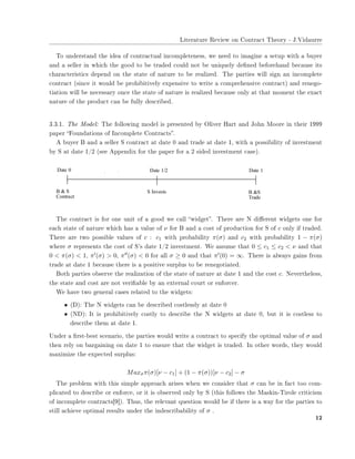 ▲✐t❡r❛t✉r❡ ❘❡✈✐❡✇ ♦♥ ❈♦♥tr❛❝t ❚❤❡♦r② ✲ ❏✳❱✐❞❛✉rr❡
❚♦ ✉♥❞❡rst❛♥❞ t❤❡ ✐❞❡❛ ♦❢ ❝♦♥tr❛❝t✉❛❧ ✐♥❝♦♠♣❧❡t❡♥❡ss✱ ✇❡ ♥❡❡❞ t♦ ✐♠❛❣✐♥❡ ❛ s❡t✉♣ ✇✐t❤ ❛ ❜✉②❡r
❛♥❞ ❛ s❡❧❧❡r ✐♥ ✇❤✐❝❤ t❤❡ ❣♦♦❞ t♦ ❜❡ tr❛❞❡❞ ❝♦✉❧❞ ♥♦t ❜❡ ✉♥✐q✉❡❧② ❞❡✜♥❡❞ ❜❡❢♦r❡❤❛♥❞ ❜❡❝❛✉s❡ ✐ts
❝❤❛r❛❝t❡r✐st✐❝s ❞❡♣❡♥❞ ♦♥ t❤❡ st❛t❡ ♦❢ ♥❛t✉r❡ t♦ ❜❡ r❡❛❧✐③❡❞✳ ❚❤❡ ♣❛rt✐❡s ✇✐❧❧ s✐❣♥ ❛♥ ✐♥❝♦♠♣❧❡t❡
❝♦♥tr❛❝t ✭s✐♥❝❡ ✐t ✇♦✉❧❞ ❜❡ ♣r♦❤✐❜✐t✐✈❡❧② ❡①♣❡♥s✐✈❡ t♦ ✇r✐t❡ ❛ ❝♦♠♣r❡❤❡♥s✐✈❡ ❝♦♥tr❛❝t✮ ❛♥❞ r❡♥❡❣♦✲
t✐❛t✐♦♥ ✇✐❧❧ ❜❡ ♥❡❝❡ss❛r② ♦♥❝❡ t❤❡ st❛t❡ ♦❢ ♥❛t✉r❡ ✐s r❡❛❧✐③❡❞ ❜❡❝❛✉s❡ ♦♥❧② ❛t t❤❛t ♠♦♠❡♥t t❤❡ ❡①❛❝t
♥❛t✉r❡ ♦❢ t❤❡ ♣r♦❞✉❝t ❝❛♥ ❜❡ ❢✉❧❧② ❞❡s❝r✐❜❡❞✳
✸✳✸✳✶✳ ❚❤❡ ▼♦❞❡❧✿ ❚❤❡ ❢♦❧❧♦✇✐♥❣ ♠♦❞❡❧ ✐s ♣r❡s❡♥t❡❞ ❜② ❖❧✐✈❡r ❍❛rt ❛♥❞ ❏♦❤♥ ▼♦♦r❡ ✐♥ t❤❡✐r ✶✾✾✾
♣❛♣❡r ✏❋♦✉♥❞❛t✐♦♥s ♦❢ ■♥❝♦♠♣❧❡t❡ ❈♦♥tr❛❝ts✑✳
❆ ❜✉②❡r ❇ ❛♥❞ ❛ s❡❧❧❡r ❙ ❝♦♥tr❛❝t ❛t ❞❛t❡ ✵ ❛♥❞ tr❛❞❡ ❛t ❞❛t❡ ✶✱ ✇✐t❤ ❛ ♣♦ss✐❜✐❧✐t② ♦❢ ✐♥✈❡st♠❡♥t
❜② ❙ ❛t ❞❛t❡ ✶✴✷ ✭s❡❡ ❆♣♣❡♥❞✐① ❢♦r t❤❡ ♣❛♣❡r ❢♦r ❛ ✷ s✐❞❡❞ ✐♥✈❡st♠❡♥t ❝❛s❡✮✳
❚❤❡ ❝♦♥tr❛❝t ✐s ❢♦r ♦♥❡ ✉♥✐t ♦❢ ❛ ❣♦♦❞ ✇❡ ❝❛❧❧ ✏✇✐❞❣❡t✑✳ ❚❤❡r❡ ❛r❡ ◆ ❞✐✛❡r❡♥t ✇✐❞❣❡ts ♦♥❡ ❢♦r
❡❛❝❤ st❛t❡ ♦❢ ♥❛t✉r❡ ✇❤✐❝❤ ❤❛s ❛ ✈❛❧✉❡ ♦❢ ν ❢♦r ❇ ❛♥❞ ❛ ❝♦st ♦❢ ♣r♦❞✉❝t✐♦♥ ❢♦r ❙ ♦❢ c ♦♥❧② ✐❢ tr❛❞❡❞✳
❚❤❡r❡ ❛r❡ t✇♦ ♣♦ss✐❜❧❡ ✈❛❧✉❡s ♦❢ c ✿ c1 ✇✐t❤ ♣r♦❜❛❜✐❧✐t② π(σ) ❛♥❞ c2 ✇✐t❤ ♣r♦❜❛❜✐❧✐t② 1 − π(σ)
✇❤❡r❡ σ r❡♣r❡s❡♥ts t❤❡ ❝♦st ♦❢ ❙✬s ❞❛t❡ ✶✴✷ ✐♥✈❡st♠❡♥t✳ ❲❡ ❛ss✉♠❡ t❤❛t 0 ≤ c1 ≤ c2 < ν ❛♥❞ t❤❛t
0 < π(σ) < 1✱ π′(σ) > 0✱ π′′(σ) < 0 ❢♦r ❛❧❧ σ ≥ 0 ❛♥❞ t❤❛t π′(0) = ∞✳ ❚❤❡r❡ ✐s ❛❧✇❛②s ❣❛✐♥s ❢r♦♠
tr❛❞❡ ❛t ❞❛t❡ ✶ ❜❡❝❛✉s❡ t❤❡r❡ ✐s ❛ ♣♦s✐t✐✈❡ s✉r♣❧✉s t♦ ❜❡ r❡♥❡❣♦t✐❛t❡❞✳
❇♦t❤ ♣❛rt✐❡s ♦❜s❡r✈❡ t❤❡ r❡❛❧✐③❛t✐♦♥ ♦❢ t❤❡ st❛t❡ ♦❢ ♥❛t✉r❡ ❛t ❞❛t❡ ✶ ❛♥❞ t❤❡ ❝♦st c✳ ◆❡✈❡rt❤❡❧❡ss✱
t❤❡ st❛t❡ ❛♥❞ ❝♦st ❛r❡ ♥♦t ✈❡r✐✜❛❜❧❡ ❜② ❛♥ ❡①t❡r♥❛❧ ❝♦✉rt ♦r ❡♥❢♦r❝❡r✳
❲❡ ❤❛✈❡ t✇♦ ❣❡♥❡r❛❧ ❝❛s❡s r❡❧❛t❡❞ t♦ t❤❡ ✇✐❞❣❡ts✿
• ✭❉✮✿ ❚❤❡ ◆ ✇✐❞❣❡ts ❝❛♥ ❜❡ ❞❡s❝r✐❜❡❞ ❝♦st❧❡ss❧② ❛t ❞❛t❡ ✵
• ✭◆❉✮✿ ■t ✐s ♣r♦❤✐❜✐t✐✈❡❧② ❝♦st❧② t♦ ❞❡s❝r✐❜❡ t❤❡ ◆ ✇✐❞❣❡ts ❛t ❞❛t❡ ✵✱ ❜✉t ✐t ✐s ❝♦st❧❡ss t♦
❞❡s❝r✐❜❡ t❤❡♠ ❛t ❞❛t❡ ✶✳
❯♥❞❡r ❛ ✜rst✲❜❡st s❝❡♥❛r✐♦✱ t❤❡ ♣❛rt✐❡s ✇♦✉❧❞ ✇r✐t❡ ❛ ❝♦♥tr❛❝t t♦ s♣❡❝✐❢② t❤❡ ♦♣t✐♠❛❧ ✈❛❧✉❡ ♦❢ σ ❛♥❞
t❤❡♥ r❡❧② ♦♥ ❜❛r❣❛✐♥✐♥❣ ♦♥ ❞❛t❡ ✶ t♦ ❡♥s✉r❡ t❤❛t t❤❡ ✇✐❞❣❡t ✐s tr❛❞❡❞✳ ■♥ ♦t❤❡r ✇♦r❞s✱ t❤❡② ✇♦✉❧❞
♠❛①✐♠✐③❡ t❤❡ ❡①♣❡❝t❡❞ s✉r♣❧✉s✿
Maxσπ(σ)[ν − c1] + (1 − π(σ))[ν − c2] − σ
❚❤❡ ♣r♦❜❧❡♠ ✇✐t❤ t❤✐s s✐♠♣❧❡ ❛♣♣r♦❛❝❤ ❛r✐s❡s ✇❤❡♥ ✇❡ ❝♦♥s✐❞❡r t❤❛t σ ❝❛♥ ❜❡ ✐♥ ❢❛❝t t♦♦ ❝♦♠✲
♣❧✐❝❛t❡❞ t♦ ❞❡s❝r✐❜❡ ♦r ❡♥❢♦r❝❡✱ ♦r ✐t ✐s ♦❜s❡r✈❡❞ ♦♥❧② ❜② ❙ ✭t❤✐s ❢♦❧❧♦✇s t❤❡ ▼❛s❦✐♥✲❚✐r♦❧❡ ❝r✐t✐❝✐s♠
♦❢ ✐♥❝♦♠♣❧❡t❡ ❝♦♥tr❛❝ts❬✾❪✮✳ ❚❤✉s✱ t❤❡ r❡❧❡✈❛♥t q✉❡st✐♦♥ ✇♦✉❧❞ ❜❡ ✐❢ t❤❡r❡ ✐s ❛ ✇❛② ❢♦r t❤❡ ♣❛rt✐❡s t♦
st✐❧❧ ❛❝❤✐❡✈❡ ♦♣t✐♠❛❧ r❡s✉❧ts ✉♥❞❡r t❤❡ ✐♥❞❡s❝r✐❜❛❜✐❧✐t② ♦❢ σ ✳
✶✷
 