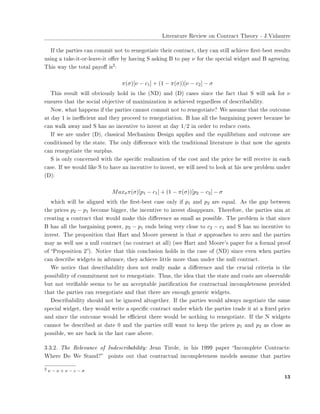 ▲✐t❡r❛t✉r❡ ❘❡✈✐❡✇ ♦♥ ❈♦♥tr❛❝t ❚❤❡♦r② ✲ ❏✳❱✐❞❛✉rr❡
■❢ t❤❡ ♣❛rt✐❡s ❝❛♥ ❝♦♠♠✐t ♥♦t t♦ r❡♥❡❣♦t✐❛t❡ t❤❡✐r ❝♦♥tr❛❝t✱ t❤❡② ❝❛♥ st✐❧❧ ❛❝❤✐❡✈❡ ✜rst✲❜❡st r❡s✉❧ts
✉s✐♥❣ ❛ t❛❦❡✲✐t✲♦r✲❧❡❛✈❡✲✐t ♦✛❡r ❜② ❤❛✈✐♥❣ ❙ ❛s❦✐♥❣ ❇ t♦ ♣❛② ν ❢♦r t❤❡ s♣❡❝✐❛❧ ✇✐❞❣❡t ❛♥❞ ❇ ❛❣r❡❡✐♥❣✳
❚❤✐s ✇❛② t❤❡ t♦t❛❧ ♣❛②♦✛ ✐s
✷✿
π(σ)[ν − c1] + (1 − π(σ))[ν − c2] − σ
❚❤✐s r❡s✉❧t ✇✐❧❧ ♦❜✈✐♦✉s❧② ❤♦❧❞ ✐♥ t❤❡ ✭◆❉✮ ❛♥❞ ✭❉✮ ❝❛s❡s s✐♥❝❡ t❤❡ ❢❛❝t t❤❛t ❙ ✇✐❧❧ ❛s❦ ❢♦r ν
❡♥s✉r❡s t❤❛t t❤❡ s♦❝✐❛❧ ♦❜❥❡❝t✐✈❡ ♦❢ ♠❛①✐♠✐③❛t✐♦♥ ✐s ❛❝❤✐❡✈❡❞ r❡❣❛r❞❧❡ss ♦❢ ❞❡s❝r✐❜❛❜✐❧✐t②✳
◆♦✇✱ ✇❤❛t ❤❛♣♣❡♥s ✐❢ t❤❡ ♣❛rt✐❡s ❝❛♥♥♦t ❝♦♠♠✐t ♥♦t t♦ r❡♥❡❣♦t✐❛t❡❄ ❲❡ ❛ss✉♠❡ t❤❛t t❤❡ ♦✉t❝♦♠❡
❛t ❞❛② ✶ ✐s ✐♥❡✣❝✐❡♥t ❛♥❞ t❤❡② ♣r♦❝❡❡❞ t♦ r❡♥❡❣♦t✐❛t✐♦♥✳ ❇ ❤❛s ❛❧❧ t❤❡ ❜❛r❣❛✐♥✐♥❣ ♣♦✇❡r ❜❡❝❛✉s❡ ❤❡
❝❛♥ ✇❛❧❦ ❛✇❛② ❛♥❞ ❙ ❤❛s ♥♦ ✐♥❝❡♥t✐✈❡ t♦ ✐♥✈❡st ❛t ❞❛② ✶✴✷ ✐♥ ♦r❞❡r t♦ r❡❞✉❝❡ ❝♦sts✳
■❢ ✇❡ ❛r❡ ✉♥❞❡r ✭❉✮✱ ❝❧❛ss✐❝❛❧ ▼❡❝❤❛♥✐s♠ ❉❡s✐❣♥ ❛♣♣❧✐❡s ❛♥❞ t❤❡ ❡q✉✐❧✐❜r✐✉♠ ❛♥❞ ♦✉t❝♦♠❡ ❛r❡
❝♦♥❞✐t✐♦♥❡❞ ❜② t❤❡ st❛t❡✳ ❚❤❡ ♦♥❧② ❞✐✛❡r❡♥❝❡ ✇✐t❤ t❤❡ tr❛❞✐t✐♦♥❛❧ ❧✐t❡r❛t✉r❡ ✐s t❤❛t ♥♦✇ t❤❡ ❛❣❡♥ts
❝❛♥ r❡♥❡❣♦t✐❛t❡ t❤❡ s✉r♣❧✉s✳
❙ ✐s ♦♥❧② ❝♦♥❝❡r♥❡❞ ✇✐t❤ t❤❡ s♣❡❝✐✜❝ r❡❛❧✐③❛t✐♦♥ ♦❢ t❤❡ ❝♦st ❛♥❞ t❤❡ ♣r✐❝❡ ❤❡ ✇✐❧❧ r❡❝❡✐✈❡ ✐♥ ❡❛❝❤
❝❛s❡✳ ■❢ ✇❡ ✇♦✉❧❞ ❧✐❦❡ ❙ t♦ ❤❛✈❡ ❛♥ ✐♥❝❡♥t✐✈❡ t♦ ✐♥✈❡st✱ ✇❡ ✇✐❧❧ ♥❡❡❞ t♦ ❧♦♦❦ ❛t ❤✐s ♥❡✇ ♣r♦❜❧❡♠ ✉♥❞❡r
✭❉✮✿
Maxσπ(σ)[p1 − c1] + (1 − π(σ))[p2 − c2] − σ
✇❤✐❝❤ ✇✐❧❧ ❜❡ ❛❧✐❣♥❡❞ ✇✐t❤ t❤❡ ✜rst✲❜❡st ❝❛s❡ ♦♥❧② ✐❢ p1 ❛♥❞ p2 ❛r❡ ❡q✉❛❧✳ ❆s t❤❡ ❣❛♣ ❜❡t✇❡❡♥
t❤❡ ♣r✐❝❡s p2 − p1 ❜❡❝♦♠❡ ❜✐❣❣❡r✱ t❤❡ ✐♥❝❡♥t✐✈❡ t♦ ✐♥✈❡st ❞✐s❛♣♣❡❛rs✳ ❚❤❡r❡❢♦r❡✱ t❤❡ ♣❛rt✐❡s ❛✐♠ ❛t
❝r❡❛t✐♥❣ ❛ ❝♦♥tr❛❝t t❤❛t ✇♦✉❧❞ ♠❛❦❡ t❤✐s ❞✐✛❡r❡♥❝❡ ❛s s♠❛❧❧ ❛s ♣♦ss✐❜❧❡✳ ❚❤❡ ♣r♦❜❧❡♠ ✐s t❤❛t s✐♥❝❡
❇ ❤❛s ❛❧❧ t❤❡ ❜❛r❣❛✐♥✐♥❣ ♣♦✇❡r✱ p2 − p1 ❡♥❞s ❜❡✐♥❣ ✈❡r② ❝❧♦s❡ t♦ c2 − c1 ❛♥❞ ❙ ❤❛s ♥♦ ✐♥❝❡♥t✐✈❡ t♦
✐♥✈❡st✳ ❚❤❡ ♣r♦♣♦s✐t✐♦♥ t❤❛t ❍❛rt ❛♥❞ ▼♦♦r❡ ♣r❡s❡♥t ✐s t❤❛t σ ❛♣♣r♦❛❝❤❡s t♦ ③❡r♦ ❛♥❞ t❤❡ ♣❛rt✐❡s
♠❛② ❛s ✇❡❧❧ ✉s❡ ❛ ♥✉❧❧ ❝♦♥tr❛❝t ✭♥♦ ❝♦♥tr❛❝t ❛t ❛❧❧✮ ✭s❡❡ ❍❛rt ❛♥❞ ▼♦♦r❡✬s ♣❛♣❡r ❢♦r ❛ ❢♦r♠❛❧ ♣r♦♦❢
♦❢ ✏Pr♦♣♦s✐t✐♦♥ ✷✑✮✳ ◆♦t✐❝❡ t❤❛t t❤✐s ❝♦♥❝❧✉s✐♦♥ ❤♦❧❞s ✐♥ t❤❡ ❝❛s❡ ♦❢ ✭◆❉✮ s✐♥❝❡ ❡✈❡♥ ✇❤❡♥ ♣❛rt✐❡s
❝❛♥ ❞❡s❝r✐❜❡ ✇✐❞❣❡ts ✐♥ ❛❞✈❛♥❝❡✱ t❤❡② ❛❝❤✐❡✈❡ ❧✐tt❧❡ ♠♦r❡ t❤❛♥ ✉♥❞❡r t❤❡ ♥✉❧❧ ❝♦♥tr❛❝t✳
❲❡ ♥♦t✐❝❡ t❤❛t ❞❡s❝r✐❜❛❜✐❧✐t② ❞♦❡s ♥♦t r❡❛❧❧② ♠❛❦❡ ❛ ❞✐✛❡r❡♥❝❡ ❛♥❞ t❤❡ ❝r✉❝✐❛❧ ❝r✐t❡r✐❛ ✐s t❤❡
♣♦ss✐❜✐❧✐t② ♦❢ ❝♦♠♠✐t♠❡♥t ♥♦t t♦ r❡♥❡❣♦t✐❛t❡✳ ❚❤✉s✱ t❤❡ ✐❞❡❛ t❤❛t t❤❡ st❛t❡ ❛♥❞ ❝♦sts ❛r❡ ♦❜s❡r✈❛❜❧❡
❜✉t ♥♦t ✈❡r✐✜❛❜❧❡ s❡❡♠s t♦ ❜❡ ❛♥ ❛❝❝❡♣t❛❜❧❡ ❥✉st✐✜❝❛t✐♦♥ ❢♦r ❝♦♥tr❛❝t✉❛❧ ✐♥❝♦♠♣❧❡t❡♥❡ss ♣r♦✈✐❞❡❞
t❤❛t t❤❡ ♣❛rt✐❡s ❝❛♥ r❡♥❡❣♦t✐❛t❡ ❛♥❞ t❤❛t t❤❡r❡ ❛r❡ ❡♥♦✉❣❤ ❣❡♥❡r✐❝ ✇✐❞❣❡ts✳
❉❡s❝r✐❜❛❜✐❧✐t② s❤♦✉❧❞ ♥♦t ❜❡ ✐❣♥♦r❡❞ ❛❧t♦❣❡t❤❡r✳ ■❢ t❤❡ ♣❛rt✐❡s ✇♦✉❧❞ ❛❧✇❛②s ♥❡❣♦t✐❛t❡ t❤❡ s❛♠❡
s♣❡❝✐❛❧ ✇✐❞❣❡t✱ t❤❡② ✇♦✉❧❞ ✇r✐t❡ ❛ s♣❡❝✐✜❝ ❝♦♥tr❛❝t ✉♥❞❡r ✇❤✐❝❤ t❤❡ ♣❛rt✐❡s tr❛❞❡ ✐t ❛t ❛ ✜①❡❞ ♣r✐❝❡
❛♥❞ s✐♥❝❡ t❤❡ ♦✉t❝♦♠❡ ✇♦✉❧❞ ❜❡ ❡✣❝✐❡♥t t❤❡r❡ ✇♦✉❧❞ ❜❡ ♥♦t❤✐♥❣ t♦ r❡♥❡❣♦t✐❛t❡✳ ■❢ t❤❡ ◆ ✇✐❞❣❡ts
❝❛♥♥♦t ❜❡ ❞❡s❝r✐❜❡❞ ❛t ❞❛t❡ ✵ ❛♥❞ t❤❡ ♣❛rt✐❡s st✐❧❧ ✇❛♥t t♦ ❦❡❡♣ t❤❡ ♣r✐❝❡s p1 ❛♥❞ p2 ❛s ❝❧♦s❡ ❛s
♣♦ss✐❜❧❡✱ ✇❡ ❛r❡ ❜❛❝❦ ✐♥ t❤❡ ❧❛st ❝❛s❡ ❛❜♦✈❡✳
✸✳✸✳✷✳ ❚❤❡ ❘❡❧❡✈❛♥❝❡ ♦❢ ■♥❞❡s❝r✐❜❛❜✐❧✐t②✿ ❏❡❛♥ ❚✐r♦❧❡✱ ✐♥ ❤✐s ✶✾✾✾ ♣❛♣❡r ✏■♥❝♦♠♣❧❡t❡ ❈♦♥tr❛❝ts✿
❲❤❡r❡ ❉♦ ❲❡ ❙t❛♥❞❄✑ ♣♦✐♥ts ♦✉t t❤❛t ❝♦♥tr❛❝t✉❛❧ ✐♥❝♦♠♣❧❡t❡♥❡ss ♠♦❞❡❧s ❛ss✉♠❡ t❤❛t ♣❛rt✐❡s
✷ ν − ν + ν − c − σ
✶✸
 