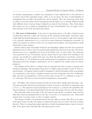 ▲✐t❡r❛t✉r❡ ❘❡✈✐❡✇ ♦♥ ❈♦♥tr❛❝t ❚❤❡♦r② ✲ ❏✳❱✐❞❛✉rr❡
✉s❡ ❞②♥❛♠✐❝ ♣r♦❣r❛♠♠✐♥❣ t♦ ❛♥❛❧②③❡ t❤❡ ❝♦♥s❡q✉❡♥❝❡s ♦❢ ❛♥② s♦♣❤✐st✐❝❛t✐♦♥ ✐♥ t❤❡ str✉❝t✉r❡ ♦❢
❛ ❝♦♥tr❛❝t ❛♥❞ ♦❢ t❤❡✐r ✐♥❞✐✈✐❞✉❛❧ ❛❝t✐♦♥s✳ ❚❤✉s✱ ❛s ✇❡ s❡❡ ❛❜♦✈❡✱ t❤❡ ✐ss✉❡ ♦❢ ✐♥❞❡s❝r✐❜❛❜✐❧✐t② ♦❢
❝♦♥t✐♥❣❡♥❝✐❡s ❞♦❡s ♥♦t ❛✛❡❝t t❤❡ ♣❛②♦✛s t❤❛t ❝❛♥ ❜❡ ♦❜t❛✐♥❡❞✳ ❇✉t✱ t❤❡ ❝♦♥tr♦✈❡rs② ❛r✐s❡s ✇❤❡♥
❛♥ ❡♥❢♦r❝❡r ❝❛♥ ✐♥ ❢❛❝t ♦❜s❡r✈❡ t❤❡s❡ ❝♦♥t✐♥❣❡♥❝✐❡s ❛♥❞ t❤❡ ♣❧❛②❡rs tr② t♦ ❝❛❧❝✉❧❛t❡ ❞✐✛❡r❡♥t ♣❛②♦✛s
✉♥❞❡r ❞✐✛❡r❡♥t st❛t❡s ♦❢ ♥❛t✉r❡ tr②✐♥❣ t♦ ❤❡❞❣❡ ❢♦r ❛♥ ❛rr❛② ♦❢ ❝♦✉rt ❞❡❝✐s✐♦♥s✳ ❚❤✉s✱ ❚✐r♦❧❡ ❛r❣✉❡s
t❤❛t ♠❛tt❡rs ❛r❡ ♥♦t ❛s s✐♠♣❧❡ ❛s ❞✐sr❡❣❛r❞✐♥❣ t❤❡ ✐ss✉❡ ♦❢ ❞❡s❝r✐❜❛❜✐❧✐t② s✐♥❝❡ ✐ts ✐♠♣❛❝t ❝❛♥ ❜❡
q✉✐t❡ ❞r❛♠❛t✐❝ ✐♥ t❤❡ tr❛❞❡ ❛♥❞ ❡♥❢♦r❝❡♠❡♥t ♣❤❛s❡✳
✸✳✹✳ ❚❤❡ ✐ss✉❡ ♦❢ ✐♥❢♦r♠❛t✐♦♥✳ ❆ ❦❡② ✐ss✉❡ ✐♥ ❝♦♥tr❛❝t✐♥❣ t❤❡♦r② ✐s t❤❡ ❡✛❡❝t ♦❢ ❧✐♠✐t❡❞ ❛❝❝❡ss
t♦ ✐♥❢♦r♠❛t✐♦♥ ❛♥❞ ❤♦✇ ✐t ❛✛❡❝ts t❤❡ ❞②♥❛♠✐❝s ♦❢ t❤❡ ❝♦♥tr❛❝t✉❛❧ r❡❧❛t✐♦♥s❤✐♣✳ ■♥t✉✐t✐✈❡❧②✱ ♠❛♥②
✇♦✉❧❞ t❤✐♥❦ t❤❛t ❧✐♠✐t❡❞ ✐♥❢♦r♠❛t✐♦♥ ♦r ❛s②♠♠❡tr✐❝ ❛❝❝❡ss t♦ ✐t ❜② t❤❡ ♣❧❛②❡rs ❝♦✉❧❞ ❝❛✉s❡ ❝♦♥tr❛❝ts
t♦ ❜❡ ❡①tr❡♠❡❧② s♦♣❤✐st✐❝❛t❡❞ t♦ tr② t♦ ❝♦✈❡r ❢♦r ❛s ♠❛♥② ✉♥❢♦r❡s❡❡♥ ❝♦♥t✐♥❣❡♥❝✐❡s ❛s ♣♦ss✐❜❧❡✳ ■♥
r❡❛❧✐t②✱ t❤❡ ♠❛❥♦r✐t② ♦❢ ❝♦♥tr❛❝ts t❡♥❞ t♦ ❜❡ ✈❡r② s✐♠♣❧❡ ❛♥❞ ✐♥❝♦♠♣❧❡t❡✱ ❛♥❞ r❡♥❡❣♦t✐❛t✐♦♥ ♦r ❧❡❣❛❧
✐♥t❡r✈❡♥t✐♦♥ ✐s q✉✐t❡ ❝♦♠♠♦♥✳
❑❛t❤r②♥ ❙♣✐❡r✬s ♣❛♣❡r ✏■♥❝♦♠♣❧❡t❡ ❈♦♥tr❛❝ts ❛♥❞ ❙✐❣♥❛❧❧✐♥❣✑ ❡①♣❧♦r❡s t❤❡ ✐❞❡❛ t❤❛t ❛s②♠♠❡tr✐❝
✐♥❢♦r♠❛t✐♦♥ ❝❛♥ ❜❡ ❛ ❞✐r❡❝t ❝❛✉s❡ ❢♦r ❝♦♥tr❛❝t✉❛❧ ✐♥❝♦♠♣❧❡t❡♥❡ss ❛♥❞ ❛t t❤❡ s❛♠❡ t✐♠❡✱ t❤✐s ✐♥❝♦♠✲
♣❧❡t❡♥❡ss ♠❛② ❛❝t ❛s ❛ s✐❣♥❛❧❧✐♥❣ t♦♦❧ ♦❢ ♦♥❡ ♦❢ t❤❡ ♣❧❛②❡rs✬ t②♣❡✳ ■♥ ♦t❤❡r ✇♦r❞s✱ t❤❡ ❝♦♥tr❛❝t✉❛❧
t❡r♠s ♣r❡s❡♥t❡❞ ❜② ♦♥❡ ♦❢ t❤❡ ♣❛rt✐❡s✱ ❛♥❞ t❤❡ ❝❧❛✉s❡s t❤❛t ❤❡ ♠❛② r❡❢r❛✐♥ ❢r♦♠ ✐♥❝❧✉❞✐♥❣ ✐♥ t❤❡
❝♦♥tr❛❝t✱ ❝❛♥ ❛❝t✉❛❧❧② ❜❡ ❛ s✐❣♥❛❧ ♦❢ ❤✐s t②♣❡ ❡✈❡♥ ✇❤❡♥ t❤✐s ✐♥❢♦r♠❛t✐♦♥ ✐s ♥♦t ❦♥♦✇♥ ❛ ♣r✐♦r✐ ❜②
t❤❡ ♦t❤❡r ♣❧❛②❡r ✭✐✳❡✳ t❤❡ ✐♥❝❧✉s✐♦♥ ♦❢ ❛ ♣r♦✜t s❤❛r✐♥❣ ❝❧❛✉s❡ ❜② ♠❛♥❛❣❡♠❡♥t ✭✇❤♦ ♠❛② ❤❛✈❡ ♣r✐✈❛t❡
✐♥❢♦r♠❛t✐♦♥ ❛❜♦✉t t❤❡ ❝♦♠♣❛♥②✬s ♣❡r❢♦r♠❛♥❝❡✮ ❝❛♥ ❜❡ ❛ s✐❣♥❛❧ ❢♦r t❤❡ ✇♦r❦❡rs ✉♥✐♦♥ ♦❢ ❛ ❢✉t✉r❡
❞♦✇♥t✉r♥✮✳
❚❤❡ ❡①❛♠♣❧❡ ✉s❡❞ ❜② ❙♣✐❡r ✐s ❛ s✐♠♣❧❡ s❡t✉♣ ♦❢ ❛ ♣r✐♥❝✐♣❛❧ ✇❤♦ ❤✐r❡s ❛♥ ❛❣❡♥t t♦ ♠❛♥❛❣❡ s♦♠❡
st♦❝❤❛st✐❝ t❡❝❤♥♦❧♦❣②✳ ❚❤❡ ♣r✐♥❝✐♣❛❧ ✐s ❡✐t❤❡r ❣♦♦❞ ✏g✑ ✭❤✐❣❤❡r ❡①♣❡❝t❡❞ ♣r♦✜ts✮ ♦r ❜❛❞ ✏b✑ ✭❧♦✇❡r ❡①✲
♣❡❝t❡❞ ♣r♦✜ts✮✳ ❆ ❝♦♠♣❧❡t❡ ❝♦♥tr❛❝t ✇♦✉❧❞ ❜❡ ❝♦♥t✐♥❣❡♥t t♦ t❤❡ ❧❡✈❡❧ ♦❢ ♣r♦✜ts✱ ✇❤✐❧❡ ❛♥ ✐♥❝♦♠♣❧❡t❡
♦♥❡ ✐s ✐♥s❡♥s✐t✐✈❡ t♦ t❤✐s ❝r✐t❡r✐❛✳ ❈♦♠♣❧❡t❡ ❝♦♥tr❛❝ts ♠❛② ❤❛✈❡ tr❛♥s❛❝t✐♦♥ ❝♦sts t❤❛t✱ ✐❢ s✉✣❝✐❡♥t❧②
❤✐❣❤✱ ♠❛② ❧❡❛❞ t♦ ✐♥❝♦♠♣❧❡t❡♥❡ss✳ ❈♦sts ❛r❡ ♦❢ t✇♦ t②♣❡s✿ ❡①✲❛♥t❡ ✏k✑ ✭✐✳❡✳ ❞r❛❢t✐♥❣✮ ♦r ❡①✲♣♦st ✏c✑
✭✐✳❡✳ ❡♥❢♦r❝✐♥❣✮✳ ❚❤❡ ❧❛tt❡r ❛r❡ ♦♥❧② ✐♥❝✉rr❡❞ ✐❢ r❡♥❡❣♦t✐❛t✐♦♥ ✐s ✉♥s✉❝❝❡ss❢✉❧✳
✸✳✹✳✶✳ ❚❤❡ ▼♦❞❡❧✿ ❚❤❡ st♦❝❤❛st✐❝ ♦✉t♣✉t ❧❡✈❡❧ t❛❦❡s ♦♥❡ ♦❢ t✇♦ ✈❛❧✉❡s✿ Qǫ{QL, QH} ✇❤❡r❡ QH > QL✳
❚❤❡ ❡①♣❡❝t❡❞ ✉t✐❧✐t② ❢✉♥❝t✐♦♥ ♦❢ t❤❡ ♣r✐♥❝✐♣❛❧ ✐s ❝♦♥❝❛✈❡ ✐♥ ✐♥❝♦♠❡ x ❛♥❞ ❧✐♥❡❛r ✐♥ tr❛♥s❛❝t✐♦♥ ❝♦sts
y✿ V (x) − y✳ ❚❤❡ ♣r♦♣♦rt✐♦♥ ♦❢ ❣♦♦❞ ♣r✐♥❝✐♣❛❧s ✐♥ t❤❡ ❡❝♦♥♦♠② ✐s π✳ p ❞❡♥♦t❡s t❤❡ ♣r♦❜❛❜✐❧✐t② t❤❛t
♦✉t♣✉t ✐s ❤✐❣❤ ✭pg > pb✮ ✭t❤❡ ♣r✐♥❝✐♣❛❧ ♦❜s❡r✈❡s ❤✐s ♦✇♥ t②♣❡ ❛♥❞ ♦✉t♣✉t✱ t❤❡ ❝♦✉rt ♦♥❧② t❤❡ ♦✉t♣✉t✮✳
❚❤❡ r❡s❡r✈❛t✐♦♥ ✇❛❣❡ ♦❢ t❤❡ ❛❣❡♥t ✐s W0 ❛♥❞ ❝♦♥tr❛❝ts ♠❛② s♣❡❝✐❢② ❛ st♦❝❤❛st✐❝ ✇❛❣❡ str✉❝t✉r❡
{WH, WL} ✇❤✐❝❤ t❤❡ ♣r✐♥❝✐♣❛❧ ❢❛✈♦rs ✐♥ t❤❡ ❝❛s❡ ♦❢ ✈❡r② ❧♦✇ ♦r ♥♦ tr❛♥s❛❝t✐♦♥ ❝♦sts✳ ❚❤✐s ♠♦❞❡❧
❛ss✉♠❡s t❤❛t ✐t ✐s ✐♥ ❢❛❝t ❝♦st❧② t♦ ✇r✐t❡ ❛ ❝♦♠♣❧❡t❡ ❝♦♥tr❛❝t✳
❚❤❡ t✐♠✐♥❣ ✐s ❛s ❢♦❧❧♦✇s✿ t❤❡ ♣r✐♥❝✐♣❛❧ ♦❜s❡r✈❡s ❤✐s t②♣❡✱ ♦✛❡rs ❛ ❝♦♥tr❛❝t {WH, WL} t♦ t❤❡ ❛❣❡♥t✱
✐❢ t❤❡ ❛❣❡♥t ❛❝❝❡♣ts t❤❡ ♦✛❡r✱ t❤❡ ♦✉t♣✉t ✐s r❡❛❧✐③❡❞ ✭t❤❡ ❛❣❡♥t ❞♦❡s ♥♦t ♦❜s❡r✈❡ t❤❡ ❧❡✈❡❧ ♦❢ ♦✉t♣✉t
❞✐r❡❝t❧②✮✳ ❚❤❡r❡ ✐s ❛ r❡♥❡❣♦t✐❛t✐♦♥ ♣❤❛s❡ r✐❣❤t ❛❢t❡r ✐♥ ✇❤✐❝❤ t❤❡ ♣r✐♥❝✐♣❛❧ ♠❛❦❡s ❛ t❛❦❡✲✐t✲♦r✲❧❡❛✈❡✲✐t
♦✛❡r✳ ■❢ t❤❡ ❛❣❡♥t r❡❥❡❝ts t❤✐s ✜♥❛❧ ♦✛❡r✱ t❤❡ ❞✐s♣✉t❡ ❣♦❡s t♦ ❝♦✉rt✳
✶✹
 