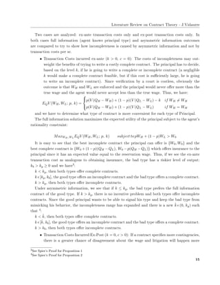 ▲✐t❡r❛t✉r❡ ❘❡✈✐❡✇ ♦♥ ❈♦♥tr❛❝t ❚❤❡♦r② ✲ ❏✳❱✐❞❛✉rr❡
❚✇♦ ❝❛s❡s ❛r❡ ❛♥❛❧②③❡❞✿ ❡①✲❛♥t❡ tr❛♥s❛❝t✐♦♥ ❝♦sts ♦♥❧② ❛♥❞ ❡①✲♣♦st tr❛♥s❛❝t✐♦♥ ❝♦sts ♦♥❧②✳ ■♥
❜♦t❤ ❝❛s❡s ❢✉❧❧ ✐♥❢♦r♠❛t✐♦♥ ✭❛❣❡♥t ❦♥♦✇s ♣r✐♥❝✐♣❛❧ t②♣❡✮ ❛♥❞ ❛s②♠♠❡tr✐❝ ✐♥❢♦r♠❛t✐♦♥ ♦✉t❝♦♠❡s
❛r❡ ❝♦♠♣❛r❡❞ t♦ tr② t♦ s❤♦✇ ❤♦✇ ✐♥❝♦♠♣❧❡t❡♥❡ss ✐s ❝❛✉s❡❞ ❜② ❛s②♠♠❡tr✐❝ ✐♥❢♦r♠❛t✐♦♥ ❛♥❞ ♥♦t ❜②
tr❛♥s❛❝t✐♦♥ ❝♦sts ♣❡r s❡✳
• ❚r❛♥s❛❝t✐♦♥ ❈♦sts ✐♥❝✉rr❡❞ ❡①✲❛♥t❡ ✭k > 0, c = 0)✿ ❚❤❡ ❝♦sts ♦❢ ✐♥❝♦♠♣❧❡t❡♥❡ss ♠❛② ♦✉t✲
✇❡✐❣❤t t❤❡ ❜❡♥❡✜ts ♦❢ tr②✐♥❣ t♦ ✇r✐t❡ ❛ ❝♦st❧② ❝♦♠♣❧❡t❡ ❝♦♥tr❛❝t✳ ❚❤❡ ♣r✐♥❝✐♣❛❧ ❤❛s t♦ ❞❡❝✐❞❡✱
❜❛s❡❞ ♦♥ t❤❡ ❧❡✈❡❧ k✱ ✐❢ ❤❡ ✐s ❣♦✐♥❣ t♦ ✇r✐t❡ ❛ ❝♦♠♣❧❡t❡ ♦r ✐♥❝♦♠♣❧❡t❡ ❝♦♥tr❛❝t ✭❛ ♥❡❣❧✐❣✐❜❧❡
k ✇♦✉❧❞ ♠❛❦❡ ❛ ❝♦♠♣❧❡t❡ ❝♦♥tr❛❝t ❢❡❛s✐❜❧❡✱ ❜✉t ✐❢ t❤✐s ❝♦st ✐s s✉✣❝✐❡♥t❧② ❧❛r❣❡✱ ❤❡ ✐s ❣♦✐♥❣
t♦ ✇r✐t❡ ❛♥ ✐♥❝♦♠♣❧❡t❡ ❝♦♥tr❛❝t✮✳ ❙✐♥❝❡ ✈❡r✐✜❝❛t✐♦♥ ❜② ❛ ❝♦✉rt ✐s ❝♦st❧❡ss✱ ♦❜✈✐♦✉s❧② t❤❡
♦✉t❝♦♠❡ ✐s t❤❛t WH ❛♥❞ WL ❛r❡ ❡♥❢♦r❝❡❞ ❛♥❞ t❤❡ ♣r✐♥❝✐♣❛❧ ✇♦✉❧❞ ♥❡✈❡r ♦✛❡r ♠♦r❡ t❤❛♥ t❤❡
tr✉❡ ✇❛❣❡ ❛♥❞ t❤❡ ❛❣❡♥t ✇♦✉❧❞ ♥❡✈❡r ❛❝❝❡♣t ❧❡ss t❤❛♥ t❤❡ tr✉❡ ✇❛❣❡✳ ❚❤✉s✱ ✇❡ ❤❛✈❡✿
EQV (WH, WL; p, k) =



p(V (QH − WH) + (1 − p)(V (QL − WL) − k if WH = WH
p(V (QH − WH) + (1 − p)(V (QL − WL) if WH = WH
❛♥❞ ✇❡ ❤❛✈❡ t♦ ❞❡t❡r♠✐♥❡ ✇❤❛t t②♣❡ ♦❢ ❝♦♥tr❛❝t ✐s ♠♦r❡ ❝♦♥✈❡♥✐❡♥t ❢♦r ❡❛❝❤ t②♣❡ ♦❢ Pr✐♥❝✐♣❛❧✳
❚❤❡ ❢✉❧❧ ✐♥❢♦r♠❛t✐♦♥ s♦❧✉t✐♦♥ ♠❛①✐♠✐③❡s t❤❡ ❡①♣❡❝t❡❞ ✉t✐❧✐t② ♦❢ t❤❡ ♣r✐♥❝✐♣❛❧ s✉❜❥❡❝t t♦ t❤❡ ❛❣❡♥t✬s
r❛t✐♦♥❛❧✐t② ❝♦♥str❛✐♥t✿
MaxWH , WL
EQV (WH, WL; p, k) subject to pWH + (1 − p)WL > W0
■t ✐s ❡❛s② t♦ s❡❡ t❤❛t t❤❡ ❜❡st ✐♥❝♦♠♣❧❡t❡ ❝♦♥tr❛❝t t❤❡ ♣r✐♥❝✐♣❛❧ ❝❛♥ ♦✛❡r ✐s {W0, W0} ❛♥❞ t❤❡
❜❡st ❝♦♠♣❧❡t❡ ❝♦♥tr❛❝t ✐s {W0 + (1− p)(QH − QL), W0 − p(QH − QL)} ✇❤✐❝❤ ♦✛❡rs ✐♥s✉r❛♥❝❡ t♦ t❤❡
♣r✐♥❝✐♣❛❧ s✐♥❝❡ ✐t ❤❛s ❛♥ ❡①♣❡❝t❡❞ ✈❛❧✉❡ ❡q✉❛❧ t♦ t❤❡ r❡s❡r✈❛t✐♦♥ ✇❛❣❡✳ ❚❤✉s✱ ✐❢ ✇❡ s❡❡ t❤❡ ❡①✲❛♥t❡
tr❛♥s❛❝t✐♦♥ ❝♦st ❛s ❛♥❛❧♦❣♦✉s t♦ ♦❜t❛✐♥✐♥❣ ✐♥s✉r❛♥❝❡✱ t❤❡ ❜❛❞ t②♣❡ ❤❛s ❛ r✐s❦✐❡r ❧❡✈❡❧ ♦❢ ♦✉t♣✉t✿
kb > kg ≥ 0 ❛♥❞ ✇❡ ❤❛✈❡✸✿
k < kg✱ t❤❡♥ ❜♦t❤ t②♣❡s ♦✛❡r ❝♦♠♣❧❡t❡ ❝♦♥tr❛❝ts✳
k ǫ [kg, kb]✱ t❤❡ ❣♦♦❞ t②♣❡ ♦✛❡rs ❛♥ ✐♥❝♦♠♣❧❡t❡ ❝♦♥tr❛❝t ❛♥❞ t❤❡ ❜❛❞ t②♣❡ ♦✛❡rs ❛ ❝♦♠♣❧❡t❡ ❝♦♥tr❛❝t✳
k > kg✱ t❤❡♥ ❜♦t❤ t②♣❡s ♦✛❡r ✐♥❝♦♠♣❧❡t❡ ❝♦♥tr❛❝ts✳
❯♥❞❡r ❛s②♠♠❡tr✐❝ ✐♥❢♦r♠❛t✐♦♥✱ ✇❡ s❡❡ t❤❛t ✐❢ k ≤ kg✱ t❤❡ ❜❛❞ t②♣❡ ♣r❡❢❡rs t❤❡ ❢✉❧❧ ✐♥❢♦r♠❛t✐♦♥
❝♦♥tr❛❝t ♦❢ t❤❡ ❣♦♦❞ t②♣❡✳ ■❢ k > kg✱ t❤❡r❡ ✐s ♥♦ ✐♥❝❡♥t✐✈❡ ♣r♦❜❧❡♠ ❛♥❞ ❜♦t❤ t②♣❡s ♦✛❡r ✐♥❝♦♠♣❧❡t❡
❝♦♥tr❛❝ts✳ ❙✐♥❝❡ t❤❡ ❣♦♦❞ ♣r✐♥❝✐♣❛❧ ✇❛♥ts t♦ ❜❡ ❛❜❧❡ t♦ s✐❣♥❛❧ ❤✐s t②♣❡ ❛♥❞ ❦❡❡♣ t❤❡ ❜❛❞ t②♣❡ ❢r♦♠
♠✐♠✐❝❦✐♥❣ ❤✐s ❜❡❤❛✈✐♦r✱ t❤❡ ✐♥❝♦♠♣❧❡t❡♥❡ss r❛♥❣❡ ❤❛s ❡①♣❛♥❞❡❞ ❛♥❞ t❤❡r❡ ✐s ❛ ♥❡✇ ˆk ǫ (0, kg) s✉❝❤
t❤❛t ✹✿
k < ˆk✱ t❤❡♥ ❜♦t❤ t②♣❡s ♦✛❡r ❝♦♠♣❧❡t❡ ❝♦♥tr❛❝ts✳
k ǫ [ˆk, kb]✱ t❤❡ ❣♦♦❞ t②♣❡ ♦✛❡rs ❛♥ ✐♥❝♦♠♣❧❡t❡ ❝♦♥tr❛❝t ❛♥❞ t❤❡ ❜❛❞ t②♣❡ ♦✛❡rs ❛ ❝♦♠♣❧❡t❡ ❝♦♥tr❛❝t✳
k > kb✱ t❤❡♥ ❜♦t❤ t②♣❡s ♦✛❡r ✐♥❝♦♠♣❧❡t❡ ❝♦♥tr❛❝ts✳
• ❚r❛♥s❛❝t✐♦♥ ❈♦sts ■♥❝✉rr❡❞ ❊①✲P♦st ✭k = 0, c > 0)✿ ■❢ ❛ ❝♦♥tr❛❝t s♣❡❝✐✜❡s ♠♦r❡ ❝♦♥t✐♥❣❡♥❝✐❡s✱
t❤❡r❡ ✐s ❛ ❣r❡❛t❡r ❝❤❛♥❝❡ ♦❢ ❞✐s❛❣r❡❡♠❡♥t ❛❜♦✉t t❤❡ ✇❛❣❡ ❛♥❞ ❧✐t✐❣❛t✐♦♥ ✇✐❧❧ ❤❛♣♣❡♥ ♠♦r❡
✸❙❡❡ ❙♣✐❡r✬s Pr♦♦❢ ❢♦r Pr♦♣♦s✐t✐♦♥ ✶
✹❙❡❡ ❙♣✐❡r✬s Pr♦♦❢ ❢♦r Pr♦♣♦s✐t✐♦♥ ✷
✶✺
 