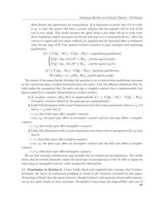 ▲✐t❡r❛t✉r❡ ❘❡✈✐❡✇ ♦♥ ❈♦♥tr❛❝t ❚❤❡♦r② ✲ ❏✳❱✐❞❛✉rr❡
♦❢t❡♥ ❞❡s♣✐t❡ t❤❡ ♦♣♣♦rt✉♥✐t② ❢♦r r❡♥❡❣♦t✐❛t✐♦♥✳ ■t ✐s ✐♠♣♦rt❛♥t t♦ ♥♦t✐❝❡ t❤❛t ✐❢ ✐t ✐s ❝♦st❧②
t♦ ❣♦ t♦ tr✐❛❧✱ t❤❡ ♣❛rt✐❡s ✇✐❧❧ ✇❛♥t ❛ ♣r✐✈❛t❡ s♦❧✉t✐♦♥ ❛♥❞ t❤❡ ♦♣♣♦s✐t❡ ✇✐❧❧ ❜❡ tr✉❡ ✐❢ t❤❡
❝♦st ✐s ✈❡r② s♠❛❧❧✳ ❚❤✐s ♠♦❞❡❧ ❛ss✉♠❡s t❤❡ ❛❣❡♥t ♦✇✐♥❣ ❛ ❧♦✇ ✇❛❣❡ ✇✐❧❧ ❣♦ t♦ ❝♦✉rt ♠♦r❡
♦❢t❡♥ ✭✐♠♣❧②✐♥❣ ❛ ❤✐❣❤❡r ✐♥s✉r❛♥❝❡ ❝♦st ❢♦r t❤❡ ❜❛❞ t②♣❡ ❛s ✐t ✐s ♠❡♥t✐♦♥❡❞ ❛❜♦✈❡✮✳ ❆❢t❡r t❤❡
❝♦♥tr❛❝t ✐s s✐❣♥❡❞ ❛♥❞ t❤❡ ♦✉t♣✉t r❡❛❧✐③❡❞✱ p ✐s ✉♣❞❛t❡❞ ❛♥❞ t❤❡ ♣r✐♥❝✐♣❛❧ ♦✛❡rs ❛ s❡tt❧❡♠❡♥t
✈❛❧✉❡ ❢♦r t❤❡ ✇❛❣❡ ♦❢ W∗✭t❤❡ ❛♥❛❧②s✐s r❡str✐❝ts ❛tt❡♥t✐♦♥ t♦ ♣✉r❡ str❛t❡❣✐❡s ❛♥❞ s❡♣❛r❛t✐♥❣
❡q✉✐❧✐❜r✐✉♠✮✿
If c ≤ V (QL − WL) − V (QL − WH) : (separating equilibrium)



If Q = QH, then W∗ = WH, and the agent accepts.
If Q = QL, then W∗ ≤ WL, and the agent rejects.
If c > V (QL − WL) − V (QL − WH) : (pooling equilibrium)
W∗
ǫ[pWH + (1 − p)WL, WH], and the agent accepts.
❚❤❡ ❛✉t❤♦r ♦❢ t❤❡ ♣❛♣❡r ❢✉rt❤❡r ❞❡✈❡❧♦♣s t❤❡ ❛♥❛❧②s✐s t♦ tr② t♦ ❝❤❛r❛❝t❡r✐③❡ ❡q✉✐❧✐❜r✐✉♠ ♦✉t❝♦♠❡s
❛t t❤❡ ❝♦♥tr❛❝t✐♥❣ ♣❤❛s❡ ✇♦r❦✐♥❣ ❜❛❝❦✇❛r❞s ❢r♦♠ t❤✐s ♣♦✐♥t✳ ■ ❧✐st t❤❡ ❞✐✛❡r❡♥t ❞❡✜♥✐t✐♦♥s t❤❛t ❛r❡
✈❛❧✐❞ ✉♥❞❡r t❤❡ ❛ss✉♠♣t✐♦♥ t❤❛t t❤❡ ♣❛rts ❝❛♥ s✐❣♥ ❛ ❝♦♠♣❧❡t❡ ❝♦♥tr❛❝t t❤❛t ✐s ✐♠♣❧❡♠❡♥t❛❜❧❡ ✭s❡❡
❙♣✐❡r✬s ♣❛♣❡r ❢♦r ❛ ❝♦♠♣❧❡t❡ ❝❤❛r❛❝t❡r✐③❛t✐♦♥ ♦❢ t❤❡s❡ r❡s✉❧ts✮✿
• ❆ ❝♦♠♣❧❡t❡ ❝♦♥tr❛❝t {WH, WL} ✐s ✐♠♣❧❡♠❡♥t❛❜❧❡ ✐❢ c ≤ V (QL − WL) − V (QL − WH)✳
✭❈♦♠♣❧❡t❡ ❝♦♥tr❛❝ts ♦✛❡r❡❞ ❜② t❤❡ ♣r✐♥❝✐♣❛❧ ❛r❡ ✐♠♣❧❡♠❡♥t❛❜❧❡✮✳
• ❯♥❞❡r ❢✉❧❧ ✐♥❢♦r♠❛t✐♦♥ ✇✐t❤ ❡①✲♣♦st tr❛♥s❛❝t✐♦♥ ❝♦sts t❤❡r❡ ❡①✐sts ♣❛r❛♠❡t❡rs ✈❛❧✉❡s cb, cg ≥ 0
❛♥❞ cb < cg s✉❝❤ t❤❛t ✐❢✿
c < cb✱ t❤❡♥ ❜♦t❤ t②♣❡s ♦✛❡r ❝♦♠♣❧❡t❡ ❝♦♥tr❛❝ts✳
c ǫ [cb, cg]✱ t❤❡ ❣♦♦❞ t②♣❡ ♦✛❡rs ❛♥ ✐♥❝♦♠♣❧❡t❡ ❝♦♥tr❛❝t ❛♥❞ t❤❡ ❜❛❞ t②♣❡ ♦✛❡rs ❛ ❝♦♠♣❧❡t❡
❝♦♥tr❛❝t✳
c > cg✱ t❤❡♥ ❜♦t❤ t②♣❡s ♦✛❡r ✐♥❝♦♠♣❧❡t❡ ❝♦♥tr❛❝ts✳
• ❯♥❞❡r ❢✉❧❧ ✐♥❢♦r♠❛t✐♦♥ ✇✐t❤ ❡①✲♣♦st tr❛♥s❛❝t✐♦♥ ❝♦sts t❤❡r❡ ❡①✐sts ❛ ♣❛r❛♠❡t❡r ˆcǫ(0, cb) s✉❝❤
t❤❛t ✐❢✿
c < ˆc✱ t❤❡♥ ❜♦t❤ t②♣❡s ♦✛❡r ❝♦♠♣❧❡t❡ ❝♦♥tr❛❝ts✳
c ǫ [ˆc, cb]✱ t❤❡ ❣♦♦❞ t②♣❡ ♦✛❡rs ❛♥ ✐♥❝♦♠♣❧❡t❡ ❝♦♥tr❛❝t ❛♥❞ t❤❡ ❜❛❞ t②♣❡ ♦✛❡rs ❛ ❝♦♠♣❧❡t❡
❝♦♥tr❛❝t✳
c ≥ cb✱ t❤❡♥ ❜♦t❤ t②♣❡s ♦✛❡r ✐♥❝♦♠♣❧❡t❡ ❝♦♥tr❛❝ts✳
❲❡ s❡❡ t❤❛t str❛t❡❣✐❝ ❝♦♥s✐❞❡r❛t✐♦♥ ♠❛② ❛❝t✉❛❧❧② ❧❡❛❞ t♦ ❝♦♥tr❛❝t✉❛❧ ✐♥❝♦♠♣❧❡t❡♥❡ss✳ ❚❤❡ ♠♦❞❡❧
s❤♦✇s t❤❛t ❢♦r ❝❡rt❛✐♥ ♣❛r❛♠❡t❡r ✈❛❧✉❡s t❤❡ ❣♦♦❞ t②♣❡ ♦❢ ♣r✐♥❝✐♣❛❧ ♠❛② ✐♥ ❢❛❝t ❜❡ ❛❜❧❡ t♦ s✐❣♥❛❧ ❤✐s
t②♣❡ ✉s✐♥❣ ❛♥ ✐♥❝♦♠♣❧❡t❡ ❝♦♥tr❛❝t ✉♥❞❡r ❛s②♠♠❡tr✐❝ ✐♥❢♦r♠❛t✐♦♥✳
✸✳✺✳ ❈♦♥❝❧✉s✐♦♥ t♦ ❙❡❝t✐♦♥ ✸✳ ■ ❤❛✈❡ ❜r✐❡✢② ❧✐st❡❞ ❛♥❞ ❡①♣❧❛✐♥❡❞ ❢♦✉r ❝♦♥❝❡♣ts t❤❛t ■ ❜❡❧✐❡✈❡
❞❡t❡r♠✐♥❡ t❤❡ ❜❛s✐❝s ♦❢ ❝♦♥tr❛❝t✉❛❧ ♠♦❞❡❧✐♥❣ ❛s ❢♦✉♥❞ ✐♥ t❤❡ ❧✐t❡r❛t✉r❡ r❡✈✐❡✇❡❞ ❢♦r t❤✐s ♣❛♣❡r✿
❚❡❝❤♥♦❧♦❣② ♦❢ ❚r❛❞❡ ✭❤♦✇ t❤❡ ❛❣❡♥ts ✐♥t❡r❛❝t✮✱ ❙✐♠♣❧❡ ❈♦♥tr❛❝ts ✭t❤❡ ♠❛❥♦r✐t② ♦❢ r❡❛❧ ✇♦r❧❞ ❝♦♥tr❛❝ts
❛r❡ ✐♥ ❢❛❝t q✉✐t❡ s✐♠♣❧❡ ✐♥ t❤❡✐r str✉❝t✉r❡✮✱ ■♥❝♦♠♣❧❡t❡ ❈♦♥tr❛❝t✐♥❣ ✭t❤❡ ✐♠♣♦ss✐❜✐❧✐t② ❛♥❞ ❝♦st ♦❢
✶✻
 