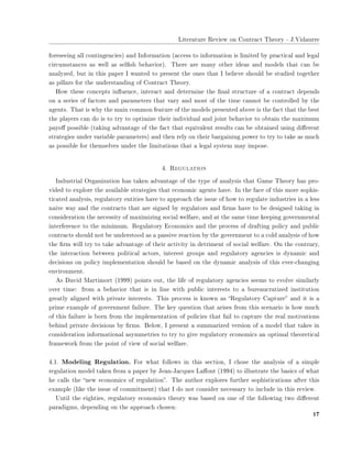 ▲✐t❡r❛t✉r❡ ❘❡✈✐❡✇ ♦♥ ❈♦♥tr❛❝t ❚❤❡♦r② ✲ ❏✳❱✐❞❛✉rr❡
❢♦r❡s❡❡✐♥❣ ❛❧❧ ❝♦♥t✐♥❣❡♥❝✐❡s✮ ❛♥❞ ■♥❢♦r♠❛t✐♦♥ ✭❛❝❝❡ss t♦ ✐♥❢♦r♠❛t✐♦♥ ✐s ❧✐♠✐t❡❞ ❜② ♣r❛❝t✐❝❛❧ ❛♥❞ ❧❡❣❛❧
❝✐r❝✉♠st❛♥❝❡s ❛s ✇❡❧❧ ❛s s❡❧✜s❤ ❜❡❤❛✈✐♦r✮✳ ❚❤❡r❡ ❛r❡ ♠❛♥② ♦t❤❡r ✐❞❡❛s ❛♥❞ ♠♦❞❡❧s t❤❛t ❝❛♥ ❜❡
❛♥❛❧②③❡❞✱ ❜✉t ✐♥ t❤✐s ♣❛♣❡r ■ ✇❛♥t❡❞ t♦ ♣r❡s❡♥t t❤❡ ♦♥❡s t❤❛t ■ ❜❡❧✐❡✈❡ s❤♦✉❧❞ ❜❡ st✉❞✐❡❞ t♦❣❡t❤❡r
❛s ♣✐❧❧❛rs ❢♦r t❤❡ ✉♥❞❡rst❛♥❞✐♥❣ ♦❢ ❈♦♥tr❛❝t ❚❤❡♦r②✳
❍♦✇ t❤❡s❡ ❝♦♥❝❡♣ts ✐♥✢✉❡♥❝❡✱ ✐♥t❡r❛❝t ❛♥❞ ❞❡t❡r♠✐♥❡ t❤❡ ✜♥❛❧ str✉❝t✉r❡ ♦❢ ❛ ❝♦♥tr❛❝t ❞❡♣❡♥❞s
♦♥ ❛ s❡r✐❡s ♦❢ ❢❛❝t♦rs ❛♥❞ ♣❛r❛♠❡t❡rs t❤❛t ✈❛r② ❛♥❞ ♠♦st ♦❢ t❤❡ t✐♠❡ ❝❛♥♥♦t ❜❡ ❝♦♥tr♦❧❧❡❞ ❜② t❤❡
❛❣❡♥ts✳ ❚❤❛t ✐s ✇❤② t❤❡ ♠❛✐♥ ❝♦♠♠♦♥ ❢❡❛t✉r❡ ♦❢ t❤❡ ♠♦❞❡❧s ♣r❡s❡♥t❡❞ ❛❜♦✈❡ ✐s t❤❡ ❢❛❝t t❤❛t t❤❡ ❜❡st
t❤❡ ♣❧❛②❡rs ❝❛♥ ❞♦ ✐s t♦ tr② t♦ ♦♣t✐♠✐③❡ t❤❡✐r ✐♥❞✐✈✐❞✉❛❧ ❛♥❞ ❥♦✐♥t ❜❡❤❛✈✐♦r t♦ ♦❜t❛✐♥ t❤❡ ♠❛①✐♠✉♠
♣❛②♦✛ ♣♦ss✐❜❧❡ ✭t❛❦✐♥❣ ❛❞✈❛♥t❛❣❡ ♦❢ t❤❡ ❢❛❝t t❤❛t ❡q✉✐✈❛❧❡♥t r❡s✉❧ts ❝❛♥ ❜❡ ♦❜t❛✐♥❡❞ ✉s✐♥❣ ❞✐✛❡r❡♥t
str❛t❡❣✐❡s ✉♥❞❡r ✈❛r✐❛❜❧❡ ♣❛r❛♠❡t❡rs✮ ❛♥❞ t❤❡♥ r❡❧② ♦♥ t❤❡✐r ❜❛r❣❛✐♥✐♥❣ ♣♦✇❡r t♦ tr② t♦ t❛❦❡ ❛s ♠✉❝❤
❛s ♣♦ss✐❜❧❡ ❢♦r t❤❡♠s❡❧✈❡s ✉♥❞❡r t❤❡ ❧✐♠✐t❛t✐♦♥s t❤❛t ❛ ❧❡❣❛❧ s②st❡♠ ♠❛② ✐♠♣♦s❡✳
✹✳ ❘❡❣✉❧❛t✐♦♥
■♥❞✉str✐❛❧ ❖r❣❛♥✐③❛t✐♦♥ ❤❛s t❛❦❡♥ ❛❞✈❛♥t❛❣❡ ♦❢ t❤❡ t②♣❡ ♦❢ ❛♥❛❧②s✐s t❤❛t ●❛♠❡ ❚❤❡♦r② ❤❛s ♣r♦✲
✈✐❞❡❞ t♦ ❡①♣❧♦r❡ t❤❡ ❛✈❛✐❧❛❜❧❡ str❛t❡❣✐❡s t❤❛t ❡❝♦♥♦♠✐❝ ❛❣❡♥ts ❤❛✈❡✳ ■♥ t❤❡ ❢❛❝❡ ♦❢ t❤✐s ♠♦r❡ s♦♣❤✐s✲
t✐❝❛t❡❞ ❛♥❛❧②s✐s✱ r❡❣✉❧❛t♦r② ❡♥t✐t✐❡s ❤❛✈❡ t♦ ❛♣♣r♦❛❝❤ t❤❡ ✐ss✉❡ ♦❢ ❤♦✇ t♦ r❡❣✉❧❛t❡ ✐♥❞✉str✐❡s ✐♥ ❛ ❧❡ss
♥❛✐✈❡ ✇❛② ❛♥❞ t❤❡ ❝♦♥tr❛❝ts t❤❛t ❛r❡ s✐❣♥❡❞ ❜② r❡❣✉❧❛t♦rs ❛♥❞ ✜r♠s ❤❛✈❡ t♦ ❜❡ ❞❡s✐❣♥❡❞ t❛❦✐♥❣ ✐♥
❝♦♥s✐❞❡r❛t✐♦♥ t❤❡ ♥❡❝❡ss✐t② ♦❢ ♠❛①✐♠✐③✐♥❣ s♦❝✐❛❧ ✇❡❧❢❛r❡✱ ❛♥❞ ❛t t❤❡ s❛♠❡ t✐♠❡ ❦❡❡♣✐♥❣ ❣♦✈❡r♥♠❡♥t❛❧
✐♥t❡r❢❡r❡♥❝❡ t♦ t❤❡ ♠✐♥✐♠✉♠✳ ❘❡❣✉❧❛t♦r② ❊❝♦♥♦♠✐❝s ❛♥❞ t❤❡ ♣r♦❝❡ss ♦❢ ❞r❛❢t✐♥❣ ♣♦❧✐❝② ❛♥❞ ♣✉❜❧✐❝
❝♦♥tr❛❝ts s❤♦✉❧❞ ♥♦t ❜❡ ✉♥❞❡rst♦♦❞ ❛s ❛ ♣❛ss✐✈❡ r❡❛❝t✐♦♥ ❜② t❤❡ ❣♦✈❡r♥♠❡♥t t♦ ❛ ❝♦❧❞ ❛♥❛❧②s✐s ♦❢ ❤♦✇
t❤❡ ✜r♠ ✇✐❧❧ tr② t♦ t❛❦❡ ❛❞✈❛♥t❛❣❡ ♦❢ t❤❡✐r ❛❝t✐✈✐t② ✐♥ ❞❡tr✐♠❡♥t ♦❢ s♦❝✐❛❧ ✇❡❧❢❛r❡✳ ❖♥ t❤❡ ❝♦♥tr❛r②✱
t❤❡ ✐♥t❡r❛❝t✐♦♥ ❜❡t✇❡❡♥ ♣♦❧✐t✐❝❛❧ ❛❝t♦rs✱ ✐♥t❡r❡st ❣r♦✉♣s ❛♥❞ r❡❣✉❧❛t♦r② ❛❣❡♥❝✐❡s ✐s ❞②♥❛♠✐❝ ❛♥❞
❞❡❝✐s✐♦♥s ♦♥ ♣♦❧✐❝② ✐♠♣❧❡♠❡♥t❛t✐♦♥ s❤♦✉❧❞ ❜❡ ❜❛s❡❞ ♦♥ t❤❡ ❞②♥❛♠✐❝ ❛♥❛❧②s✐s ♦❢ t❤✐s ❡✈❡r✲❝❤❛♥❣✐♥❣
❡♥✈✐r♦♥♠❡♥t✳
❆s ❉❛✈✐❞ ▼❛rt✐♠♦rt ✭✶✾✾✾✮ ♣♦✐♥ts ♦✉t✱ t❤❡ ❧✐❢❡ ♦❢ r❡❣✉❧❛t♦r② ❛❣❡♥❝✐❡s s❡❡♠s t♦ ❡✈♦❧✈❡ s✐♠✐❧❛r❧②
♦✈❡r t✐♠❡✿ ❢r♦♠ ❛ ❜❡❤❛✈✐♦r t❤❛t ✐s ✐♥ ❧✐♥❡ ✇✐t❤ ♣✉❜❧✐❝ ✐♥t❡r❡sts t♦ ❛ ❜✉r❡❛✉❝r❛t✐③❡❞ ✐♥st✐t✉t✐♦♥
❣r❡❛t❧② ❛❧✐❣♥❡❞ ✇✐t❤ ♣r✐✈❛t❡ ✐♥t❡r❡sts✳ ❚❤✐s ♣r♦❝❡ss ✐s ❦♥♦✇♥ ❛s ✏❘❡❣✉❧❛t♦r② ❈❛♣t✉r❡✑ ❛♥❞ ✐t ✐s ❛
♣r✐♠❡ ❡①❛♠♣❧❡ ♦❢ ❣♦✈❡r♥♠❡♥t ❢❛✐❧✉r❡✳ ❚❤❡ ❦❡② q✉❡st✐♦♥ t❤❛t ❛r✐s❡s ❢r♦♠ t❤✐s s❝❡♥❛r✐♦ ✐s ❤♦✇ ♠✉❝❤
♦❢ t❤✐s ❢❛✐❧✉r❡ ✐s ❜♦r♥ ❢r♦♠ t❤❡ ✐♠♣❧❡♠❡♥t❛t✐♦♥ ♦❢ ♣♦❧✐❝✐❡s t❤❛t ❢❛✐❧ t♦ ❝❛♣t✉r❡ t❤❡ r❡❛❧ ♠♦t✐✈❛t✐♦♥s
❜❡❤✐♥❞ ♣r✐✈❛t❡ ❞❡❝✐s✐♦♥s ❜② ✜r♠s✳ ❇❡❧♦✇✱ ■ ♣r❡s❡♥t ❛ s✉♠♠❛r✐③❡❞ ✈❡rs✐♦♥ ♦❢ ❛ ♠♦❞❡❧ t❤❛t t❛❦❡s ✐♥
❝♦♥s✐❞❡r❛t✐♦♥ ✐♥❢♦r♠❛t✐♦♥❛❧ ❛s②♠♠❡tr✐❡s t♦ tr② t♦ ❣✐✈❡ r❡❣✉❧❛t♦r② ❡❝♦♥♦♠✐❝s ❛♥ ♦♣t✐♠❛❧ t❤❡♦r❡t✐❝❛❧
❢r❛♠❡✇♦r❦ ❢r♦♠ t❤❡ ♣♦✐♥t ♦❢ ✈✐❡✇ ♦❢ s♦❝✐❛❧ ✇❡❧❢❛r❡✳
✹✳✶✳ ▼♦❞❡❧✐♥❣ ❘❡❣✉❧❛t✐♦♥✳ ❋♦r ✇❤❛t ❢♦❧❧♦✇s ✐♥ t❤✐s s❡❝t✐♦♥✱ ■ ❝❤♦s❡ t❤❡ ❛♥❛❧②s✐s ♦❢ ❛ s✐♠♣❧❡
r❡❣✉❧❛t✐♦♥ ♠♦❞❡❧ t❛❦❡♥ ❢r♦♠ ❛ ♣❛♣❡r ❜② ❏❡❛♥✲❏❛❝q✉❡s ▲❛✛♦♥t ✭✶✾✾✹✮ t♦ ✐❧❧✉str❛t❡ t❤❡ ❜❛s✐❝s ♦❢ ✇❤❛t
❤❡ ❝❛❧❧s t❤❡ ✏♥❡✇ ❡❝♦♥♦♠✐❝s ♦❢ r❡❣✉❧❛t✐♦♥✑✳ ❚❤❡ ❛✉t❤♦r ❡①♣❧♦r❡s ❢✉rt❤❡r s♦♣❤✐st✐❝❛t✐♦♥s ❛❢t❡r t❤✐s
❡①❛♠♣❧❡ ✭❧✐❦❡ t❤❡ ✐ss✉❡ ♦❢ ❝♦♠♠✐t♠❡♥t✮ t❤❛t ■ ❞♦ ♥♦t ❝♦♥s✐❞❡r ♥❡❝❡ss❛r② t♦ ✐♥❝❧✉❞❡ ✐♥ t❤✐s r❡✈✐❡✇✳
❯♥t✐❧ t❤❡ ❡✐❣❤t✐❡s✱ r❡❣✉❧❛t♦r② ❡❝♦♥♦♠✐❝s t❤❡♦r② ✇❛s ❜❛s❡❞ ♦♥ ♦♥❡ ♦❢ t❤❡ ❢♦❧❧♦✇✐♥❣ t✇♦ ❞✐✛❡r❡♥t
♣❛r❛❞✐❣♠s✱ ❞❡♣❡♥❞✐♥❣ ♦♥ t❤❡ ❛♣♣r♦❛❝❤ ❝❤♦s❡♥✿
✶✼
 