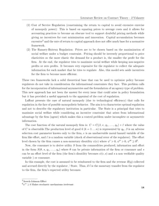 ▲✐t❡r❛t✉r❡ ❘❡✈✐❡✇ ♦♥ ❈♦♥tr❛❝t ❚❤❡♦r② ✲ ❏✳❱✐❞❛✉rr❡
✭✶✮ ❈♦st ♦❢ ❙❡r✈✐❝❡ ❘❡❣✉❧❛t✐♦♥ ✭❝♦♥str❛✐♥✐♥❣ t❤❡ r❡t✉r♥ t♦ ❝❛♣✐t❛❧ t♦ ❛✈♦✐❞ ❡①❝❡ss✐✈❡ ❡①❡r❝✐s❡
♦❢ ♠♦♥♦♣♦❧② ♣♦✇❡r✮✿ ❚❤✐s ✐s ❜❛s❡❞ ♦♥ ❡q✉❛t✐♥❣ ♣r✐❝❡s t♦ ❛✈❡r❛❣❡ ❝♦sts ❛♥❞ ✐t ❛❧❧♦✇s ❢♦r
❛❝❝♦✉♥t✐♥❣ ♣r❛❝t✐❝❡s t♦ ❜❡❝♦♠❡ ❛♥ ♦❜s❝✉r❡ t♦♦❧ t♦ s✉♣♣♦rt ❞♦✉❜t❢✉❧ ♣r✐❝✐♥❣ ♠❡t❤♦❞s ✇❤✐❧❡
❣✐✈✐♥❣ ♥♦ ✐♥❝❡♥t✐✈❡s ❢♦r ❝♦st ♠✐♥✐♠✐③❛t✐♦♥ ❛♥❞ ✐♥♥♦✈❛t✐♦♥✳ ❈❛♣✐t❛❧ ❛❝❝✉♠✉❧❛t✐♦♥ ❜❡❝♦♠❡s
❡①❝❡ss✐✈❡✺ ❛♥❞ t❤❡ r❛t❡ ♦❢ r❡t✉r♥ t♦ ❝❛♣✐t❛❧ ❛♣♣r♦❛❝❤ ❞♦❡s ♥♦t ♦✛❡r ♠✉❝❤ ❜❛s❡ ❢♦r ❛ ♥♦r♠❛t✐✈❡
❢r❛♠❡✇♦r❦✳
✭✷✮ ❚❤❡ ❘❛♠s❡②✲❇♦✐t❡✉① ❘❡❣✉❧❛t✐♦♥✿ Pr✐❝❡s ❛r❡ t♦ ❜❡ ❝❤♦s❡♥ ❜❛s❡❞ ♦♥ t❤❡ ♠❛①✐♠✐③❛t✐♦♥ ♦❢
s♦❝✐❛❧ ✇❡❧❢❛r❡ ✉♥❞❡r ❛ ❜✉❞❣❡t ❝♦♥str❛✐♥t✳ Pr✐❝✐♥❣ s❤♦✉❧❞ ❜❡ ✐♥✈❡rs❡❧② ♣r♦♣♦rt✐♦♥❛❧ t♦ ♣r✐❝❡
❡❧❛st✐❝✐t✐❡s s♦ t❤❡ ♠♦r❡ ❡❧❛st✐❝ t❤❡ ❞❡♠❛♥❞ ❢♦r ❛ ♣r♦❞✉❝t ✐s✱ t❤❡ s♠❛❧❧❡r t❤❡ ♣r♦✜t ❢♦r t❤❡
✜r♠✳ ❆t t❤❡ ❡♥❞✱ t❤❡ r❡❣✉❧❛t♦r tr✐❡s t♦ ♠❛①✐♠✐③❡ s♦❝✐❛❧ ✇❡❧❢❛r❡ ✇❤✐❧❡ ❦❡❡♣✐♥❣ ♥♦♥✲♥❡❣❛t✐✈❡
♣r♦✜ts ♦r ③❡r♦ ♣r♦✜ts✳ ■t ❜❡❝♦♠❡s ✈❡r② ❡①♣❡♥s✐✈❡ ❢♦r t❤❡ r❡❣✉❧❛t♦r t♦ ❝♦❧❧❡❝t t❤❡ ❛❞❡q✉❛t❡
✐♥❢♦r♠❛t✐♦♥ ❢♦r ❡❛❝❤ ♠❛r❦❡t t❤❛t ❤❡ tr✐❡s t♦ r❡❣✉❧❛t❡✳ ❆❧s♦✱ t❤✐s ♠♦❞❡❧ s❡ts ❛s✐❞❡ ✐♥❝❡♥t✐✈❡s
❢♦r t❤❡ ✜r♠ t♦ ❜❡❝♦♠❡ ♠♦r❡ ❡✣❝✐❡♥t✳
❚❤❡s❡ t✇♦ ❢r❛♠❡✇♦r❦s ❧❛❝❦ ❛ s♦❧✐❞ t❤❡♦r❡t✐❝❛❧ ❜❛s❡ t❤❛t ❝❛♥ ❜❡ ✉s❡❞ t♦ ♦♣t✐♠✐③❡ ♣♦❧✐❝② ❜❡❝❛✉s❡
r❡❣✉❧❛t♦rs ❞♦ ♥♦t t❛❦❡ ✐♥ ❝♦♥s✐❞❡r❛t✐♦♥ t❤❡ ✐♥❢♦r♠❛t✐♦♥❛❧ ❝♦♥str❛✐♥ts t❤❡② ❢❛❝❡✳ ❚❤✐s ♣r♦❜❧❡♠ ❝❛❧❧s
❢♦r t❤❡ ✐♥❝♦r♣♦r❛t✐♦♥ ♦❢ ✐♥❢♦r♠❛t✐♦♥❛❧ ❛s②♠♠❡tr✐❡s ❛♥❞ t❤❡ ❢♦r♠✉❧❛t✐♦♥ ♦❢ ❛♥ ❛❣❡♥❝② t②♣❡ ♦❢ ♣r♦❜❧❡♠✳
❚❤✐s ♥❡✇ ❛♣♣r♦❛❝❤ ❤❛s ♥♦t ❜❡❡♥ t❤❡ ❛♥s✇❡r ❢♦r ❡✈❡r② ✐ss✉❡ t❤❛t ❝♦✉❧❞ ❛r✐s❡ ✐♥ ♣♦❧✐❝② ❢♦r♠✉❧❛t✐♦♥
❜✉t ✐t ❤❛s ♣r♦✈✐❞❡❞ ❛ ✉s❡❢✉❧ ❛♣♣r♦❛❝❤ t♦ t❤❡ ❛♣♣r❛✐s❛❧ ♦❢ t❤❡ ❝♦st ♦❢ r❡❣✉❧❛t✐♦♥✳
▲❛✛♦♥t ♣r❡s❡♥ts t❤❡ ❝❛s❡ ♦❢ ♥❛t✉r❛❧ ♠♦♥♦♣♦❧② ✭❞✉❡ t♦ t❡❝❤♥♦❧♦❣✐❝❛❧ ❡✣❝✐❡♥❝②✮ t❤❛t ❝❛❧❧s ❢♦r
r❡❣✉❧❛t✐♦♥ ✐♥ t❤❡ ❢❛❝❡ ♦❢ ♣♦ss✐❜❧❡ ♠♦♥♦♣♦❧✐st✐❝ ❜❡❤❛✈✐♦r✳ ❚❤❡ ❛✐♠ ✐s t♦ ❝❤❛r❛❝t❡r✐③❡ ♦♣t✐♠❛❧ r❡❣✉❧❛t✐♦♥
❛♥❞ ♥♦t t♦ ❞❡s❝r✐❜❡ t❤❡ r❡❣✉❧❛t♦r② ✐♥st✐t✉t✐♦♥ ✐♥ ♣❛rt✐❝✉❧❛r✳ ❚❤❡ ❙t❛t❡ ✐s ❛ ♣r✐♥❝✐♣❛❧ t❤❛t tr✐❡s t♦
♠❛①✐♠✐③❡ s♦❝✐❛❧ ✇❡❧❢❛r❡ ✇❤✐❧❡ ❝♦♥s✐❞❡r✐♥❣ ❛♥ ✐♥❝❡♥t✐✈❡ ❝♦♥str❛✐♥t t❤❛t ❛r✐s❡s ❢r♦♠ ✐♥❢♦r♠❛t✐♦♥❛❧
❛❞✈❛♥t❛❣❡ ❜② t❤❡ ✜r♠ ✭❛❣❡♥t✮ ✇❤✐❝❤ ♠❛❦❡s t❤✐s ❛ ❝♦♥tr♦❧ ♣r♦❜❧❡♠ ✉♥❞❡r ✐♥❝♦♠♣❧❡t❡ ♦r ❛s②♠♠❡tr✐❝
✐♥❢♦r♠❛t✐♦♥✳
❚❤❡ ❝♦st ❢✉♥❝t✐♦♥ ♦❢ t❤❡ ♥❛t✉r❛❧ ♠♦♥♦♣♦❧② ✜r♠ ✐s✿ C = C(β, e, q1, . . . , qn) + ˜ε ✇❤❡r❡ t❤❡ ✈❛❧✉❡
♦❢ C ✐s ♦❜s❡r✈❛❜❧❡✳❚❤❡ ♣r♦❞✉❝t✐♦♥ ❧❡✈❡❧ ♦❢ ❣♦♦❞ k (k = 1 . . . n) ✐s r❡♣r❡s❡♥t❡❞ ❜② qk✱ β ✐s ❛♥ ❛❞✈❡rs❡
s❡❧❡❝t✐♦♥ ❝♦st ♣❛r❛♠❡t❡r ❦♥♦✇♥ ♦♥❧② t♦ t❤❡ ✜r♠✱ e ✐s ❛♥ ✉♥♦❜s❡r✈❛❜❧❡ ♠♦r❛❧ ❤❛③❛r❞ ✈❛r✐❛❜❧❡ ♦❢ t❤❡
✜r♠ ❧✐❦❡ ❡✛♦rt✱ ❛♥❞ ˜ε ✐s ❛ r❛♥❞♦♠ ✈❛r✐❛❜❧❡ ✭s❤♦❝❦ ♦❢ ♦❜s❡r✈❛t✐♦♥❛❧ ❡rr♦r ♦❢ t❤❡ r❡❣✉❧❛t♦r✮✳ ❚❤❡ ❡✛♦rt
❧❡✈❡❧ ❝❤♦s❡♥ ❜② t❤❡ ✜r♠ ❝❛✉s❡s ❛ ♥♦♥✲♠♦♥❡t❛r② ❞✐s✉t✐❧✐t② ψ(e) ✇❤❡r❡ ψ′ > 0✱ ψ′′ > 0✱ ψ′′′ ≥ 0✻✳
◆♦✇✱ t❤❡ ❝♦♥s✉♠❡r ✐s t♦ ❞❡r✐✈❡ ✉t✐❧✐t② S ❢r♦♠ t❤❡ ❝♦♠♠♦❞✐t✐❡s ♣r♦❞✉❝❡❞✱ ✐♥❢♦r♠❛t✐♦♥ ❛♥❞ ❡✛♦rt
✐♥ t❤❡ ❢♦r♠ S(θ, s, q1, . . . , qn) ✇❤❡r❡ θ ❝❛♥ ❜❡ ♣r✐✈❛t❡ ✐♥❢♦r♠❛t✐♦♥ ♦❢ t❤❡ ✜r♠ ♦r ❝♦♥s✉♠❡r ❛♥❞ s
❝❛♥ ❜❡ ❛♥ ❡✛♦rt ❧❡✈❡❧ ♦❢ t❤❡ ✜r♠ ✭t❤❡ ✜r♠✬s ❞✐s✉t✐❧✐t② ❜❡❝♦♠❡s ψ(e, s) ❛♥❞ s ❛ ♥♦♥ ✈❡r✐✜❛❜❧❡ q✉❛❧✐t②
✈❛r✐❛❜❧❡ ✮ ♦r ❝♦♥s✉♠❡r✳
■♥ t❤✐s ❡①❛♠♣❧❡✱ t❤❡ ❝♦st ✐s ❛ss✉♠❡❞ t♦ ❜❡ r❡✐♠❜✉rs❡❞ t♦ t❤❡ ✜r♠ ❛♥❞ t❤❡ r❡✈❡♥✉❡ R(q) ❝♦❧❧❡❝t❡❞
❛♥❞ ❛❝❝r✉❡❞ ❞✐r❡❝t❧② ❜② t❤❡ r❡❣✉❧❛t♦r ✴ ❙t❛t❡✳ ❚❤✉s✱ ✐❢ ˆt ✐s t❤❡ ♠♦♥❡t❛r② tr❛♥s❢❡r ❢r♦♠ t❤❡ r❡❣✉❧❛t♦r
t♦ t❤❡ ✜r♠✱ t❤❡ ✜r♠✬s ❡①♣❡❝t❡❞ ✉t✐❧✐t② ❜❡❝♦♠❡s✿
✺❆✈❡r❝❤✲❏♦❤♥s♦♥ ❊✛❡❝t
✻ψ′′′
≥ 0 ▼❛❦❡s st♦❝❤❛st✐❝ ♠❡❝❤❛♥✐s♠s ✐rr❡❧❡✈❛♥t
✶✽
 