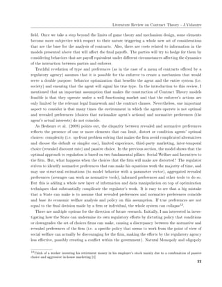 ▲✐t❡r❛t✉r❡ ❘❡✈✐❡✇ ♦♥ ❈♦♥tr❛❝t ❚❤❡♦r② ✲ ❏✳❱✐❞❛✉rr❡
✜❡❧❞✳ ❖♥❝❡ ✇❡ t❛❦❡ ❛ st❡♣ ❜❡②♦♥❞ t❤❡ ❧✐♠✐ts ♦❢ ❣❛♠❡ t❤❡♦r② ❛♥❞ ♠❡❝❤❛♥✐s♠ ❞❡s✐❣♥✱ s♦♠❡ ❡❧❡♠❡♥ts
❜❡❝♦♠❡ ♠♦r❡ s✉❜❥❡❝t✐✈❡ ✇✐t❤ r❡s♣❡❝t t♦ t❤❡✐r ♥❛t✉r❡ tr✐❣❣❡r✐♥❣ ❛ ✇❤♦❧❡ ♥❡✇ s❡t ♦❢ ❝♦♥s✐❞❡r❛t✐♦♥s
t❤❛t ❛r❡ t❤❡ ❜❛s❡ ❢♦r t❤❡ ❛♥❛❧②s✐s ♦❢ ❝♦♥tr❛❝ts✳ ❆❧s♦✱ t❤❡r❡ ❛r❡ ❝♦sts r❡❧❛t❡❞ t♦ ✐♥❢♦r♠❛t✐♦♥ ✐♥ t❤❡
♠♦❞❡❧s ♣r❡s❡♥t❡❞ ❛❜♦✈❡ t❤❛t ✇✐❧❧ ❛✛❡❝t t❤❡ ✜♥❛❧ ♣❛②♦✛s✳ ❚❤❡ ♣❛rt✐❡s ✇✐❧❧ tr② t♦ ❤❡❞❣❡ ❢♦r t❤❡♠ ❜②
❝♦♥s✐❞❡r✐♥❣ ❜❡❤❛✈✐♦rs t❤❛t ❛r❡ ♣❛②♦✛ ❡q✉✐✈❛❧❡♥t ✉♥❞❡r ❞✐✛❡r❡♥t ❝✐r❝✉♠st❛♥❝❡s ❛✛❡❝t✐♥❣ t❤❡ ❞②♥❛♠✐❝s
♦❢ t❤❡ ✐♥t❡r❛❝t✐♦♥ ❜❡t✇❡❡♥ ♣❛rt✐❡s ❛♥❞ ❡♥❢♦r❝❡r✳
❚r✉t❤❢✉❧ r❡✈❡❧❛t✐♦♥ ♦❢ t②♣❡ ❛♥❞ ♣r❡❢❡r❡♥❝❡s ✭❛s ✐♥ t❤❡ ❝❛s❡ ♦❢ ❛ ♠❡♥✉ ♦❢ ❝♦♥tr❛❝ts ♦✛❡r❡❞ ❜② ❛
r❡❣✉❧❛t♦r② ❛❣❡♥❝②✮ ❛ss✉♠❡s t❤❛t ✐t ✐s ♣♦ss✐❜❧❡ ❢♦r t❤❡ ❡♥❢♦r❝❡r t♦ ❝r❡❛t❡ ❛ ♠❡❝❤❛♥✐s♠ t❤❛t ✇♦✉❧❞
s❡r✈❡ ❛ ❞♦✉❜❧❡ ♣✉r♣♦s❡✿ ❜❡❤❛✈✐♦r ♦♣t✐♠✐③❛t✐♦♥ t❤❛t ❜❡♥❡✜ts t❤❡ ❛❣❡♥t ❛♥❞ t❤❡ ❡♥t✐r❡ s②st❡♠ ✭✐✳❡✳
s♦❝✐❡t②✮ ❛♥❞ ❡♥s✉r✐♥❣ t❤❛t t❤❡ ❛❣❡♥t ✇✐❧❧ s✐❣♥❛❧ ❤✐s tr✉❡ t②♣❡✳ ■♥ t❤❡ ✐♥tr♦❞✉❝t✐♦♥ t♦ t❤✐s r❡✈✐❡✇✱ ■
♠❡♥t✐♦♥❡❞ t❤❛t ❛♥ ✐♠♣♦rt❛♥t ❛ss✉♠♣t✐♦♥ t❤❛t ♠❛❦❡s t❤❡ ❝♦♥str✉❝t✐♦♥ ♦❢ ❈♦♥tr❛❝t ❚❤❡♦r② ♠♦❞❡❧s
❢❡❛s✐❜❧❡ ✐s t❤❛t t❤❡② ♦♣❡r❛t❡ ✉♥❞❡r ❛ ✇❡❧❧ ❢✉♥❝t✐♦♥✐♥❣ ♠❛r❦❡t ❛♥❞ t❤❛t t❤❡ ❡♥❢♦r❝❡r✬s ❛❝t✐♦♥s ❛r❡
♦♥❧② ❧✐♠✐t❡❞ ❜② t❤❡ r❡❧❡✈❛♥t ❧❡❣❛❧ ❢r❛♠❡✇♦r❦ ❛♥❞ t❤❡ ❝♦♥tr❛❝t ❝❧❛✉s❡s✳ ◆❡✈❡rt❤❡❧❡ss✱ ♦♥❡ ✐♠♣♦rt❛♥t
❛s♣❡❝t t♦ ❝♦♥s✐❞❡r ✐s t❤❛t ♠❛♥② t✐♠❡s t❤❡ ❡♥✈✐r♦♥♠❡♥t ✐♥ ✇❤✐❝❤ t❤❡ ❛❣❡♥ts ♦♣❡r❛t❡ ✐s ♥♦t ♦♣t✐♠❛❧
❛♥❞ r❡✈❡❛❧❡❞ ♣r❡❢❡r❡♥❝❡s ✭❝❤♦✐❝❡s t❤❛t r❛t✐♦♥❛❧✐③❡ ❛❣❡♥t✬s ❛❝t✐♦♥s✮ ❛♥❞ ♥♦r♠❛t✐✈❡ ♣r❡❢❡r❡♥❝❡s ✭t❤❡
❛❣❡♥t✬s ❛❝t✉❛❧ ✐♥t❡r❡sts✮ ❞♦ ♥♦t ❝♦✐♥❝✐❞❡✳
❆s ❇❡s❤❡❛rs ❡t ❛❧✳ ✭✷✵✵✽✮ ♣♦✐♥ts ♦✉t✱ t❤❡ ❞✐s♣❛r✐t② ❜❡t✇❡❡♥ r❡✈❡❛❧❡❞ ❛♥❞ ♥♦r♠❛t✐✈❡ ♣r❡❢❡r❡♥❝❡s
r❡✢❡❝ts t❤❡ ♣r❡s❡♥❝❡ ♦❢ ♦♥❡ ♦r ♠♦r❡ ❡❧❡♠❡♥ts t❤❛t ❝❛♥ ❧✐♠✐t✱ ❞✐st♦rt ♦r ❝♦♥❞✐t✐♦♥ ❛❣❡♥ts✬ ♦♣t✐♠❛❧
❝❤♦✐❝❡s✿ ❝♦♠♣❧❡①✐t② ✭✐✳❡✳ ✉♣✲❢r♦♥t ♣r♦❜❧❡♠ s♦❧✈✐♥❣ t❤❛t ♠❛❦❡s t❤❡ ✜r♠ ❛✈♦✐❞ ❝♦♠♣❧✐❝❛t❡❞ ❛❧t❡r♥❛t✐✈❡s
❛♥❞ ❝❤♦♦s❡ t❤❡ ❞❡❢❛✉❧t ♦r s✐♠♣❧❡r ♦♥❡✮✱ ❧✐♠✐t❡❞ ❡①♣❡r✐❡♥❝❡✱ t❤✐r❞✲♣❛rt② ♠❛r❦❡t✐♥❣✱ ✐♥t❡r✲t❡♠♣♦r❛❧
❝❤♦✐❝❡ ✭r❡✈❡❛❧❡❞ ❞✐s❝♦✉♥t r❛t❡✮ ❛♥❞ ♣❛ss✐✈❡ ❝❤♦✐❝❡✳ ■♥ t❤❡ ♣r❡✈✐♦✉s s❡❝t✐♦♥✱ t❤❡ ♠♦❞❡❧ s❤♦✇s t❤❛t t❤❡
♦♣t✐♠❛❧ ❛♣♣r♦❛❝❤ t♦ r❡❣✉❧❛t✐♦♥ ✐s ❜❛s❡❞ ♦♥ t✇♦ ❢✉♥❞❛♠❡♥t❛❧ ♣✐❧❧❛rs✿ ❙♦❝✐❛❧ ❲❡❧❢❛r❡ ❛♥❞ ■♥❝❡♥t✐✈❡s t♦
t❤❡ ✜r♠✳ ❇✉t✱ ✇❤❛t ❤❛♣♣❡♥s ✇❤❡♥ t❤❡ ❝❤♦✐❝❡s t❤❛t t❤❡ ✜r♠ ✇✐❧❧ ♠❛❦❡ ❛r❡ ❞✐st♦rt❡❞❄ ❚❤❡ r❡❣✉❧❛t♦r
str✐✈❡s t♦ ✐❞❡♥t✐❢② ♥♦r♠❛t✐✈❡ ♣r❡❢❡r❡♥❝❡s t❤❛t ❝❛♥ ♠❛❦❡ ❤✐s ❡q✉❛t✐♦♥s ✇♦r❦ t❤❡ ♠❛❥♦r✐t② ♦❢ t✐♠❡✱ ❛♥❞
♠❛② ✉s❡ str✉❝t✉r❛❧ ❡st✐♠❛t✐♦♥s ✭t♦ ♠♦❞❡❧ ❜❡❤❛✈✐♦r ✇✐t❤ ❛ ♣❛r❛♠❡t❡r ✈❡❝t♦r✮✱ ❛❣❣r❡❣❛t❡❞ r❡✈❡❛❧❡❞
♣r❡❢❡r❡♥❝❡s ✭❛✈❡r❛❣❡s ❝❛♥ ✇♦r❦ ❛s ♥♦r♠❛t✐✈❡ t♦♦❧s✮✱ ✐♥❢♦r♠❡❞ ♣r❡❢❡r❡♥❝❡s ❛♥❞ ♦t❤❡r t♦♦❧s t♦ ❞♦ s♦✳
❇✉t t❤✐s ✐s ❛❞❞✐♥❣ ❛ ✇❤♦❧❡ ♥❡✇ ❧❛②❡r ♦❢ ✐♥❢♦r♠❛t✐♦♥ ❛♥❞ ❞❛t❛ ♠❛♥✐♣✉❧❛t✐♦♥ ♦♥ t♦♣ ♦❢ ♦♣t✐♠✐③❛t✐♦♥
t❡❝❤♥✐q✉❡s t❤❛t s✉❜st❛♥t✐❛❧❧② ❝♦♠♣❧✐❝❛t❡ t❤❡ r❡❣✉❧❛t♦r✬s ✇♦r❦✳ ■t ✐s ❡❛s② t♦ s❡❡ t❤❛t ❛ ❜✐❣ ♠✐st❛❦❡
t❤❛t ❛ ❙t❛t❡ ❝❛♥ ♠❛❦❡ ✐s t♦ ❛ss✉♠❡ t❤❛t r❡✈❡❛❧❡❞ ♣r❡❢❡r❡♥❝❡s ❛♥❞ ♥♦r♠❛t✐✈❡ ♣r❡❢❡r❡♥❝❡s ❝♦✐♥❝✐❞❡
❛♥❞ ❜❛s❡ ✐ts ❡❝♦♥♦♠✐❝ ✇❡❧❢❛r❡ ❛♥❛❧②s✐s ❛♥❞ ♣♦❧✐❝② ♦♥ t❤✐s ❛ss✉♠♣t✐♦♥✳ ■❢ tr✉❡ ♣r❡❢❡r❡♥❝❡s ❛r❡ ♥♦t
❡q✉❛❧ t♦ t❤❡ ✜♥❛❧ ❞❡❝✐s✐♦♥ ♠❛❞❡ ❜② ❛ ✜r♠ ♦r ✐♥❞✐✈✐❞✉❛❧✱ t❤❡ ✇❤♦❧❡ s②st❡♠ ❝❛♥ ❝♦❧❧❛♣s❡✶✷✳
❚❤❡r❡ ❛r❡ ♠✉❧t✐♣❧❡ ♦♣t✐♦♥s ❢♦r t❤❡ ❞✐r❡❝t✐♦♥ ♦❢ ❢✉t✉r❡ r❡s❡❛r❝❤✳ ■♥✐t✐❛❧❧②✱ ■ ❛♠ ✐♥t❡r❡st❡❞ ✐♥ ✐♥✈❡s✲
t✐❣❛t✐♥❣ ❤♦✇ t❤❡ ❙t❛t❡ ❝❛♥ ✉♥❞❡r♠✐♥❡ ✐ts ♦✇♥ r❡❣✉❧❛t♦r② ❡✛♦rts ❜② ❞✐❝t❛t✐♥❣ ♣♦❧✐❝② t❤❛t ❝♦♥❞✐t✐♦♥s
♦r ❞♦✇♥❣r❛❞❡s t❤❡ s❡t ♦❢ ❝❤♦✐❝❡s ✜r♠s ❝❛♥ ♠❛❦❡✱ ❝❛✉s✐♥❣ ❛ ❞✐s❝r❡♣❛♥❝② ❜❡t✇❡❡♥ t❤❡ ♥♦r♠❛t✐✈❡ ❛♥❞
r❡✈❡❛❧❡❞ ♣r❡❢❡r❡♥❝❡s ♦❢ t❤❡ ✜r♠ ✭✐✳❡✳ ❛ s♣❡❝✐✜❝ ♣♦❧✐❝② t❤❛t s❡❡♠s t♦ ✇♦r❦ ❢r♦♠ t❤❡ ♣♦✐♥t ♦❢ ✈✐❡✇ ♦❢
s♦❝✐❛❧ ✇❡❧❢❛r❡ ❝❛♥ ❛❝t✉❛❧❧② ❜❡ ❞✐s❝♦✉r❛❣✐♥❣ ❢♦r t❤❡ ✜r♠✱ ♠❛❦✐♥❣ t❤❡ ❡✛♦rts ❜② t❤❡ r❡❣✉❧❛t♦r② ❛❣❡♥❝②
❧❡ss ❡✛❡❝t✐✈❡✱ ♣♦ss✐❜❧② ❝r❡❛t✐♥❣ ❛ ❝♦♥✢✐❝t ✇✐t❤✐♥ t❤❡ ❣♦✈❡r♥♠❡♥t✮✳ ◆❛t✉r❛❧ ▼♦♥♦♣♦❧② ❛♥❞ ♦❧✐❣♦♣♦❧②
✶✷❚❤✐♥❦ ♦❢ ❛ ✇♦r❦❡r ✐♥✈❡st✐♥❣ ❤✐s r❡t✐r❡♠❡♥t ♠♦♥❡② ✐♥ ❤✐s ❡♠♣❧♦②❡r✬s st♦❝❦ ♠❛✐♥❧② ❞✉❡ t♦ ❛ ❝♦♠❜✐♥❛t✐♦♥ ♦❢ ♣❛ss✐✈❡
❝❤♦✐❝❡ ❛♥❞ ❛❣❣r❡ss✐✈❡ ✐♥✲❤♦✉s❡ ♠❛r❦❡t✐♥❣ ❬✶❪
✷✷
 