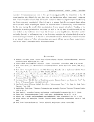 ▲✐t❡r❛t✉r❡ ❘❡✈✐❡✇ ♦♥ ❈♦♥tr❛❝t ❚❤❡♦r② ✲ ❏✳❱✐❞❛✉rr❡
❝❛s❡s ✭✐✳❡✳ t❡❧❡❝♦♠♠✉♥✐❝❛t✐♦♥s✮ s❡❡♠ t♦ ❜❡ ❛ ❣♦♦❞ st❛rt✐♥❣ ❣r♦✉♥❞ ❢♦r t❤❡ ❢♦r♠✉❧❛t✐♦♥ ♦❢ t❤❡ r❡❧✲
❡✈❛♥t q✉❡st✐♦♥s s✐♥❝❡ ❤✐st♦r✐❝❛❧❧②✱ t❤❡② ❤❛✈❡ ❜❡❡♥ t❤❡ ❜❛tt❧❡❣r♦✉♥❞ ✇❤❡r❡ t❤♦s❡ ♠❛✐♥❧② ❝♦♥❝❡r♥❡❞
✇✐t❤ s♦❝✐❛❧ ✐ss✉❡s ❤❛✈❡ ❝❧❛s❤❡❞ ✇✐t❤ ❢r❡❡ ♠❛r❦❡t ❝❤❛♠♣✐♦♥s ✇❤✐❧❡ ♠❛❦✐♥❣ t❤❡ r❡❣✉❧❛t♦r② ❡✛♦rts ❜②
t❤❡ ❙t❛t❡ ❡✈❡♥ ♠♦r❡ ❝♦♠♣❧✐❝❛t❡❞✳ ❆❧s♦✱ ✐t ✐s ♥❛✐✈❡ t♦ ❛ss✉♠❡ t❤❛t t❤❡ ❣♦✈❡r♥♠❡♥t ❛❧✇❛②s ❛❧✐❣♥s
✐ts ❛❝t✐♦♥s ✇✐t❤ s♦❝✐❛❧ ✐♥t❡r❡sts ❥✉st ❜❡❝❛✉s❡ t❤❡ ❧✐t❡r❛t✉r❡ s❡❡♠s t♦ ❢♦❝✉s ♠❛✐♥❧② ♦♥ t❤❡ ✐♥❝❡♥t✐✈❡s
❢♦r t❤❡ ✜r♠✱ ❧❡❛✈✐♥❣ t❤❡ s♦❝✐❛❧ ✇❡❧❢❛r❡ ♠❛①✐♠✐③❛t✐♦♥ ❡❧❡♠❡♥t ❛❧♠♦st ✉♥t♦✉❝❤❡❞✳ ❚❤✐♥❦✐♥❣ ♦❢ t❤❡
❣♦✈❡r♥♠❡♥t ❛s ❛♥ ❛❧✇❛②s ❜❡♥❡✈♦❧❡♥t ✐♥st✐t✉t✐♦♥ ❝❛♥ ✇♦r❦ ❛t t❤❡ ✜rst ❧❡✈❡❧ ♦❢ ♠♦❞❡❧ ❢♦r♠✉❧❛t✐♦♥✱ ❜✉t
♦♥❝❡ ✇❡ ❧♦♦❦ ❛t t❤❡ r❡❛❧ ✇♦r❧❞ ✇❡ s❡❡ t❤❛t t❤✐s ❜❡❝♦♠❡s ❛♥ ♦✈❡r✲s✐♠♣❧✐✜❝❛t✐♦♥✳ ❚❤❡r❡❢♦r❡✱ ❛♥♦t❤❡r
♦♣t✐♦♥ ❢♦r t❤❡ st✉❞② ♦❢ ✐♥❡✣❝✐❡♥t ❛❝t✐♦♥s ❜② t❤❡ ❙t❛t❡ t❤❛t ❝♦♥❞✐t✐♦♥ t❤❡ ❜❡❤❛✈✐♦r ♦❢ t❤❡ ✜r♠ ❝❛♥ ❜❡
s✐❞❡✲❝♦♥tr❛❝t✐♥❣ ♦r ❝♦❧❧✉s✐♦♥ ❛s ✐♥ t❤❡ ❝❛s❡ ♦❢ ♣r♦❝✉r❡♠❡♥t ❝♦♥tr❛❝ts✳ ■♥ t❤✐s ❝❛s❡✱ ❝♦❧❧✉s✐✈❡ ❜❡❤❛✈✐♦r
✐s ♥♦t ❛❧✐❣♥❡❞ ✇✐t❤ s♦❝✐❡t②✬s ❜❡st ✐♥t❡r❡sts s✐♥❝❡ ❣♦✈❡r♥♠❡♥t ♦✣❝✐❛❧s ♠❛② ❛❝t ❜❛s❡❞ ♦♥ ♣r❡❢❡r❡♥❝❡s
t❤❛t ❞♦ ♥♦t ♠❛t❝❤ t❤♦s❡ ♦❢ t❤❡ s♦❝✐❛❧ ✇❡❧❢❛r❡ ♠❛①✐♠✐③❡r✳
❘❡❢❡r❡♥❝❡s
❬✶❪ ❇❡s❤❡❛rs✱ ❏♦❤♥❀ ❈❤♦✐✱ ❏❛♠❡s❀ ▲❛✐❜s♦♥✱ ❉❛✈✐❞❀ ▼❛❞r✐❛♥✱ ❇r✐❣✐tt❡✿ ✏❍♦✇ ❛r❡ Pr❡❢❡r❡♥❝❡s ❘❡✈❡❛❧❡❞❄✑✱ ❏♦✉r♥❛❧ ♦❢
P✉❜❧✐❝ ❊❝♦♥♦♠✐❝s✱ ✷✵✵✽✱ ✾✷ ✭✽✲✾✮✱ ✶✼✽✼✲✶✼✾✹✳
❬✷❪ ❊✈❛♥s✱ ❘♦❜❡rt✿ ✏❙✐♠♣❧❡ ❊✣❝✐❡♥t ❈♦♥tr❛❝ts ✐♥ ❈♦♠♣❧❡① ❊♥✈✐r♦♥♠❡♥ts✑✱ ❊❝♦♥♦♠❡tr✐❝❛✱ ✷✵✵✽✱ ✼✻ ✭✸✮✱ ✹✺✾✲✹✾✶✳
❬✸❪ ❍❛rt✱ ❖❧✐✈❡r❀ ▼♦♦r❡✱ ❏♦❤♥✿ ✏❋♦✉♥❞❛t✐♦♥s ♦❢ ■♥❝♦♠♣❧❡t❡ ❈♦♥tr❛❝ts✑✱ ❘❡✈✐❡✇ ♦❢ ❊❝♦♥♦♠✐❝ ❙t✉❞✐❡s✱ ✶✾✾✾✱ ✻✻ ✭✶✮✱
✽✸✲✶✶✹✳
❬✹❪ ❍❛rt✱ ❖❧✐✈❡r✿ ✏■♥❝♦♠♣❧❡t❡ ❈♦♥tr❛❝ts ❛♥❞ P✉❜❧✐❝ ❖✇♥❡rs❤✐♣✿ ❘❡♠❛r❦s✱ ❛♥❞ ❛♥ ❆♣♣❧✐❝❛t✐♦♥ t♦ P✉❜❧✐❝✲Pr✐✈❛t❡
P❛rt♥❡rs❤✐♣s❄✑✱ ❚❤❡ ❊❝♦♥♦♠✐❝ ❏♦✉r♥❛❧✱ ✷✵✵✸✱ ✶✶✸ ✭✹✽✻✮✱ ❈✻✾✲❈✼✻✳
❬✺❪ ▲❛✛♦♥t✱ ❏❡❛♥✲❏❛❝q✉❡s✿ ✏❚❤❡ ◆❡✇ ❊❝♦♥♦♠✐❝s ♦❢ ❘❡❣✉❧❛t✐♦♥ ❚❡♥ ❨❡❛rs ❆❢t❡r✑✱ ❊❝♦♥♦♠❡tr✐❝❛✱ ✶✾✾✹✱ ✻✷ ✭✸✮✱ ✺✵✼✲✺✸✼✳
❬✻❪ ▲❛✛♦♥t✱ ❏❡❛♥✲❏❛❝q✉❡s✿ ✏❘❡❣✉❧❛t✐♦♥✱ ♠♦r❛❧ ❤❛③❛r❞ ❛♥❞ ✐♥s✉r❛♥❝❡ ♦❢ ❡♥✈✐r♦♥♠❡♥t❛❧ r✐s❦s✑✱ ❏♦✉r♥❛❧ ♦❢ P✉❜❧✐❝
❊❝♦♥♦♠✐❝s✱ ✶✾✾✺✱ ✺✽ ✭✸✮✱ ✸✶✾✲✸✸✻✳
❬✼❪ ▼❛rt✐♠♦rt✱ ❉❛✈✐❞✿ ✏❚❤❡ ▲✐❢❡ ❈②❝❧❡ ♦❢ ❘❡❣✉❧❛t♦r② ❆❣❡♥❝✐❡s✿ ❉②♥❛♠✐❝ ❈❛♣t✉r❡ ❛♥❞ ❚r❛♥s❛❝t✐♦♥ ❈♦sts✑✱ ❚❤❡
❘❡✈✐❡✇ ❖❢ ❊❝♦♥♦♠✐❝ ❙t✉❞✐❡s✱ ✶✾✾✾✱ ✻✻ ✭✹✮✱ ✾✷✾✲✾✹✼✳
❬✽❪ ▼❛s✲❈♦❧❡❧❧✱ ❆♥❞r❡✉❀ ❲❤✐♥st♦♥✱ ▼✐❝❤❛❡❧❀ ●r❡❡♥✱ ❏❡rr②✿ ✏▼✐❝r♦❡❝♦♥♦♠✐❝ ❚❤❡♦r②✑✳ ◆❡✇ ❨♦r❦✱ ◆❡✇ ❨♦r❦✿ ❖①❢♦r❞
❯♥✐✈❡rs✐t② Pr❡ss✱ ✶✾✾✺
❬✾❪ ▼❛s❦✐♥✱ ❊r✐❝❀ ❚✐r♦❧❡✱ ❏❡❛♥✿ ✏❯♥❢♦r❡s❡❡♥ ❈♦♥t✐♥❣❡♥❝✐❡s ❛♥❞ ■♥❝♦♠♣❧❡t❡ ❈♦♥tr❛❝ts✑✳ ❘❡✈✐❡✇ ♦❢ ❊❝♦♥♦♠✐❝ ❙t✉❞✐❡s✱
✶✾✾✾✱ ✻✻✱ ✽✸✲✶✶✹✳
❬✶✵❪ ❙♣✐❡r✱ ❑❛t❤r②♥✿ ✏■♥❝♦♠♣❧❡t❡ ❈♦♥tr❛❝ts ❛♥❞ ❙✐❣♥❛❧✐♥❣✑✱ ❘❛♥❞ ❏♦✉r♥❛❧ ♦❢ ❊❝♦♥♦♠✐❝s✱ ✶✾✾✷✱ ✷✸ ✭✸✮✱ ✹✸✷✲✹✹✸✳
❬✶✶❪ ❚✐r♦❧❡✱ ❏❡❛♥✿ ✏■♥❝♦♠♣❧❡t❡ ❈♦♥tr❛❝ts✿ ❲❤❡r❡ ❉♦ ❲❡ ❙t❛♥❞❄✑✱ ❊❝♦♥♦♠❡tr✐❝❛✱ ✶✾✾✾✱ ✻✼ ✭✹✮✱ ✼✹✶✲✼✽✶✳
❬✶✷❪ ❲❛ts♦♥✱ ❏♦❡❧✿ ✏❈♦♥tr❛❝t✱ ▼❡❝❤❛♥✐s♠ ❉❡s✐❣♥✱ ❛♥❞ ❚❡❝❤♥♦❧♦❣✐❝❛❧ ❉❡t❛✐❧✑✱ ❊❝♦♥♦♠❡tr✐❝❛✱ ✷✵✵✼✱ ✼✺ ✭✶✮✱ ✺✺✲✽✶✳
❬✶✸❪ ❇♦❧t♦♥✱ P❛tr✐❝❦✱ ❛♥❞ ❉❡✇❛tr✐♣♦♥t✱ ▼❛t❤✐❛s✿ ✏❈♦♥tr❛❝t ❚❤❡♦r②✑✳ ❈❛♠❜r✐❞❣❡✱ ▼❛ss❛❝❤✉s❡tts✿ ❚❤❡ ▼■❚ Pr❡ss✱
✷✵✵✺
❬✶✹❪ ❍❛rt✱ ❖❧✐✈❡r✿ ✏❋✐r♠s✱ ❈♦♥tr❛❝ts ❛♥❞ ❋✐♥❛♥❝✐❛❧ ❙tr✉❝t✉r❡✑✳ ❑✐♥❣✬s ▲②♥♥✱ ◆♦r❢♦❧❦✿ ❖①❢♦r❞✱ ✶✾✾✺
✷✸
 