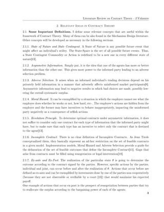 ▲✐t❡r❛t✉r❡ ❘❡✈✐❡✇ ♦♥ ❈♦♥tr❛❝t ❚❤❡♦r② ✲ ❏✳❱✐❞❛✉rr❡
✷✳ ❘❡❧❡✈❛♥t ■❞❡❛s ✐♥ ❈♦♥tr❛❝t ❚❤❡♦r②
✷✳✶✳ ❙♦♠❡ ■♠♣♦rt❛♥t ❉❡✜♥✐t✐♦♥s✳ ■ ❞❡✜♥❡ s♦♠❡ r❡❧❡✈❛♥t ❝♦♥❝❡♣ts t❤❛t ❛r❡ ✉s❡❢✉❧ ✇✐t❤✐♥ t❤❡
❢r❛♠❡✇♦r❦ ♦❢ ❈♦♥tr❛❝t ❚❤❡♦r②✳ ▼❛♥② ♦❢ t❤❡♠ ❝❛♥ ❜❡ ❛❧s♦ ❢♦✉♥❞ ✐♥ t❤❡ ▼❡❝❤❛♥✐s♠ ❉❡s✐❣♥ ❧✐t❡r❛t✉r❡✳
❖t❤❡r ❝♦♥❝❡♣ts ✇✐❧❧ ❜❡ ❞❡✈❡❧♦♣❡❞ ❛s ♥❡❝❡ss❛r② ✐♥ t❤❡ ❢♦❧❧♦✇✐♥❣ s❡❝t✐♦♥s✳
✷✳✶✳✶✳ ❙t❛t❡ ♦❢ ◆❛t✉r❡ ❛♥❞ ❙t❛t❡ ❈♦♥t✐♥❣❡♥t✳ ❆ ❙t❛t❡ ♦❢ ◆❛t✉r❡ ✐s ❛♥② ♣♦ss✐❜❧❡ ❢✉t✉r❡ ❡✈❡♥t t❤❛t
♠✐❣❤t ❛✛❡❝t ❛♥ ✐♥❞✐✈✐❞✉❛❧✬s ✉t✐❧✐t②✳ ❚❤❡ ❙t❛t❡✲❙♣❛❝❡ ✐s t❤❡ s❡t ♦❢ ❛❧❧ ♣♦ss✐❜❧❡ ❢✉t✉r❡ ❡✈❡♥ts✳ ❚❤✉s✱
❛ ❙t❛t❡ ❈♦♥t✐♥❣❡♥t ❈♦♠♠♦❞✐t② ♦r ❆❝t✐♦♥ ✐s r❡❞❡✜♥❡❞ t♦ ❜❡ ❛ ♥❡✇ ♦♥❡ ✐♥ ❡✈❡r② ❞✐✛❡r❡♥t st❛t❡ ♦❢
♥❛t✉r❡❬✶✸❪✳
✷✳✶✳✷✳ ❆s②♠♠❡tr✐❝ ■♥❢♦r♠❛t✐♦♥✳ ❙✐♠♣❧② ♣✉t✱ ✐t ✐s t❤❡ ✐❞❡❛ t❤❛t ♦♥❡ ♦❢ t❤❡ ❛❣❡♥ts ❤❛s ♠♦r❡ ♦r ❜❡tt❡r
✐♥❢♦r♠❛t✐♦♥ t❤❛♥ t❤❡ ♦t❤❡r ♦♥❡✳ ❚❤✐s ❣✐✈❡s ♠♦r❡ ♣♦✇❡r t♦ t❤❡ ✐♥❢♦r♠❡❞ ♣❛rt② ❧❡❛❞✐♥❣ t♦ ❛♥ ❛❞✈❡rs❡
s❡❧❡❝t✐♦♥ ♣r♦❜❧❡♠✳
✷✳✶✳✸✳ ❆❞✈❡rs❡ ❙❡❧❡❝t✐♦♥✳ ■t ❛r✐s❡s ✇❤❡♥ ❛♥ ✐♥❢♦r♠❡❞ ✐♥❞✐✈✐❞✉❛❧✬s tr❛❞✐♥❣ ❞❡❝✐s✐♦♥s ❞❡♣❡♥❞ ♦♥ ❤✐s
♣r✐✈❛t❡❧② ❤❡❧❞ ✐♥❢♦r♠❛t✐♦♥ ✐♥ ❛ ♠❛♥♥❡r t❤❛t ❛❞✈❡rs❡❧② ❛✛❡❝ts ✉♥✐♥❢♦r♠❡❞ ♠❛r❦❡t ♣❛rt✐❝✐♣❛♥ts❬✽❪✳
❆s②♠♠❡tr✐❝ ✐♥❢♦r♠❛t✐♦♥ ♠❛② ❧❡❛❞ t♦ ♥❡❣❛t✐✈❡ r❡s✉❧ts ✐♥ ✇❤✐❝❤ ❜❛❞ ❝❤♦✐❝❡s ❛r❡ ♠❛❞❡✱ ♣♦ss✐❜❧② ❧♦✇✲
❡r✐♥❣ t❤❡ ♦✈❡r❛❧❧ s②st❡♠❛t✐❝ s✉r♣❧✉s✳
✷✳✶✳✹✳ ▼♦r❛❧ ❍❛③❛r❞✳ ■t ❝❛♥ ❜❡ ❡①❡♠♣❧✐✜❡❞ ❜② ❛ s✐t✉❛t✐♦♥ ✐♥ ✇❤✐❝❤ t❤❡ ❡♠♣❧♦②❡r ❝❛♥♥♦t s❡❡ ✇❤❛t t❤❡
❡♠♣❧♦②❡❡ ❞♦❡s✲✇❤❡t❤❡r ❤❡ ✇♦r❦s ♦r ♥♦t✱ ❤♦✇ ❤❛r❞✱ ❡t❝✲✳ ❚❤❡ ❡♠♣❧♦②❡❡✬s ❛❝t✐♦♥s ❛r❡ ❤✐❞❞❡♥ ❢r♦♠ t❤❡
❡♠♣❧♦②❡r ❛♥❞ t❤❡ ❢♦r♠❡r ♠❛② ❤❛✈❡ ✐♥❝❡♥t✐✈❡s t♦ ❜❡❤❛✈❡ ✐♥❛♣♣r♦♣r✐❛t❡❧②✱ ✐♠♣❛❝t✐♥❣ t❤❡ ✉♥✐♥❢♦r♠❡❞
♣❛rt② ♥❡❣❛t✐✈❡❧② ❛s ❛ ❝♦♥s❡q✉❡♥❝❡ ♦❢ s❡❧✜s❤ ❛❝t✐♦♥s✳
✷✳✶✳✺✳ ❘❡✈❡❧❛t✐♦♥ Pr✐♥❝✐♣❧❡✳ ❚♦ ❞❡t❡r♠✐♥❡ ♦♣t✐♠❛❧ ❝♦♥tr❛❝ts ✉♥❞❡r ❛s②♠♠❡tr✐❝ ✐♥❢♦r♠❛t✐♦♥✱ ✐t ❞♦❡s
♥♦t s✉✣❝❡ t♦ ❝♦♥s✐❞❡r ♦♥❧② ♦♥❡ ❝♦♥tr❛❝t ❢♦r ❡❛❝❤ t②♣❡ ♦❢ ✐♥❢♦r♠❛t✐♦♥ t❤❛t t❤❡ ✐♥❢♦r♠❡❞ ♣❛rt② ♠✐❣❤t
❤❛✈❡✱ ❜✉t t♦ ♠❛❦❡ s✉r❡ t❤❛t ❡❛❝❤ t②♣❡ ❤❛s ❛♥ ✐♥❝❡♥t✐✈❡ t♦ s❡❧❡❝t ♦♥❧② t❤❡ ❝♦♥tr❛❝t t❤❛t ✐s ❞❡st✐♥❡❞
t♦ t❤❡ ❛❣❡♥t❬✶✸❪✳
✷✳✶✳✻✳ ■♥❝♦♠♣❧❡t❡ ❈♦♥tr❛❝t✳ ❚❤❡r❡ ✐s ♥♦ ❝❧❡❛r ❞❡✜♥✐t✐♦♥ ♦❢ ■♥❝♦♠♣❧❡t❡ ❈♦♥tr❛❝ts✳ ❆s ❏❡❛♥ ❚✐r♦❧❡
❝♦♥❝❡♣t✉❛❧✐③❡❞ t❤❡♠✱ t❤❡② ❜❛s✐❝❛❧❧② r❡♣r❡s❡♥t ❛♥ ❛❞✲❤♦❝ r❡str✐❝t✐♦♥ ♦♥ t❤❡ s❡t ♦❢ ❢❡❛s✐❜❧❡ ❝♦♥tr❛❝ts
✐♥ ❛ ❣✐✈❡♥ ♠♦❞❡❧✳ ■♠♣❧❡♠❡♥t❛t✐♦♥ ♠♦❞❡❧s✱ ▼♦r❛❧ ❍❛③❛r❞ ❛♥❞ ❆❞✈❡rs❡ ❙❡❧❡❝t✐♦♥ ♣r♦✈✐❞❡ ❛ ❣✉✐❞❡ ❢♦r
t❤❡ ❞❡❧✐♥❡❛t✐♦♥ ♦❢ t❤❡ s❡t ♦❢ ❢❡❛s✐❜❧❡ ♦✉t❝♦♠❡s t❤❛t ❞❡✜♥❡ t❤❡ ■♥❝♦♠♣❧❡t❡ ❈♦♥tr❛❝t❬✶✶❪✳ ●❛♣s t❤❛t
❛r✐s❡ ❢r♦♠ ❝♦♥tr❛❝ts ♠✉st ❜❡ ✜❧❧❡❞ ✉s✐♥❣ r❡♥❡❣♦t✐❛t✐♦♥ ♦r ❧❡❣❛❧ ✐♥t❡r✈❡♥t✐♦♥❬✶✵❪✳
✷✳✶✳✼✳ ❊①✲❛♥t❡ ❛♥❞ ❊①✲P♦st✳ ❚❤❡ r❡❛❧✐③❛t✐♦♥ ♦❢ t❤❡ ♣❛rt✐❝✉❧❛r st❛t❡ θ ✐s ❣♦✐♥❣ t♦ ❞❡t❡r♠✐♥❡ t❤❡
♦✉t❝♦♠❡ ❛❝❝♦r❞✐♥❣ t♦ t❤❡ ❝♦♥tr❛❝t s✐❣♥❡❞ ❜② t❤❡ ♣❛rt✐❡s✳ ❍♦✇❡✈❡r✱ s♣❡❝✐✜❝ ❛❝t✐♦♥s ❜② t❤❡ ♣❛rt✐❡s✱
✐♥❞✐✈✐❞✉❛❧ ❛♥❞ ❥♦✐♥t✱ ❝❛♥ ♦❝❝✉r ❜❡❢♦r❡ ❛♥❞ ❛❢t❡r t❤❡ r❡❛❧✐③❛t✐♦♥ ♦❢ θ✳ ❆❝t✐♦♥s t❤❛t ♦❝❝✉r ❜❡❢♦r❡ ❛r❡
❞❡✜♥❡❞ ❛s ❡①✲❛♥t❡ ❛♥❞ ❝❛♥ ❜❡ ❡①❡♠♣❧✐✜❡❞ ❜② ✐♥✈❡st♠❡♥ts ❞♦♥❡ ❜② ♦♥❡ ♦❢ t❤❡ ♣❛rt✐❡s ♥♦♥ ❝♦♦♣❡r❛t✐✈❡❧②
✭❜❡❝❛✉s❡ t❤❡② ❛r❡ ♥♦t ♦❜s❡r✈❛❜❧❡ ♦r ✈❡r✐✜❛❜❧❡ ❜② ❛ ❝♦✉rt ❬✶✸❪✮ t❤❛t ✇♦✉❧❞ ♠❛①✐♠✐③❡ ❤✐s ❡①♣❡❝t❡❞
♣❛②♦✛✳
❖♥❡ ❡①❛♠♣❧❡ ♦❢ ❛❝t✐♦♥s t❤❛t ♦❝❝✉r ❡①✲♣♦st ✐s t❤❡ ♣r♦s♣❡❝t ♦❢ r❡♥❡❣♦t✐❛t✐♦♥ ❜❡t✇❡❡♥ ♣❛rt✐❡s t❤❛t tr②
t♦ r❡❛❧❧♦❝❛t❡ t❤❡ s✉r♣❧✉s ❛❝❝♦r❞✐♥❣ t♦ t❤❡ ❜❛r❣❛✐♥✐♥❣ ♣♦✇❡r ♦❢ ❡❛❝❤ ♦❢ t❤❡ ❛❣❡♥ts✳
✸
 