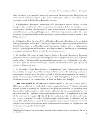 ▲✐t❡r❛t✉r❡ ❘❡✈✐❡✇ ♦♥ ❈♦♥tr❛❝t ❚❤❡♦r② ✲ ❏✳❱✐❞❛✉rr❡
❙✐♥❝❡ t❤❡ ❡♥❢♦r❝❡r ✐s ♥♦t ♥❡❝❡ss❛r✐❧② ❣♦✐♥❣ t♦ ❜❡ ❛♥ ❡①♣❡rt ♦♥ t❤❡ ❛r❡❛ ✐♥ q✉❡st✐♦♥ ✲❧✐❦❡ ✐♥ t❤❡ ❡♥❡r❣②
s❡❝t♦r✲ ❤❡ ✇✐❧❧ ❝♦♥❝❡♥tr❛t❡ ♠♦r❡ ♦♥ ❡①✲♣♦st ❛❝t✐♦♥s ❜② t❤❡ ❛❣❡♥ts✳ ❚❤✉s✱ ❡①✲♣♦st ❛❝t✐♦♥s ❛r❡ t❤❡
r❡❢❡r❡♥❝❡ ❢♦r ♠✉❝❤ ♦❢ t❤❡ ❘❡❣✉❧❛t♦r② ❊❝♦♥♦♠✐❝s ❧✐t❡r❛t✉r❡✳
✷✳✶✳✽✳ ❘❡♥❡❣♦t✐❛t✐♦♥✳ ■❢ t❤❡ ❛❣❡♥t✬s ♣❡r❢♦r♠❛♥❝❡ ✐s ❢✉❧❧② ❞❡s❝r✐❜❛❜❧❡ ❡①✲❛♥t❡ ❛♥❞ t❤❡ ❝♦✉rt ❝❛♥ ✈❡r✐❢②
✐t ❡①✲♣♦st✱ t❤❡r❡ s❤♦✉❧❞ ❜❡ ♥♦ ♥❡❡❞ ❢♦r r❡♥❡❣♦t✐❛t✐♦♥✳ ◆❡✈❡rt❤❡❧❡ss✱ ✐❢ t❤❡r❡ ❛r❡ s✐t✉❛t✐♦♥s ♦r ❝♦♥✲
t✐♥❣❡♥❝✐❡s t❤❛t ❝❛♥♥♦t ❜❡ ❢✉❧❧② ❞❡s❝r✐❜❡❞ ♦r ✐t ✇♦✉❧❞ ❜❡ t♦♦ ❡①♣❡♥s✐✈❡ t♦ ✇r✐t❡ ❡✈❡r② s✐♥❣❧❡ ♣♦ss✐❜❧❡
♦♥❡ ✐♥ t❤❡ ❝♦♥tr❛❝t ✭❛s ✐t ♥♦r♠❛❧❧② ❤❛♣♣❡♥s ✐♥ t❤❡ r❡❛❧ ✇♦r❧❞✮✱ r❡♥❡❣♦t✐❛t✐♦♥ ❝♦♠❡s ✐♥t♦ ♣❧❛②✳ ●❛✐♥s
❢r♦♠ tr❛❞❡ ❛r❡ ♥♦t ❡①❤❛✉st❡❞ ❛♥❞ t❤❡ t✇♦ ♣❛rt✐❡s ❤❛✈❡ ❛♥ ✐♥❝❡♥t✐✈❡ t♦ r❡♥❡❣♦t✐❛t❡ ❛❝❝♦r❞✐♥❣ t♦ t❤❡✐r
❜❛r❣❛✐♥✐♥❣ ♣♦✇❡r✳
✷✳✶✳✾✳ ❘❡❣✉❧❛t✐♦♥✳ ❋r♦♠ t❤❡ ♣♦✐♥t ♦❢ ✈✐❡✇ ♦❢ ❘❡❣✉❧❛t♦r② ❊❝♦♥♦♠✐❝s✱ ❘❡❣✉❧❛t✐♦♥ ✐s t❤❡ ❛♣♣❧✐❝❛t✐♦♥
♦❢ t❤❡ ♣r✐♥❝✐♣❛❧✲❛❣❡♥t ♠❡t❤♦❞♦❧♦❣② t♦ t❤❡ ❝♦♥tr❛❝t✉❛❧ r❡❧❛t✐♦♥s❤✐♣ ❜❡t✇❡❡♥ r❡❣✉❧❛t♦rs ❛♥❞ r❡❣✉❧❛t❡❞
✜r♠s❬✺❪✳ ❲❤❡♥ ❢❛❝✐♥❣ t❤❡ ♣r♦❜❧❡♠ ♦❢ ❛s②♠♠❡tr✐❝ ✐♥❢♦r♠❛t✐♦♥✱ r❡❣✉❧❛t♦rs ✇✐❧❧ tr② t♦ ✜♥❞ ❛♥ ♦♣t✐♠❛❧
❝♦♥tr❛❝t t❤❛t ✇♦✉❧❞ ♣r❡✈❡♥t ✉♥❞❡s✐r❡❞ r❡s✉❧ts ❢r♦♠ t❤❡ ♣♦✐♥t ♦❢ ✈✐❡✇ ♦❢ s♦❝✐❛❧ ✇❡❧❢❛r❡ ❜② ✐♠♣❧❡♠❡♥t✐♥❣
❝♦♠♠✐t♠❡♥t ♠❡❝❤❛♥✐s♠s t❤❛t ❞♦ ♥♦t ❛❧❧♦✇ ❢♦r ♠♦♥♦♣♦❧✐st✐❝ ♣r❛❝t✐❝❡s✳
✷✳✶✳✶✵✳ ❙✐❣♥❛❧✐♥❣✳ ❚❤✐s ❝♦♥❝❡♣t ✐s ❝❧♦s❡❧② r❡❧❛t❡❞ t♦ t❤❡ ✐❞❡❛ ♦❢ ❆s②♠♠❡tr✐❝ ■♥❢♦r♠❛t✐♦♥✳ ❉✐s♣❛r✐t✐❡s
✐♥ ✐♥❢♦r♠❛t✐♦♥ ❛❝❝❡ss ♦r ❦♥♦✇❧❡❞❣❡ ❜❡t✇❡❡♥ t❤❡ ♣❛rt✐❡s ❧❡❛❞s t♦ ✐♠♣❡r❢❡❝t ♦✉t❝♦♠❡s✱ ❛♥❞ t❤✐s ♣r♦❜❧❡♠
❝❛♥ ❜❡ ❛✈♦✐❞❡❞ ❜② ❤❛✈✐♥❣ ♦♥❡ ♦❢ t❤❡ ❛❣❡♥ts s✐❣♥❛❧✐♥❣ s♦♠❡ r❡❧❡✈❛♥t ♣✐❡❝❡ ♦❢ ✐♥❢♦r♠❛t✐♦♥ t♦ t❤❡ ♦t❤❡r✱
✇❤♦ ✇♦✉❧❞ ❛❞❥✉st ❤✐s ❝❛❧❝✉❧❛t✐♦♥ ❛❝❝♦r❞✐♥❣❧②✳ ❖❜✈✐♦✉s❧②✱ t❤❡ t✇♦ ♠❛✐♥ ♣r♦❜❧❡♠s ✇✐t❤ s✐❣♥❛❧✐♥❣ ❛r❡
t❤❡ ❝♦st ♦❢ ❞♦✐♥❣ s♦ ❛♥❞ tr✉st✳
✷✳✶✳✶✶✳ ❚❡❝❤♥♦❧♦❣② ♦❢ ❚r❛❞❡✳ ❋r♦♠ t❤❡ ♣♦✐♥t ♦❢ ✈✐❡✇ ♦❢ ❈♦♥tr❛❝t ❚❤❡♦r②✱ ❚❡❝❤♥♦❧♦❣② ♦❢ ❚r❛❞❡ r❡❢❡rs
t♦ ❛❝t✐♦♥s t❤❛t t❤❡ ♣❧❛②❡rs ❝❤♦♦s❡ ✇❤✐❝❤ ❞❡t❡r♠✐♥❡ ✇❤❡t❤❡r ❛♥❞ ❤♦✇ t❤❡ r❡❧❛t✐♦♥s❤✐♣ ✭❝♦♥tr❛❝t✮ ✐s
❝♦♥s✉♠♠❛t❡❞✳ ■♥ ♦t❤❡r ✇♦r❞s✱ ❚❡❝❤♥♦❧♦❣② ♦❢ ❚r❛❞❡ ✐s ❤♦✇ t❤❡ ♣❛rt✐❡s ✐♠♣❧❡♠❡♥t t❤❡ tr❛♥s❢❡rs ♦❢
❣♦♦❞s✱ s❡r✈✐❝❡s✱ ♠♦♥❡②✱ ❡t❝ ❜❡t✇❡❡♥ t❤❡♠✳ ❚❤❡ ✇❛② ✐♥ ✇❤✐❝❤ t❤❡② ✐♠♣❧❡♠❡♥t t❤❡ tr❛♥s❢❡r ✇✐❧❧ ❛✛❡❝t
t❤❡ ❡①✲♣♦st ♦✉t❝♦♠❡ ♦❢ t❤❡ ❝♦♥tr❛❝t ❞✉r✐♥❣ t❤❡ ❚r❛❞❡ ❛♥❞ ❊♥❢♦r❝❡♠❡♥t P❤❛s❡❬✶✷❪✳
✷✳✷✳ ❚❤❡ ❇❛s✐❝ ■❞❡❛ ♦❢ ❛ ❈♦♥tr❛❝t✳ ❇♦❧t♦♥ ❛♥❞ ❉❡✇❛tr✐♣♦♥t✱ ✐♥ t❤❡✐r ❜♦♦❦ ✏❈♦♥tr❛❝t ❚❤❡♦r②✑
✭✷✵✵✺✮✱ ♣r❡s❡♥t ✇❤❛t ❝❛♥ ❜❡ ❝♦♥s✐❞❡r❡❞ t❤❡ s✐♠♣❧❡st ❝♦♥tr❛❝t✉❛❧ s✐t✉❛t✐♦♥✿ ❆ ❜✐❧❛t❡r❛❧ ❝♦♥tr❛❝t✉❛❧
♣r♦❜❧❡♠ ❜❡t✇❡❡♥ ❛♥ ❡♠♣❧♦②❡❡ ❛♥❞ ❡♠♣❧♦②❡r ✇✐t❤ t❤❡ ❢♦❧❧♦✇✐♥❣ ♣❛r❛♠❡t❡rs✿ t❤❡ ❡♠♣❧♦②❡r✬s ✉t✐❧✐t②
❢✉♥❝t✐♦♥ ❯✭❧✱t✮ ❛♥❞ t❤❡ ❡♠♣❧♦②❡❡✬s ✉t✐❧✐t② ❢✉♥❝t✐♦♥ ✉✭❧✱t✮ ✇❤❡r❡ ❧ ✐s t❤❡ ❛♠♦✉♥t ♦❢ ❡♠♣❧♦②❡❡✬s t✐♠❡
❡❛❝❤ ♦♥❡ ✐s ✉s✐♥❣ ❛♥❞ t r❡♣r❡s❡♥ts ♠♦♥❡② ❛t t❤❡ ✐♥❞✐✈✐❞✉❛❧✬s ❞✐s♣♦s❛❧✳ ❚❤❡ ❡♠♣❧♦②❡r ✭✶✮ st❛rts ✇✐t❤
❛❧❧ t❤❡ ♠♦♥❡② ❛♥❞ t❤❡ ❡♠♣❧♦②❡❡ ✭✷✮ ✇✐t❤ ❛❧❧ t❤❡ t✐♠❡ ❛✈❛✐❧❛❜❧❡✱ t❤❡r❡❢♦r❡✱ t❤❡ ✐♥✐t✐❛❧ ❡♥❞♦✇♠❡♥ts
❛r❡✿ (ˆl1, ˆt1) = (0, 1) ❛♥❞ (ˆl2, ˆt2) = (1, 0)✳ ■♥❞✐✈✐❞✉❛❧ ♣❛②♦✛s ❝❛♥ ❜❡ ✐♥❝r❡❛s❡❞ ❜② ❡①❝❤❛♥❣✐♥❣ ❧❛❜♦r ❢♦r
♠♦♥❡② ✐❢ t❤❡ ✉t✐❧✐t② ❢✉♥❝t✐♦♥s ❛r❡ str✐❝t❧② ✐♥❝r❡❛s✐♥❣ ✐♥ ❜♦t❤ ❛r❣✉♠❡♥ts ❛♥❞ str✐❝t❧② ❝♦♥❝❛✈❡✳ ❙♦ t❤❡
♦✉t❝♦♠❡ ♦❢ t❤❡ ❝♦♥tr❛❝t✉❛❧ ♥❡❣♦t✐❛t✐♦♥ ✇♦✉❧❞ ❜❡ t❤❡ ❛♠♦✉♥t ♦❢ ❤♦✉rs t❤❛t t❤❡ ❡♠♣❧♦②❡❡ ✇✐❧❧ ✇♦r❦
✐♥ ❡①❝❤❛♥❣❡ ❢♦r ❛♥ s♣❡❝✐✜❝ ✭❤♦✉r❧②✮ ✇❛❣❡✳
✶
✶❚❤✐s ❡①❛♠♣❧❡ ✐s ❜❡✐♥❣ ✉s❡❞ ❥✉st t♦ ♠♦t✐✈❛t❡ t❤❡ ❞✐s❝✉ss✐♦♥ ♦❢ ❢✉rt❤❡r s♦♣❤✐st✐❝❛t✐♦♥s t♦ ❝♦♥tr❛❝t ❞❡s✐❣♥ t❤❛t ✇✐❧❧ ❜❡
❞❡✈❡❧♦♣❡❞ ❜❡❧♦✇✳
✹
 