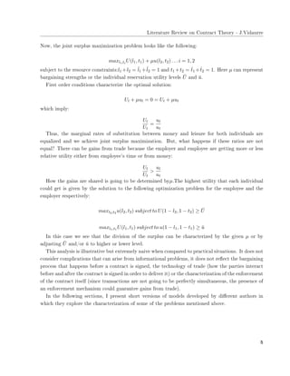 ▲✐t❡r❛t✉r❡ ❘❡✈✐❡✇ ♦♥ ❈♦♥tr❛❝t ❚❤❡♦r② ✲ ❏✳❱✐❞❛✉rr❡
◆♦✇✱ t❤❡ ❥♦✐♥t s✉r♣❧✉s ♠❛①✐♠✐③❛t✐♦♥ ♣r♦❜❧❡♠ ❧♦♦❦s ❧✐❦❡ t❤❡ ❢♦❧❧♦✇✐♥❣✿
maxli,ti
U(l1, t1) + µu(l2, t2) . . . i = 1, 2
s✉❜❥❡❝t t♦ t❤❡ r❡s♦✉r❝❡ ❝♦♥str❛✐♥ts✿l1 +l2 = ˆl1 +ˆl2 = 1 ❛♥❞ t1 +t2 = ˆt1 +ˆt2 = 1✳ ❍❡r❡ µ ❝❛♥ r❡♣r❡s❡♥t
❜❛r❣❛✐♥✐♥❣ str❡♥❣t❤s ♦r t❤❡ ✐♥❞✐✈✐❞✉❛❧ r❡s❡r✈❛t✐♦♥ ✉t✐❧✐t② ❧❡✈❡❧s ¯U ❛♥❞ ¯u✳
❋✐rst ♦r❞❡r ❝♦♥❞✐t✐♦♥s ❝❤❛r❛❝t❡r✐③❡ t❤❡ ♦♣t✐♠❛❧ s♦❧✉t✐♦♥✿
Ul + µul = 0 = Ut + µut
✇❤✐❝❤ ✐♠♣❧②✿
Ul
Ut
=
ul
ut
❚❤✉s✱ t❤❡ ♠❛r❣✐♥❛❧ r❛t❡s ♦❢ s✉❜st✐t✉t✐♦♥ ❜❡t✇❡❡♥ ♠♦♥❡② ❛♥❞ ❧❡✐s✉r❡ ❢♦r ❜♦t❤ ✐♥❞✐✈✐❞✉❛❧s ❛r❡
❡q✉❛❧✐③❡❞ ❛♥❞ ✇❡ ❛❝❤✐❡✈❡ ❥♦✐♥t s✉r♣❧✉s ♠❛①✐♠✐③❛t✐♦♥✳ ❇✉t✱ ✇❤❛t ❤❛♣♣❡♥s ✐❢ t❤❡s❡ r❛t✐♦s ❛r❡ ♥♦t
❡q✉❛❧❄ ❚❤❡r❡ ❝❛♥ ❜❡ ❣❛✐♥s ❢r♦♠ tr❛❞❡ ❜❡❝❛✉s❡ t❤❡ ❡♠♣❧♦②❡r ❛♥❞ ❡♠♣❧♦②❡❡ ❛r❡ ❣❡tt✐♥❣ ♠♦r❡ ♦r ❧❡ss
r❡❧❛t✐✈❡ ✉t✐❧✐t② ❡✐t❤❡r ❢r♦♠ ❡♠♣❧♦②❡❡✬s t✐♠❡ ♦r ❢r♦♠ ♠♦♥❡②✿
Ul
Ut
>
ul
ut
❍♦✇ t❤❡ ❣❛✐♥s ❛r❡ s❤❛r❡❞ ✐s ❣♦✐♥❣ t♦ ❜❡ ❞❡t❡r♠✐♥❡❞ ❜②µ✳❚❤❡ ❤✐❣❤❡st ✉t✐❧✐t② t❤❛t ❡❛❝❤ ✐♥❞✐✈✐❞✉❛❧
❝♦✉❧❞ ❣❡t ✐s ❣✐✈❡♥ ❜② t❤❡ s♦❧✉t✐♦♥ t♦ t❤❡ ❢♦❧❧♦✇✐♥❣ ♦♣t✐♠✐③❛t✐♦♥ ♣r♦❜❧❡♠ ❢♦r t❤❡ ❡♠♣❧♦②❡❡ ❛♥❞ t❤❡
❡♠♣❧♦②❡r r❡s♣❡❝t✐✈❡❧②✿
maxl2,t2 u(l2, t2) subject to U(1 − l2, 1 − t2) ≥ ¯U
maxl1,t1 U(l1, t1) subject to u(1 − l1, 1 − t1) ≥ ¯u
■♥ t❤✐s ❝❛s❡ ✇❡ s❡❡ t❤❛t t❤❡ ❞✐✈✐s✐♦♥ ♦❢ t❤❡ s✉r♣❧✉s ❝❛♥ ❜❡ ❝❤❛r❛❝t❡r✐③❡❞ ❜② t❤❡ ❣✐✈❡♥ µ ♦r ❜②
❛❞❥✉st✐♥❣ ¯U ❛♥❞✴♦r ¯u t♦ ❤✐❣❤❡r ♦r ❧♦✇❡r ❧❡✈❡❧✳
❚❤✐s ❛♥❛❧②s✐s ✐s ✐❧❧✉str❛t✐✈❡ ❜✉t ❡①tr❡♠❡❧② ♥❛✐✈❡ ✇❤❡♥ ❝♦♠♣❛r❡❞ t♦ ♣r❛❝t✐❝❛❧ s✐t✉❛t✐♦♥s✳ ■t ❞♦❡s ♥♦t
❝♦♥s✐❞❡r ❝♦♠♣❧✐❝❛t✐♦♥s t❤❛t ❝❛♥ ❛r✐s❡ ❢r♦♠ ✐♥❢♦r♠❛t✐♦♥❛❧ ♣r♦❜❧❡♠s✱ ✐t ❞♦❡s ♥♦t r❡✢❡❝t t❤❡ ❜❛r❣❛✐♥✐♥❣
♣r♦❝❡ss t❤❛t ❤❛♣♣❡♥s ❜❡❢♦r❡ ❛ ❝♦♥tr❛❝t ✐s s✐❣♥❡❞✱ t❤❡ t❡❝❤♥♦❧♦❣② ♦❢ tr❛❞❡ ✭❤♦✇ t❤❡ ♣❛rt✐❡s ✐♥t❡r❛❝t
❜❡❢♦r❡ ❛♥❞ ❛❢t❡r t❤❡ ❝♦♥tr❛❝t ✐s s✐❣♥❡❞ ✐♥ ♦r❞❡r t♦ ❞❡❧✐✈❡r ✐t✮ ♦r t❤❡ ❝❤❛r❛❝t❡r✐③❛t✐♦♥ ♦❢ t❤❡ ❡♥❢♦r❝❡♠❡♥t
♦❢ t❤❡ ❝♦♥tr❛❝t ✐ts❡❧❢ ✭s✐♥❝❡ tr❛♥s❛❝t✐♦♥s ❛r❡ ♥♦t ❣♦✐♥❣ t♦ ❜❡ ♣❡r❢❡❝t❧② s✐♠✉❧t❛♥❡♦✉s✱ t❤❡ ♣r❡s❡♥❝❡ ♦❢
❛♥ ❡♥❢♦r❝❡♠❡♥t ♠❡❝❤❛♥✐s♠ ❝♦✉❧❞ ❣✉❛r❛♥t❡❡ ❣❛✐♥s ❢r♦♠ tr❛❞❡✮✳
■♥ t❤❡ ❢♦❧❧♦✇✐♥❣ s❡❝t✐♦♥s✱ ■ ♣r❡s❡♥t s❤♦rt ✈❡rs✐♦♥s ♦❢ ♠♦❞❡❧s ❞❡✈❡❧♦♣❡❞ ❜② ❞✐✛❡r❡♥t ❛✉t❤♦rs ✐♥
✇❤✐❝❤ t❤❡② ❡①♣❧♦r❡ t❤❡ ❝❤❛r❛❝t❡r✐③❛t✐♦♥ ♦❢ s♦♠❡ ♦❢ t❤❡ ♣r♦❜❧❡♠s ♠❡♥t✐♦♥❡❞ ❛❜♦✈❡✳
✺
 