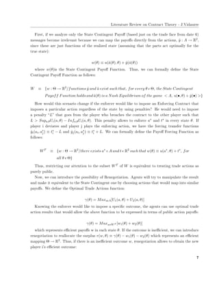 ▲✐t❡r❛t✉r❡ ❘❡✈✐❡✇ ♦♥ ❈♦♥tr❛❝t ❚❤❡♦r② ✲ ❏✳❱✐❞❛✉rr❡
❋✐rst✱ ✐❢ ✇❡ ❛♥❛❧②③❡ ♦♥❧② t❤❡ ❙t❛t❡ ❈♦♥t✐♥❣❡♥t P❛②♦✛ ✭❜❛s❡❞ ❥✉st ♦♥ t❤❡ tr❛❞❡ ❢❛❝❡ ❢r♦♠ ❞❛t❡ ✻✮
♠❡ss❛❣❡s ❜❡❝♦♠❡ ✐rr❡❧❡✈❛♥t ❜❡❝❛✉s❡ ✇❡ ❝❛♥ ♠❛♣ t❤❡ ♣❛②♦✛s ❞✐r❡❝t❧② ❢r♦♠ t❤❡ ❛❝t✐♦♥s✱ ˆy : A → R2✱
s✐♥❝❡ t❤❡s❡ ❛r❡ ❥✉st ❢✉♥❝t✐♦♥s ♦❢ t❤❡ r❡❛❧✐③❡❞ st❛t❡ ✭❛ss✉♠✐♥❣ t❤❛t t❤❡ ♣❛rts ❛❝t ♦♣t✐♠❛❧❧② ❢♦r t❤❡
tr✉❡ st❛t❡✮✿
w(θ) ≡ u(ˆa(θ), θ) + ˆy(ˆa(θ))
✇❤❡r❡ w(θ)✐s t❤❡ ❙t❛t❡ ❈♦♥t✐♥❣❡♥t P❛②♦✛ ❋✉♥❝t✐♦♥✳ ❚❤✉s✱ ✇❡ ❝❛♥ ❢♦r♠❛❧❧② ❞❡✜♥❡ t❤❡ ❙t❛t❡
❈♦♥t✐♥❣❡♥t P❛②♦✛ ❋✉♥❝t✐♦♥ ❛s ❢♦❧❧♦✇s✿
W ≡ {w : Θ → R2
/functions ˆy and ˆa exist such that, for every θ ǫ Θ, the State Contingent
Payoff Function holds and ˆa(θ) is a Nash Equilibrium of the game < A, u(•, θ) + ˆy(•) >}
❍♦✇ ✇♦✉❧❞ t❤✐s s❝❡♥❛r✐♦ ❝❤❛♥❣❡ ✐❢ t❤❡ ❡♥❢♦r❝❡r ✇♦✉❧❞ ❧✐❦❡ t♦ ✐♠♣♦s❡ ❛♥ ❊♥❢♦r❝✐♥❣ ❈♦♥tr❛❝t t❤❛t
✐♠♣♦s❡s ❛ ♣❛rt✐❝✉❧❛r ❛❝t✐♦♥ r❡❣❛r❞❧❡ss ♦❢ t❤❡ st❛t❡ ❜② ✉s✐♥❣ ♣❡♥❛❧t✐❡s❄ ❍❡ ✇♦✉❧❞ ♥❡❡❞ t♦ ✐♠♣♦s❡
❛ ♣❡♥❛❧t② ✏L✑ t❤❛t ❣♦❡s ❢r♦♠ t❤❡ ♣❧❛②❡r ✇❤♦ ❜r❡❛❝❤❡s t❤❡ ❝♦♥tr❛❝t t♦ t❤❡ ♦t❤❡r ♣❧❛②❡r s✉❝❤ t❤❛t
L > Supa,θUi(a, θ) − Infa,θUi(a, θ)✳ ❚❤✐s ♣❡♥❛❧t② ❛❧❧♦✇s t♦ ❡♥❢♦r❝❡ a∗ ❛♥❞ t∗ ✐♥ ❡✈❡r② st❛t❡ θ✳ ■❢
♣❧❛②❡r ✐ ❞❡✈✐❛t❡s ❛♥❞ ♣❧❛②❡r ❥ ♣❧❛②s t❤❡ ❡♥❢♦r❝✐♥❣ ❛❝t✐♦♥✱ ✇❡ ❤❛✈❡ t❤❡ ❢♦r❝✐♥❣ tr❛♥s❢❡r ❢✉♥❝t✐♦♥s
ˆyi(ai, a∗
j ) ≡ t∗
i − L ❛♥❞ ˆyj(ai, a∗
j ) ≡ t∗
i + L✳ ❲❡ ❝❛♥ ❢♦r♠❛❧❧② ❞❡✜♥❡ t❤❡ P❛②♦✛ ❋♦r❝✐♥❣ ❋✉♥❝t✐♦♥ ❛s
❢♦❧❧♦✇s✿
WF
≡ {w : Θ → R2
/there exists a∗
ǫ A and t ǫ R2
such that w(θ) ≡ u(a∗
, θ) + t∗
, for
all θ ǫ Θ}
❚❤✉s✱ r❡str✐❝t✐♥❣ ♦✉r ❛tt❡♥t✐♦♥ t♦ t❤❡ s✉❜s❡t WF ♦❢ W ✐s ❡q✉✐✈❛❧❡♥t t♦ tr❡❛t✐♥❣ tr❛❞❡ ❛❝t✐♦♥s ❛s
♣✉r❡❧② ♣✉❜❧✐❝✳
◆♦✇✱ ✇❡ ❝❛♥ ✐♥tr♦❞✉❝❡ t❤❡ ♣♦ss✐❜✐❧✐t② ♦❢ ❘❡♥❡❣♦t✐❛t✐♦♥✳ ❆❣❡♥ts ✇✐❧❧ tr② t♦ ♠❛♥✐♣✉❧❛t❡ t❤❡ r❡s✉❧t
❛♥❞ ♠❛❦❡ ✐t ❡q✉✐✈❛❧❡♥t t♦ t❤❡ ❙t❛t❡ ❈♦♥t✐♥❣❡♥t ♦♥❡ ❜② ❝❤♦♦s✐♥❣ ❛❝t✐♦♥s t❤❛t ✇♦✉❧❞ ♠❛♣ ✐♥t♦ s✐♠✐❧❛r
♣❛②♦✛s✳ ❲❡ ❞❡✜♥❡ t❤❡ ❖♣t✐♠❛❧ ❚r❛❞❡ ❆❝t✐♦♥s ❢✉♥❝t✐♦♥✿
γ(θ) = MaxaǫA[U1(a, θ) + U2(a, θ)]
❑♥♦✇✐♥❣ t❤❡ ❡♥❢♦r❝❡r ✇♦✉❧❞ ❧✐❦❡ t♦ ✐♠♣♦s❡ ❛ s♣❡❝✐✜❝ ♦✉t❝♦♠❡✱ t❤❡ ❛❣❡♥ts ❝❛♥ ✉s❡ ♦♣t✐♠❛❧ tr❛❞❡
❛❝t✐♦♥ r❡s✉❧ts t❤❛t ✇♦✉❧❞ ❛❧❧♦✇ t❤❡ ❛❜♦✈❡ ❢✉♥❝t✐♦♥ t♦ ❜❡ ❡①♣r❡ss❡❞ ✐♥ t❡r♠s ♦❢ ♣✉❜❧✐❝ ❛❝t✐♦♥ ♣❛②♦✛s✿
γ(θ) = MaxwǫWF [w1(θ) + w2(θ)]
✇❤✐❝❤ r❡♣r❡s❡♥ts ❡✣❝✐❡♥t ♣❛②♦✛s ✇ ✐♥ ❡❛❝❤ st❛t❡ θ✳ ■❢ t❤❡ ♦✉t❝♦♠❡ ✐s ✐♥❡✣❝✐❡♥t✱ ✇❡ ❝❛♥ ✐♥tr♦❞✉❝❡
r❡♥❡❣♦t✐❛t✐♦♥ t♦ r❡❛❧❧♦❝❛t❡ t❤❡ s✉r♣❧✉s r(w, θ) ≡ γ(θ) − w1(θ) − w2(θ) ✇❤✐❝❤ r❡♣r❡s❡♥ts ❛♥ ❡✣❝✐❡♥t
♠❛♣♣✐♥❣ Θ → R2✳ ❚❤✉s✱ ✐❢ t❤❡r❡ ✐s ❛♥ ✐♥❡✣❝✐❡♥t ♦✉t❝♦♠❡ w✱ r❡♥❡❣♦t✐❛t✐♦♥ ❛❧❧♦✇s t♦ ♦❜t❛✐♥ t❤❡ ♥❡✇
♣❧❛②❡r ✐✬s ❡✣❝✐❡♥t ♦✉t❝♦♠❡✿
✼
 