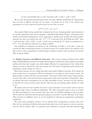 ▲✐t❡r❛t✉r❡ ❘❡✈✐❡✇ ♦♥ ❈♦♥tr❛❝t ❚❤❡♦r② ✲ ❏✳❱✐❞❛✉rr❡
(ii) for every θ, θ′
ǫΘ, there is ˆzǫZF
such that ν1(θ) + ν2(θ′
) ≥ ˆz1(θ) + ˆz2(θ′
)
❲❡ s❡❡ t❤❛t t❤❡ ❛♥❛❧②s✐s ♣r❡s❡♥t❡❞ ❛❜♦✈❡ s❤♦✇s t❤❡ t❤r❡❡ ❞✐✛❡r❡♥t ♣♦ss✐❜✐❧✐t✐❡s ❢♦r r❡♥❡❣♦t✐❛t✐♦♥
t❤❛t ❝❛♥ ❧❡❛❞ t♦ ❡✣❝✐❡♥t ♦✉t❝♦♠❡s ❢♦r t❤❡ ❛❣❡♥ts✳ ■♥ ❣❡♥❡r❛❧ ✇❡ s❡❡ t❤❛t ✐❢ t❤❡ ❡♥❢♦r❝❡r ✉s❡s
♣✉♥✐s❤♠❡♥t ❛s ❛ t♦♦❧ t♦ ♣r❡✈❡♥t ❞❡✈✐❛t✐♦♥ ❢r♦♠ t❤❡ tr✉❡ st❛t❡✱ ✇❡ ❤❛✈❡✿
V EPF
⊆ V EP
⊆ V I
⊆ V N
❆❧s♦✱ ♣✉r❡❧② P✉❜❧✐❝✲❆❝t✐♦♥ ♠♦❞❡❧s ❢❛✐❧ t♦ ❝❤❛r❛❝t❡r✐③❡ t❤❡ s❡t ♦❢ ✐♠♣❧❡♠❡♥t❛❜❧❡ ✈❛❧✉❡ ❢✉♥❝t✐♦♥s ✐❢
✇❡ ❝♦♥s✐❞❡r ✐♥❞✐✈✐❞✉❛❧ tr❛❞❡ ❛❝t✐♦♥ ✭❛r❣✉❛❜❧② ❛ s❤♦rt❢❛❧❧ ♦❢ ▼❡❝❤❛♥✐s♠ ❉❡s✐❣♥✮✳ ■♥❞✐✈✐❞✉❛❧ ❛❝t✐♦♥
♠♦❞❡❧s ✇✐t❤ ❊①✲P♦st ❘❡♥❡❣♦t✐❛t✐♦♥ ❝❛♥ ❜❡ ❡q✉✐✈❛❧❡♥t t♦ ♣✉❜❧✐❝✲❛❝t✐♦♥ ♠♦❞❡❧s ✇✐t❤ ■♥t❡r✐♠ ❘❡♥❡✲
❣♦t✐❛t✐♦♥ ❜✉t t❤✐s ✐s ♥♦t ❛❧✇❛②s t❤❡ ❝❛s❡✳ V EP = V I ✐❢ ❛♥❞ ♦♥❧② ✐❢ ❢♦r ❛❧❧ θ, θ′ǫΘ ❛♥❞ ˆwǫWF t❤❡r❡
✐s ˆzǫZ s✉❝❤ t❤❛t ˆz1(θ) + ˆz2(θ′) ≤ ˆw1(θ) + ˆw2(θ′) ✭✇❡ ❛r❡ ❢♦r❝✐♥❣ t❤❡ V I r❡s✉❧t ✈✐❛ ♣✉♥✐s❤♠❡♥ts s♦
V EP = V I✮ ✭❙❡❡ Pr♦♦❢ ❢♦r ❚❤❡♦r❡♠ ✸ ♦♥ ❲❛ts♦♥ ✭✷✵✵✼✮✮✳
❚❤❡ ✉s❡❢✉❧♥❡ss ♦❢ ❡①♣❧✐❝✐t❧② ❛❝❝♦✉♥t✐♥❣ ❢♦r t❤❡ ❚❡❝❤♥♦❧♦❣② ♦❢ ❚r❛❞❡ ✐s t♦ ❜❡ ❛❜❧❡ t♦ t❛❦❡ ✐♥t♦
❛❝❝♦✉♥t t❤❡ ❡✛❡❝t ♦❢ ✐♥❞✐✈✐❞✉❛❧ ❛❝t✐♦♥s ♦♥ t❤❡ ✜♥❛❧ ♦✉t❝♦♠❡ ♦❢ ❛ ❝♦♥tr❛❝t ❛♥❞ ❢♦r t❤❡ ❡♥❢♦r❝❡r t♦ ❜❡
❛❜❧❡ t♦ ❤❛✈❡ ❛ ♠♦r❡ ❝♦♠♣r❡❤❡♥s✐✈❡ ✉♥❞❡rst❛♥❞✐♥❣ ♦❢ ❝♦❧❧✉s✐✈❡ ❜❡❤❛✈✐♦r t❤❛t ❝❛♥ ❞✐st♦rt t❤❡ ❞❡s✐r❡❞
❡✛❡❝t ♦♥ ❣r♦✉♣ ✇❡❧❢❛r❡✳
✸✳✷✳ ❙✐♠♣❧❡ ❈♦♥tr❛❝ts ❛♥❞ ❊✣❝✐❡♥t ❖✉t❝♦♠❡s✳ ❚❤✐s s❡❝t✐♦♥ ✐s ❜❛s❡❞ ♦♥ ❘♦❜❡rt ❊✈❛♥✬s ✷✵✵✽
♣❛♣❡r ✏❙✐♠♣❧❡ ❊✣❝✐❡♥t ❈♦♥tr❛❝ts ✐♥ ❈♦♠♣❧❡① ❊♥✈✐r♦♥♠❡♥ts✑ ✐♥ ✇❤✐❝❤ t❤❡ ❛✉t❤♦r ❡①♣❧♦r❡s t❤❡ ❤♦❧❞✉♣
♣r♦❜❧❡♠ ✭t❤❡ ✐❞❡❛ t❤❛t ✷ ❛❣❡♥ts ❝❛♥ ❛❝❤✐❡✈❡ ❤✐❣❤❡r ❡✣❝✐❡♥❝② ❜② ❝♦♦♣❡r❛t✐♥❣ ❜✉t t❤❡② r❡❢r❛✐♥ ❢r♦♠
❞♦✐♥❣ s♦ ❜❡❝❛✉s❡ ✐♥ t❤❡ ♣r♦❝❡ss✱ t❤❡② ♠❛② ✐♥❝r❡❛s❡ t❤❡ ♦t❤❡r ♣❛rt②✬s ❜❛r❣❛✐♥✐♥❣ ♣♦✇❡r✮ ❛♥❞ ❤♦✇ ❛♥
❛♣♣r♦♣r✐❛t❡ ❝♦♥tr❛❝t ❞❡s✐❣♥ ❝❛♥ s♦❧✈❡ ✐t✳
❘❡❛❧ ✇♦r❧❞ ❝♦♥tr❛❝ts ❛r❡ ✈❡r② s✐♠♣❧❡ ❛♥❞ ♠❛♥② t✐♠❡s ❛❝❤✐❡✈❡ ❡✣❝✐❡♥t ♦✉t❝♦♠❡s✳ ■❢ t❤❡ ❛❣❡♥ts ❛r❡
❣✐✈❡♥ ❡♥♦✉❣❤ t✐♠❡ t♦ r❡♥❡❣♦t✐❛t❡✱ ❡✣❝✐❡♥t ✐♥✈❡st♠❡♥ts ❛r❡ ♥♦ ❧♦♥❣❡r ❛♥ ✐ss✉❡ ❜❡❝❛✉s❡ ✐♥ ❢❛❝t✱ t❤❡
❛❣❡♥ts ❡①♣❡❝t t♦ ❛❝❤✐❡✈❡ t❤❡ ❜❡st ♦✉t❝♦♠❡ ♣♦ss✐❜❧❡✳ ❚❤✐s ♣♦✐♥t ✐s s❤♦✇♥ ❜❡❧♦✇ ✉s✐♥❣ ❛ s✐♠♣❧❡ s❡tt✐♥❣✿
❆ ❜✉②❡r ❛♥❞ ❛ s❡❧❧❡r✱ ❡❛❝❤ ✇✐t❤ ✐♥✈❡st♠❡♥t ♦♣♣♦rt✉♥✐t✐❡s ✉♥❞❡r ♥♦♥✲❝♦♦♣❡r❛t✐✈❡ r❡♥❡❣♦t✐❛t✐♦♥✳ ❙✐♥❝❡
✇❡ ❛ss✉♠❡ t❤❛t ❢✉t✉r❡ ❝♦♥t✐♥❣❡♥❝✐❡s ❛r❡ ♥♦t ❢✉❧❧② ❞❡s❝r✐❜❛❜❧❡ ❡①✲❛♥t❡✱ ♦♥❡ ♣❛rt② ❤❛s t❤❡ ❛✉t❤♦r✐t②
t♦ ❞❡s❝r✐❜❡ t❤❡ t❡r♠s ♦❢ tr❛❞❡ ❡①✲♣♦st ❛♥❞ t❤❡ ♦t❤❡r ❤❛s t❤❡ ♥♦♥✲❡①♣✐r✐♥❣ ♦♣t✐♦♥ ✇❤❡t❤❡r t♦ tr❛❞❡
♦r ♥♦t✳
❲❡ ❛ss✉♠❡ t❤❛t t❤❡ ❜✉②❡r s♣❡❝✐✜❡s t❤❡ t❡r♠s ❡①✲♣♦st ❛♥❞ ❜❛s❡❞ ♦♥ t❤❡ ❝✉rr❡♥t ❝♦♥tr❛❝t ❛♥❞ ❛♥②
✐♥✈❡st♠❡♥t ♠❛❞❡✱ t❤❡r❡ ✐s ❛♥ ❡✣❝✐❡♥t ❡q✉✐❧✐❜r✐✉♠✳ ❚❤❡ s❡❧❧❡r✱ ❤❛✈✐♥❣ t❤❡ ♦♣t✐♦♥ t♦ ❞♦ s♦✱ ❝❛♥ r❡❥❡❝t
t❤❡ ♦✛❡r ❛♥❞ ❜❛r❣❛✐♥ ❢♦r ❛ ♥❡✇ ❝♦♥tr❛❝t t❤❛t✱ s✐♥❝❡ t❤❡r❡ ❛r❡ ♠✉❧t✐♣❧❡ ❡q✉✐❧✐❜r✐❛ ✐♥ t❤❡ ♥❡✇ ❣❛♠❡✱
✇✐❧❧ ❜❡ ❜❛s❡❞ ♦♥ ✐♥✐t✐❛❧ ✐♥✈❡st♠❡♥ts ❣✐✈✐♥❣ t❤❡ ♣❧❛②❡rs ❛♥ ✐♥❝❡♥t✐✈❡ t♦ ✐♥✈❡st ❡✣❝✐❡♥t❧②✳ ■❢ t❤❡ ❜✉②❡r
♦✛❡rs ✐♥❝♦rr❡❝t ♦r ✐♥❡✣❝✐❡♥t t❡r♠s✱ ❤❡ ❝❛♥ ❜❡ ♣✉♥✐s❤❡❞ ❜② s❡❧❡❝t✐♥❣ t❤❡ ❛♣♣r♦♣r✐❛t❡ ❝♦♥t✐♥✉❛t✐♦♥
❡q✉✐❧✐❜r✐✉♠✳
❲❡ ♥♦t✐❝❡ t❤❛t ✐♥❝♦♠♣❧❡t❡ ❝♦♥tr❛❝ts ❝❛♥ ❜❡ ♦♣t✐♠❛❧ ✇❤❡♥ r❡♥❡❣♦t✐❛t✐♦♥ ✐s ♣r❡s❡♥t s✐♥❝❡ t❤❡②
❛❧❧♦✇ ❢♦r t❤❡ ❝❛❧❝✉❧❛t✐♦♥ ♦❢ ❡✣❝✐❡♥t ✐♥✈❡st♠❡♥t ❧❡✈❡❧s ❛♥❞ ❞♦ ♥♦t t✐❡ t❤❡ ❛❣❡♥ts t♦ ♦♥❧② ♦♥❡ ♦✉t❝♦♠❡
♦♥❝❡ t❤❡ st❛t❡ ✐s r❡❛❧✐③❡❞✳ ❆❧s♦✱ ✐t ✐s ♦♣t✐♠❛❧ t♦ ❣✐✈❡ ❛✉t❤♦r✐t② t♦ t❤❡ ♣❛rt② t❤❛t ❤❛s r❡❧❛t✐✈❡❧② ❤✐❣❤
✾
 