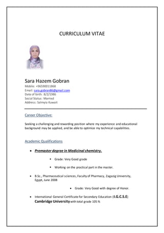 CURRICULUM VITAE
Sara Hazem Gobran
Mobile: +96590011868
Email: sara.gobran86@gmail.com
Date of birth: 8/2/1986
Social Status: Married
Address: Salmyia Kuwait
Career Objective:
Seeking a challenging and rewarding position where my experience and educational
background may be applied, and be able to optimize my technical capabilities.
Academic Qualifications
 Premaster degree in Medicinal chemistry.
 Grade: Very Good grade
 Working on the practical part in the master.
 B.Sc., Pharmaceutical sciences, Faculty of Pharmacy, Zagazig University,
Egypt, June 2008
 Grade: Very Good with degree of Honor.
 International General Certificate for Secondary Education (I.G.C.S.E)
Cambridge Universitywith total grade 105 %
 