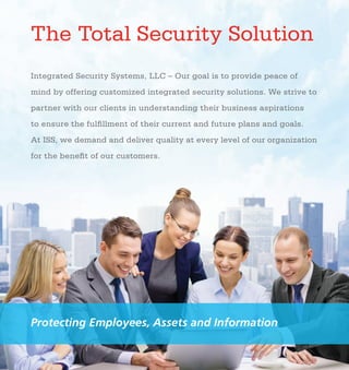 Integrated Security Systems, LLC – Our goal is to provide peace of
mind by offering customized integrated security solutions. We strive to
partner with our clients in understanding their business aspirations
to ensure the fulfillment of their current and future plans and goals.
At ISS, we demand and deliver quality at every level of our organization
for the benefit of our customers.
The Total Security Solution We provide our clients
with comprehensive,
professional, and
quality-designed
security services. We
also build customized
security systems that
are scalable and able
to accommodate any
technological solution.
Using the five-step
model shown here,
we create an active
partnership with
clients, leading to
a long-term and
secure relationship.
●	 Distribution/
Logistics
●	 Healthcare
●	 Education
●	 Government
● Pharmaceuticals
●	 Oil/Gas
●	 Financial
●	 Corporate
●	 Retail
●	 Industrial/
Manufacturing
●	 Non-Profit
Protecting Employees, Assets and Information
MARKETS
WE SERVICE
ASSESS
TRAIN INTEGRATE
DEVELOPMAINTAIN
»	 Educational and practical
seminars
»	 Face-to-face systematic instruction
»	 Table-top drills
»	 Full scale exercises
»	 Documentation of staff
training, reducing liability
exposure for the facility
»	 All technologies are
integrated into a seamless
technological whole
»	 All related policies and
procedures are incorporated
»	 A Training Management Plan will be
integrated into a security solution
»	 System redundancies will be
considered and addressed in the
optimal Total Security Solution
2
With employees’ safety in mind, ISS partners with organizations to ensure
they are properly trained in the security enhancements, implementations, and
policy and procedure practices. Employee training provides a clear level-by-level
plan of instruction. An ISS Training Management Plan (TMP) includes:
4 After the assessment and development are completed, step 3 is to
integrate the system. At ISS, our security integration goes well beyond utilizing
the newest and best technologies. Our comprehensive plan ensures that:
3
Based on the initial security risk
assessment, ISS identifies five levels
of risk. A Risk/Cost Analysis and
general timeline is provided,
including security budget allocation
and scope of implementation.
Our goal is to always develop
appropriate industry-based best
practice polices and procedures and
Training Management Plans
to support crisis response and
technology implementation.
Because technologies and
employees change, policies and
procedures need to be reviewed
and adjusted. ISS crafts an annual
Security Maintenance Plan and
Agreement with your organization
to ensure all aspects of a
Total Security Solution are
up-to-date for optimal safety.
5
A team of industry-experienced professionals assess the facility and
site for security vulnerabilities. During the assessment, the team provides
the most complete and accurate security evaluation possible by:
»	 Assessing security technology currently in use
»	 Discovering existing vulnerabilities and current risks
»	 Interviewing staff to determine awareness of security procedures
»	 Reviewing current security related policies and procedures
»	 Researching local area demographics including crime statistics,
trends, and area history, socioeconomic analysis, topography,
and environmental data
1
 