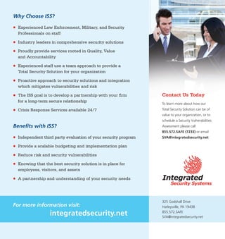 Building Partnerships Through Customized Security Solutions and
Professional Security Services
Security Vulnerability Assessments
Integrated Security Systems, LLC provides a Security Vulnerability Assessment (SVA)
using adept industry experts to identify vulnerable areas and gauge risk. ISS starts
with guidelines from the Department of Homeland Security to focus on human,
physical and cyber assets. We go beyond those standards by reviewing security
related policies and procedures, conducting staff interviews, and providing security
related training. Included in the SVA is a detailed assessment, trend analysis, and an
Executive Summary, which provides an abridged synopsis useful for stakeholders.
Policy & Procedure Development
ISS reviews your organization’s current policies and procedures to ensure you are
meeting current industry standards, best practices, training, and technology
procedures. We develop policy and procedure documentation and action plans to
work seamlessly with all security training and technology.
Training Management Planning & Implementation
ISS specializes in developing a comprehensive Training Management Plan (TMP)
involving all security-related technology and procedures. Whether it’s proper use of
a surveillance system or staff response to an armed intruder, ISS works with your
organization to create a training program, provide training, or recertify employees
on current programming. This TMP ensures that employees are aware of and skilled
in carrying out the facility security plan.
Emergency Operations Planning
ISS provides security solutions and services ensuring your clients have access to the
products, solutions, and services that you provide. This requirement may grow
exponentially during a crisis event. It is vital to protect your most critical resources:
your employees, clients, and assets. An extensive crisis event, such as a natural
disaster, may not only affect your clients but business operations at your facility.
With planning, preparation, and staff training for crisis response, coupled with an
ISS Business Continuity Plan, your organization can quickly resume business
operations which benefits everyone involved.
It is important to note
that the Insurance
Information Institute
has found nearly
40% of all businesses
affected by a natural
or man-made disaster
event never reopen
because of a lack
of preparedness.
PROFESSIONAL
SERVICES
325 Godshall Drive
Harleysville, PA 19438
855.572.SAFE
SVA@integratedsecurity.net
Why Choose ISS?
●	 Experienced Law Enforcement, Military, and Security
Professionals on staff
●	 Industry leaders in comprehensive security solutions
●	 Proudly provide services rooted in Quality, Value
and Accountability
●	 Experienced staff use a team approach to provide a
Total Security Solution for your organization
●	 Proactive approach to security solutions and integration
which mitigates vulnerabilities and risk
●	 The ISS goal is to develop a partnership with your firm
for a long-term secure relationship
●	 Crisis Response Services available 24/7
Benefits with ISS?
●	 Independent third party evaluation of your security program
●	 Provide a scalable budgeting and implementation plan
●	 Reduce risk and security vulnerabilities
●	 Knowing that the best security solution is in place for
employees, visitors, and assets
●	 A partnership and understanding of your security needs
For more information visit:
integratedsecurity.net
Contact Us Today
To learn more about how our
Total Security Solution can be of
value to your organization, or to
schedule a Security Vulnerabilities
Assessment please call
855.572.SAFE (7233) or email
SVA@integratedsecurity.net
 