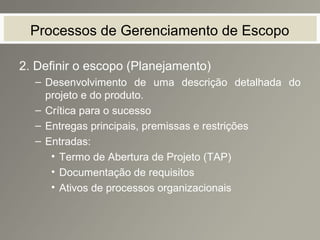 Processos de Gerenciamento de Escopo
2. Definir o escopo (Planejamento)
– Desenvolvimento de uma descrição detalhada do
projeto e do produto.
– Crítica para o sucesso
– Entregas principais, premissas e restrições
– Entradas:
• Termo de Abertura de Projeto (TAP)
• Documentação de requisitos
• Ativos de processos organizacionais
 