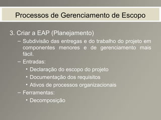 Processos de Gerenciamento de Escopo
3. Criar a EAP (Planejamento)
– Subdivisão das entregas e do trabalho do projeto em
componentes menores e de gerenciamento mais
fácil.
– Entradas:
• Declaração do escopo do projeto
• Documentação dos requisitos
• Ativos de processos organizacionais
– Ferramentas:
• Decomposição
 
