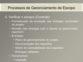 Processos de Gerenciamento de Escopo
4. Verificar o escopo (Controle)
– Formalização da aceitação das entregas concluídas
do projeto
– Revisão das entregas com o cliente ou patrocinador
(sponsor)
– Entradas:
• Plano de gerenciamento do projeto
• Documentação dos requisitos
• Matriz de rastreabilidade dos requisitos
• Entregas validadas
– Ferramentas:
• Inspeção
 