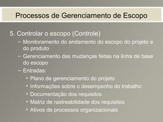 Processos de Gerenciamento de Escopo
5. Controlar o escopo (Controle)
– Monitoramento do andamento do escopo do projeto e
do produto
– Gerenciamento das mudanças feitas na linha de base
do escopo
– Entradas:
• Plano de gerenciamento do projeto
• Informações sobre o desempenho do trabalho
• Documentação dos requisitos
• Matriz de rastreabilidade dos requisitos
• Ativos de processos organizacionais
 