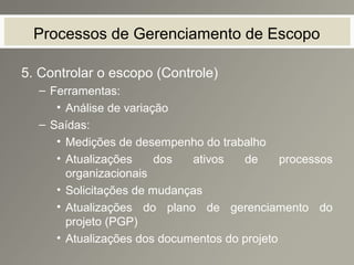 Processos de Gerenciamento de Escopo
5. Controlar o escopo (Controle)
– Ferramentas:
• Análise de variação
– Saídas:
• Medições de desempenho do trabalho
• Atualizações dos ativos de processos
organizacionais
• Solicitações de mudanças
• Atualizações do plano de gerenciamento do
projeto (PGP)
• Atualizações dos documentos do projeto
 