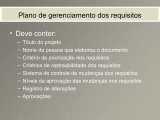 Plano de gerenciamento dos requisitos
• Deve conter:
– Título do projeto
– Nome da pessoa que elaborou o documento
– Critério de priorização dos requisitos
– Critérios de rastreabilidade dos requisitos
– Sistema de controle de mudanças dos requisitos
– Níveis de aprovação das mudanças nos requisitos
– Registro de alterações
– Aprovações
 