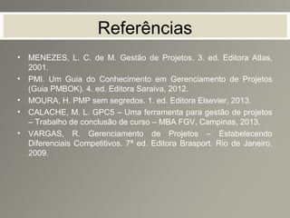 Referências
• MENEZES, L. C. de M. Gestão de Projetos. 3. ed. Editora Atlas,
2001.
• PMI. Um Guia do Conhecimento em Gerenciamento de Projetos
(Guia PMBOK). 4. ed. Editora Saraiva, 2012.
• MOURA, H. PMP sem segredos. 1. ed. Editora Elsevier, 2013.
• CALACHE, M. L. GPC5 – Uma ferramenta para gestão de projetos
– Trabalho de conclusão de curso – MBA FGV, Campinas, 2013.
• VARGAS, R. Gerenciamento de Projetos – Estabelecendo
Diferenciais Competitivos. 7ª ed. Editora Brasport. Rio de Janeiro,
2009.
 