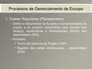 Processos de Gerenciamento de Escopo
1. Coletar Requisitos (Planejamento)
– Definir e documentar as funções e funcionalidades do
projeto e do produto necessárias para atender aos
desejos, expectativas e necessidades (DENs) dos
stakeholders (SHs)
– Entradas:
• Termo de Abertura do Projeto (TAP)
• Registro das partes interessadas – stakeholders
(SHs)
 
