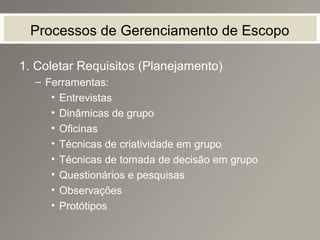 Processos de Gerenciamento de Escopo
1. Coletar Requisitos (Planejamento)
– Ferramentas:
• Entrevistas
• Dinâmicas de grupo
• Oficinas
• Técnicas de criatividade em grupo
• Técnicas de tomada de decisão em grupo
• Questionários e pesquisas
• Observações
• Protótipos
 