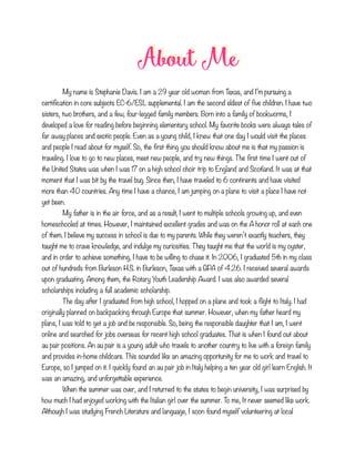 About Me
My name is Stephanie Davis. I am a 29 year old woman from Texas, and I’m pursuing a
certification in core subjects EC-6/ESL supplemental. I am the second eldest of five children. I have two
sisters, two brothers, and a few, four-legged family members. Born into a family of bookworms, I
developed a love for reading before beginning elementary school. My favorite books were always tales of
far away places and exotic people. Even as a young child, I knew that one day I would visit the places
and people I read about for myself. So, the first thing you should know about me is that my passion is
traveling. I love to go to new places, meet new people, and try new things. The first time I went out of
the United States was when I was 17 on a high school choir trip to England and Scotland. It was at that
moment that I was bit by the travel bug. Since then, I have traveled to 6 continents and have visited
more than 40 countries. Any time I have a chance, I am jumping on a plane to visit a place I have not
yet been.
My father is in the air force, and as a result, I went to multiple schools growing up, and even
homeschooled at times. However, I maintained excellent grades and was on the A honor roll at each one
of them. I believe my success in school is due to my parents. While they weren’t exactly teachers, they
taught me to crave knowledge, and indulge my curiosities. They taught me that the world is my oyster,
and in order to achieve something, I have to be willing to chase it. In 2006, I graduated 5th in my class
out of hundreds from Burleson H.S. in Burleson, Texas with a GPA of 4.26. I received several awards
upon graduating. Among them, the Rotary Youth Leadership Award. I was also awarded several
scholarships including a full academic scholarship.
The day after I graduated from high school, I hopped on a plane and took a flight to Italy. I had
originally planned on backpacking through Europe that summer. However, when my father heard my
plans, I was told to get a job and be responsible. So, being the responsible daughter that I am, I went
online and searched for jobs overseas for recent high school graduates. That is when I found out about
au pair positions. An au pair is a young adult who travels to another country to live with a foreign family
and provides in-home childcare. This sounded like an amazing opportunity for me to work and travel to
Europe, so I jumped on it. I quickly found an au pair job in Italy helping a ten year old girl learn English. It
was an amazing, and unforgettable experience.
When the summer was over, and I returned to the states to begin university, I was surprised by
how much I had enjoyed working with the Italian girl over the summer. To me, It never seemed like work.
Although I was studying French Literature and language, I soon found myself volunteering at local
 