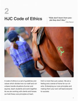 HJC Code of Ethics
2
A code of ethics is a set of guidelines and
values which dictate how our staﬀ and vol-
unteers handle situations (human and
equine), teach students and work together.
As we are working with clients and horses
we hold these core principles at heart.
HJC is more than just a place. We are a
feeling and a sense of home for our cli-
ents. Embodying our core principles and
making them your own will lead everyone
to success.
“Kids don’t learn from peo-
ple they don’t like.”
– Rita Pierson
4
 