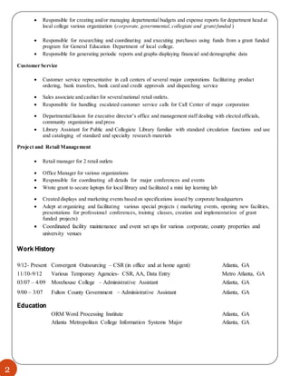 2
 Responsible for creating and/or managing departmental budgets and expense reports for department head at
local college various organization (corporate, governmental, collegiate and grant funded )
 Responsible for researching and coordinating and executing purchases using funds from a grant funded
program for General Education Department of local college.
 Responsible for generating periodic reports and graphs displaying financial and demographic data
Customer Service
 Customer service representative in call centers of several major corporations facilitating product
ordering, bank transfers, bank card and credit approvals and dispatching service
 Sales associate and cashier for severalnational retail outlets.
 Responsible for handling escalated customer service calls for Call Center of major corporation
 Departmental liaison for executive director’s office and management staff dealing with elected officials,
community organization and press
 Library Assistant for Public and Collegiate Library familiar with standard circulation functions and use
and cataloging of standard and specialty research materials
Project and Retail Management
 Retail manager for 2 retail outlets
 Office Manager for various organizations
 Responsible for coordinating all details for major conferences and events
 Wrote grant to secure laptops for local library and facilitated a mini lap learning lab
 Created displays and marketing events based on specifications issued by corporate headquarters
 Adept at organizing and facilitating various special projects ( marketing events, opening new facilities,
presentations for professional conferences, training classes, creation and implementation of grant
funded projects)
 Coordinated facility maintenance and event set ups for various corporate, county properties and
university venues
Work History
9/12- Present Convergent Outsourcing – CSR (in office and at home agent) Atlanta, GA
11/10-9/12 Various Temporary Agencies- CSR, AA, Data Entry Metro Atlanta, GA
03/07 – 4/09 Morehouse College – Administrative Assistant Atlanta, GA
9/00 – 3/07 Fulton County Government – Administrative Assistant Atlanta, GA
Education
ORM Word Processing Institute Atlanta, GA
Atlanta Metropolitan College Information Systems Major Atlanta, GA
 