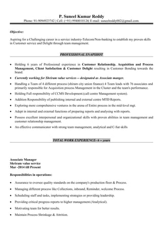 P. Suneel Kumar Reddy
Phone: 91-9094923742 | Cell: (+91) 9940010126| E-mail: suneelreddy002@gmail.com.
Objective:
Aspiring for a Challenging career in a service industry-Telecom/Non-banking to establish my proven skills
in Customer service and Delight through team management.
PROFESSIONAL SNAPSHOT
• Holding 6 years of Professional experience in Customer Relationship, Acquisition and Process
Management, Client Satisfaction & Customer Delight resulting in Customer Bonding towards the
brand.
• Currently working for Shriram value services -- designated as Associate manger.
• Handling a Team of 4 different process (shiram city union finance) 4 Team leads with 76 associates and
primarily responsible for Acquisition process Management in the Cluster and the team's performance.
• Holding Full responsibility of CCMS Development.(call centre Management system).
• Addition Responsibility of publishing internal and external centre MTD Reports.
• Exploring more comprehensive ventures in the arena of Entire process in the mid-level mgt.
• Adept in internal and external functions of preparing reports and analysing with reports.
• Possess excellent interpersonal and organizational skills with proven abilities in team management and
customer relationship management.
• An effective communicator with strong team management, analytical and C-Sat skills
TOTAL WORK EXPERIENCE- 6 -- years
Associate Manager
Shriram value service
Mar -2014 till Present
Responsibilities in operations:
• Assurance to oversee quality standards on the company's production floor & Process.
• Managing different process like Collections, inbound, Reminder, welcome Process.
• Scheduling staff and tasks, implementing strategies or providing leadership.
• Providing critical progress reports to higher management.(Analytical).
• Motivating team for better results.
• Maintain Process Shrinkage & Attrition.
 