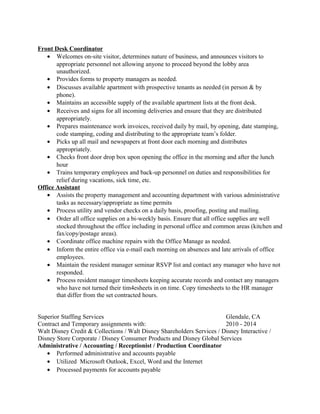 Front Desk Coordinator
• Welcomes on-site visitor, determines nature of business, and announces visitors to
appropriate personnel not allowing anyone to proceed beyond the lobby area
unauthorized.
• Provides forms to property managers as needed.
• Discusses available apartment with prospective tenants as needed (in person & by
phone).
• Maintains an accessible supply of the available apartment lists at the front desk.
• Receives and signs for all incoming deliveries and ensure that they are distributed
appropriately.
• Prepares maintenance work invoices, received daily by mail, by opening, date stamping,
code stamping, coding and distributing to the appropriate team’s folder.
• Picks up all mail and newspapers at front door each morning and distributes
appropriately.
• Checks front door drop box upon opening the office in the morning and after the lunch
hour
• Trains temporary employees and back-up personnel on duties and responsibilities for
relief during vacations, sick time, etc.
Office Assistant
• Assists the property management and accounting department with various administrative
tasks as necessary/appropriate as time permits
• Process utility and vendor checks on a daily basis, proofing, posting and mailing.
• Order all office supplies on a bi-weekly basis. Ensure that all office supplies are well
stocked throughout the office including in personal office and common areas (kitchen and
fax/copy/postage areas).
• Coordinate office machine repairs with the Office Manage as needed.
• Inform the entire office via e-mail each morning on absences and late arrivals of office
employees.
• Maintain the resident manager seminar RSVP list and contact any manager who have not
responded.
• Process resident manager timesheets keeping accurate records and contact any managers
who have not turned their tim4esheets in on time. Copy timesheets to the HR manager
that differ from the set contracted hours.
Superior Staffing Services Glendale, CA
Contract and Temporary assignments with: 2010 - 2014
Walt Disney Credit & Collections / Walt Disney Shareholders Services / Disney Interactive /
Disney Store Corporate / Disney Consumer Products and Disney Global Services
Administrative / Accounting / Receptionist / Production Coordinator
• Performed administrative and accounts payable
• Utilized Microsoft Outlook, Excel, Word and the Internet
• Processed payments for accounts payable
 