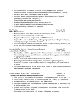 • Operated telephone switchboard to answer, screen, or forward calls, providing
information, taking messages, or scheduling appointments on busy Outlook calendar
• Interacted with clients, vendors and visitors as needed
• Collected, sorted, and distributed mail messages and courier deliveries. Insured
timeliness of outgoing mail via FedEx/UPS
• Scanned, filed, and created new client files.
• Created and managed e-mails, memos, letters, reports, etc.
• Worked in a fast-paced environment based on business needs.
• SAP Casual Buyer / Shopping Cart Maintainer
Day Wireless Burbank, CA
Office Administrator 03/10 – 08/10
• Managed all front office duties which included answering phones
• Processed time sheets on a daily basis for staff
• Responsible for invoicing and payments via AS400 Database
• Organized and processed all incoming and outgoing shipments on a daily basis, keeping
inventory on packages received for customers
• Coordinated repairs for all radios and mobile phones for repair, including creation of job
tickets, purchase orders and estimates for customers
Superior Staffing Services – Disney Consumer Products Glendale, CA
Administrative Assistant 01/08 - 10/08
• Scheduled and confirmed appointments for clients, customers, or supervisors via Outlook
• Answered telephones and gave information to callers, took messages, or transferred calls
to appropriate individuals.
• Created, maintained, and entered information into databases.
• Managed paper and electronic filing systems, recorded and updated paperwork,
maintained documents, such as attendance records, correspondence, and other materials
as needed
• Operated office equipment, such as fax machines, copiers, or phone systems and arranged
for repairs when equipment malfunctions
Warner Brothers - Home Video Creative Service Burbank, CA
Administrative Assistant / Production Coordinator 10/04 - 03/07
• SAP Super User and shopping cart maintainer, creating shopping carts for HD/DVD’s b
• Organized all creative art assets, including posters and DVD artwork for creative team
• Performed monthly accruals for creative DVD PO’s created
• Answered telephones and gave information to callers, take messages, or transferred calls
to appropriate individuals.
• Greeted visitors or callers and handle their inquiries or directed them to the appropriate
persons according to their needs.
• Completed forms in accordance with company policies and procedures
 