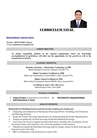 CURRICULUM VITAE
MOHAMMAD AHSAN REZA
Mobile:- 0097477965817 (Qatar)
E-Mail: mdahsanreza3@gmail.com
CAREER OBJECTIVES
To obtain responsible position in the reputed organization where my knowledge,
accomplishment & proficiency will allow me the opportunity for the growth as well as the
organization to benefit.
ACADEMIA CREDENTIAL
Bachelor of Science – Information Technology in 2005
Sikkim Manipal University, Manipal. Secured 75%
Higher Secondary Certificate in 2000
Bihar Inter Examination Council (BIEC), Patna. Secured 78%
Higher School Certificate in 1998
Bihar School Examination Board (BSEB), Patna. Secured 64%
Certificate in Auto CAD ( 2D Level )
Aabad Design Center, New Delhi
TECHNICAL EXPERIENCE
• Total 10 Years of experience in the field of  MECHANICAL DRAUGHTSMAN
• Gulf Experience 7 Years
AREAS OF EXPERTISE
Responsible for Handling Various Activities for this company, few of them are:
 Designing and submission of Mechanical Drawings (HVAC, Plumbing, Fire Protection,
and Drainage System).
 Study the Tender Drawings, Specification for understanding the Project Requirements.
 Prepare & update the As-built drawings & Site Red Marking Drawings.
 I have been involved to support technical discussion, meeting with consultants, review
the project status with superiors, site visit in the guidance of site foremen.
 Maintain & Update the Submittal drawings logs for design /shop/As-Built drawings and
keep all record with safely.
 MEP Co-Ordination with all Services in Auto CAD.
 