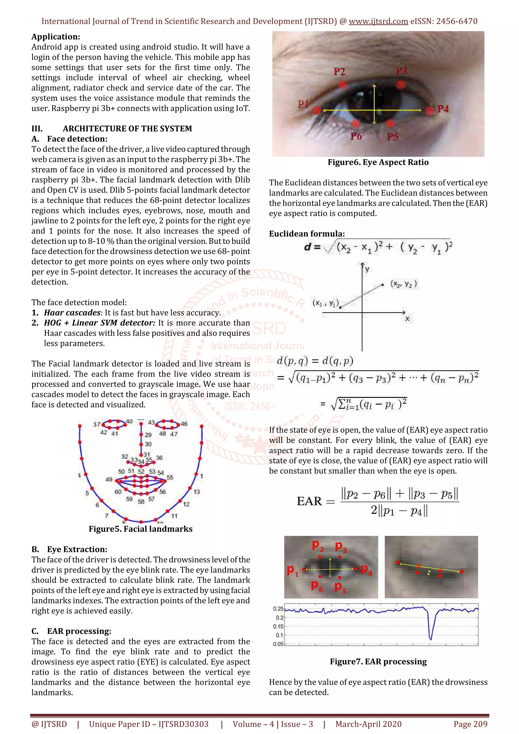 International Journal of Trend in Scientific Research and Development (IJTSRD) @ www.ijtsrd.com eISSN: 2456-6470
@ IJTSRD | Unique Paper ID – IJTSRD30303 | Volume – 4 | Issue – 3 | March-April 2020 Page 209
Application:
Android app is created using android studio. It will have a
login of the person having the vehicle. This mobile app has
some settings that user sets for the first time only. The
settings include interval of wheel air checking, wheel
alignment, radiator check and service date of the car. The
system uses the voice assistance module that reminds the
user. Raspberry pi 3b+ connects with application using IoT.
III. ARCHITECTURE OF THE SYSTEM
A. Face detection:
To detect the face of the driver, a livevideocapturedthrough
web camera is given as an input to the raspberry pi 3b+. The
stream of face in video is monitored and processed by the
raspberry pi 3b+. The facial landmark detection with Dlib
and Open CV is used. Dlib 5-points facial landmark detector
is a technique that reduces the 68-point detector localizes
regions which includes eyes, eyebrows, nose, mouth and
jawline to 2 points for the left eye, 2 points for the right eye
and 1 points for the nose. It also increases the speed of
detection up to 8-10 % than the original version.Butto build
face detection for the drowsiness detection we use 68-point
detector to get more points on eyes where only two points
per eye in 5-point detector. It increases the accuracy of the
detection.
The face detection model:
1. Haar cascades: It is fast but have less accuracy.
2. HOG + Linear SVM detector: It is more accurate than
Haar cascades with less false positives and also requires
less parameters.
The Facial landmark detector is loaded and live stream is
initialized. The each frame from the live video stream is
processed and converted to grayscale image. We use haar
cascades model to detect the faces in grayscale image. Each
face is detected and visualized.
Figure5. Facial landmarks
B. Eye Extraction:
The face of the driver is detected. Thedrowsinesslevel ofthe
driver is predicted by the eye blink rate. The eye landmarks
should be extracted to calculate blink rate. The landmark
points of the left eye and right eye is extractedbyusingfacial
landmarks indexes. The extraction points of the left eye and
right eye is achieved easily.
C. EAR processing:
The face is detected and the eyes are extracted from the
image. To find the eye blink rate and to predict the
drowsiness eye aspect ratio (EYE) is calculated. Eye aspect
ratio is the ratio of distances between the vertical eye
landmarks and the distance between the horizontal eye
landmarks.
Figure6. Eye Aspect Ratio
The Euclidean distances between the two sets ofvertical eye
landmarks are calculated. The Euclidean distances between
the horizontal eye landmarks are calculated. Thenthe(EAR)
eye aspect ratio is computed.
Euclidean formula:
If the state of eye is open, the value of (EAR) eye aspect ratio
will be constant. For every blink, the value of (EAR) eye
aspect ratio will be a rapid decrease towards zero. If the
state of eye is close, the value of (EAR) eye aspect ratio will
be constant but smaller than when the eye is open.
Figure7. EAR processing
Hence by the value of eye aspect ratio (EAR) the drowsiness
can be detected.
 