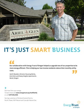 IT’S JUST SMART BUSINESS
“Our collaboration with Energy Trust of Oregon helped us upgrade two of our properties to be
more energy efficient. This is helping our low-income residents reduce their monthly utility
costs.
Keith Wooden, Director Housing Works,
Ariel Glen and Healy Heights Apartments
Bend, Oregon ”
+
Get more from your energy.
To learn more visit www.energytrust.org/multifamily
or call 1.877.510.2130.
Serving customers of Portland General Electric,
Pacific Power, NW Natural and Cascade Natural Gas.
 