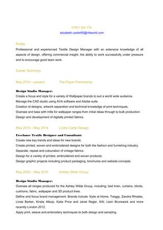 07957 364 176
elizabeth.carter60@ntlworld.com
Profile
Professional and experienced Textile Design Manager with an extensive knowledge of all
aspects of design, offering commercial insight, the ability to work successfully under pressure
and to encourage good team work.
Career Summary
May 2014 – present The Paper Partnership
Design Studio Manager:
Create a focus and style for a variety of Wallpaper brands to suit a world wide audience.
Manage the CAD studio using AVA software and Adobe suite.
Creation of designs, artwork separation and technical knowledge of print techniques.
Oversee and liase with mills for wallpaper ranges from initial ideas through to bulk production.
Design and development of digitally printed fabrics.
May 2010 – May 2014 Lizzie Carter Design
Freelance Textile Designer and Consultant:
Create new key trends and ideas for new brands.
Create printed, woven and embroidered designs for both the fashion and furnishing industry.
Separate, repeat and colouration of vintage fabrics.
Design for a variety of printed, embroidered and woven products.
Design graphic projects including product packaging, brochures and website concepts.
May 2005 – May 2010 Ashley Wilde Group
Design Studio Manager:
Oversee all ranges produced for the Ashley Wilde Group, including; bed linen, curtains, blinds,
cushions, fabric, wallpaper and 3D product lines.
Define and focus brand management. Brands include: Kylie at Home, Twiggy, Zandra Rhodes,
Linda Barker, Kirstie Allsop, Katie Price and Janet Reger, KAI, Leon Brunswick and more
recently London 2012.
Apply print, weave and embroidery techniques to both design and sampling.
 